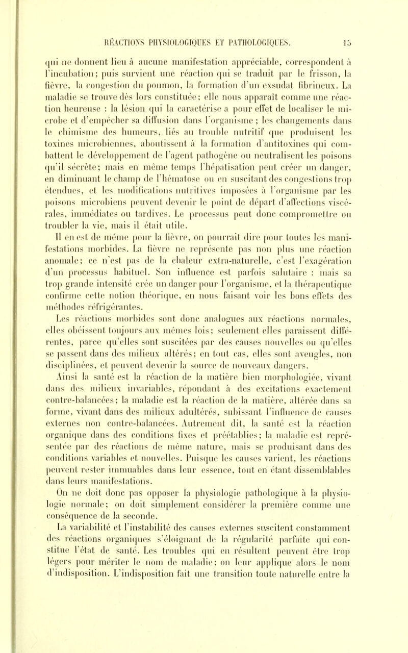 qui ne donnent lieu à aucune manifestation appréciable, correspondent à l'incubation; puis survient une réaction qui se traduit par le frisson, la fièvre, la congestion du poumon, la formation d'un exsudât fibrineux. La maladie se trouve dès lors constituée; elle nous apparaît comme une réac- tion heureuse : la lésion qui la caractérise a pour effet de localiser le mi- crobe et d'empêcher sa diffusion dans l'organisme ; les changements dans le chimisme des humeurs, liés au trouble nutritif que produisent les toxines microbiennes, aboutissent à la formation d'antitoxines qui com- battent le développement de l'agent pathogène ou neutralisent les poisons qu'il sécrète; mais en même temps l'hépatisation peut créer un danger, en diminuant le champ de l'hématose ou en suscitant des congestions trop étendues, et les modifications nutritives imposées à l'organisme par les poisons microbiens peuvent devenir le point de départ d'affections viscé- rales, immédiates ou tardives. Le processus peut donc compromettre ou troubler la vie, mais il était utile. Il en est de même pour la fièvre, on pourrait dire pour toutes les mani- festations morbides. La fièvre ne représente pas non plus une réaction anomale; ce n'est pas de la chaleur extra-naturelle, c'est l'exagération d'un processus habituel. Son influence est parfois salutaire : mais sa trop grande intensité crée un danger pour l'organisme, et la thérapeutique confirme cette notion théorique, en nous faisant voir les bons effets des méthodes réfrigérantes. Les réactions morbides sont donc analogues aux réactions normales, elles obéissent toujours aux mêmes lois; seulement elles paraissent diffé- rentes, parce qu'elles sont suscitées par des causes nouvelles ou qu'elles se passent dans des milieux altérés; en tout cas, elles sont aveugles, non disciplinées, et peuvent devenir la source de nouveaux dangers. Ainsi la santé est la réaction de la matière bien morphologiée, vivant dans des milieux invariables, répondant à des excitations exactement contre-balancées; la maladie est la réaction de la matière, altérée dans sa forme, vivant dans des milieux adultérés, subissant l'influence de causes externes non contre-balancées. Autrement dit, la santé est la réaction organique dans des conditions fixes et préétablies ; la maladie est repré- sentée par des réactions de même nature, mais se produisant dans des conditions variables et nouvelles. Puisque les causes varient, les réactions peuvent rester immuables dans leur essence, tout en étant dissemblables dans leurs manifestations. Ou ne doit donc pas opposer la pbysiologie pathologique à la physio- logie normale; on doit simplement considérer la première comme une conséquence de la seconde. La variabilité et l'instabilité des causes externes suscitent constamment des réactions organiques s'éloignant de la régularité parfaite qui con- stitue l'état de santé. Les troubles qui en résultent peuvent être trop légers pour mériter le nom de maladie; on leur applique alors le nom d'indisposition. L'indisposition fait une transition toute naturelle entre la