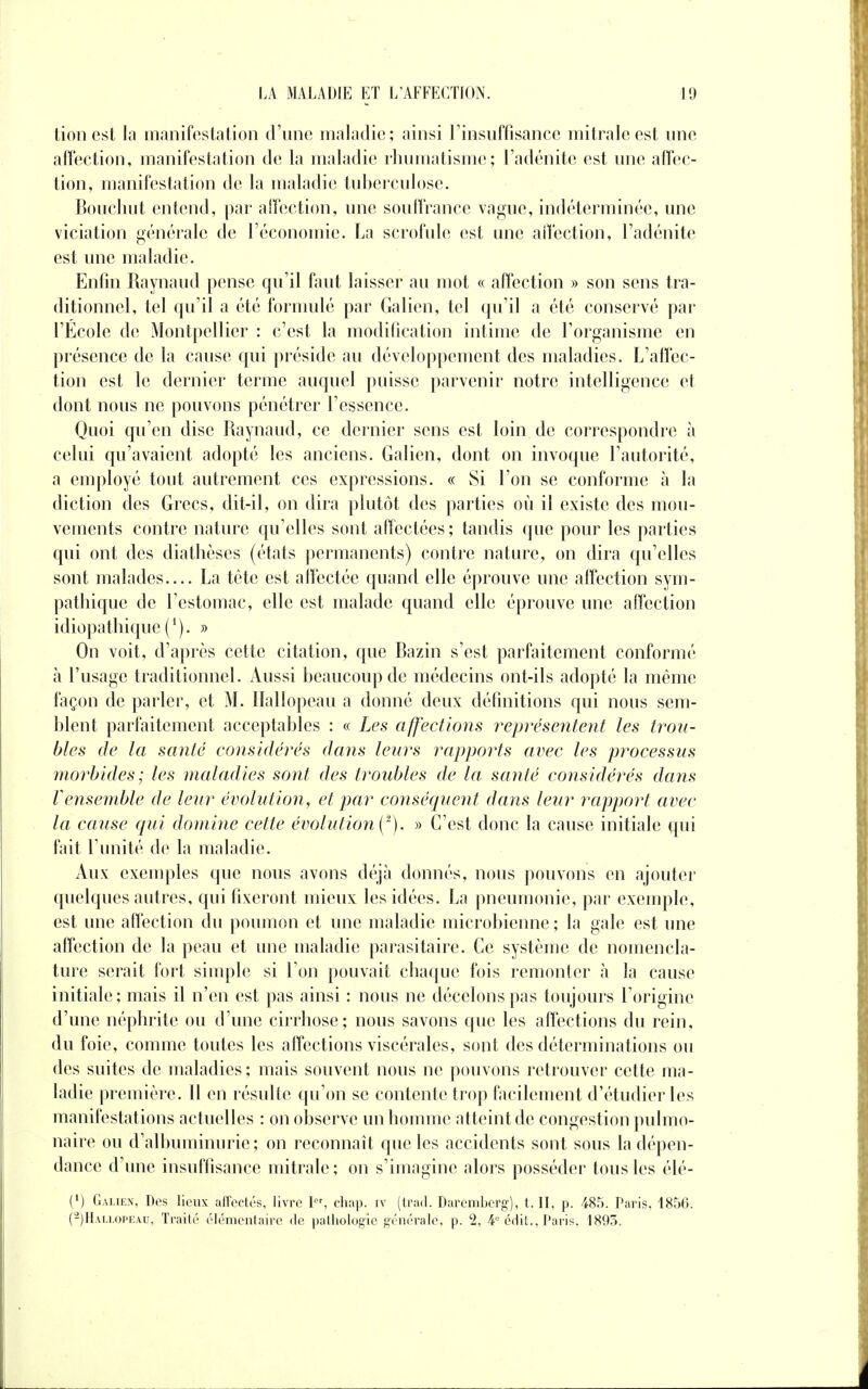 tionest la manifestation d'une maladie; ainsi l'insuffisance mitraleest une affection, manifestation de la maladie rhumatisme; l'adénite est une affec- tion, manifestation de la maladie tuberculose. Bouchot entend, par affection, une souffrance vague, indéterminée, une viciation générale de l'économie. La scrofule est une affection, l'adénite est une maladie. Enfin Raynaud pense qu'il faut laisser au mot « affection » son sens tra- ditionnel, tel qu'il a été formulé par Galien, tel qu'il a été conservé par l'École de Montpellier : c'est la modification intime de l'organisme en présence de la cause qui préside au développement des maladies. L'affec- tion est le dernier terme auquel puisse parvenir notre intelligence et dont nous ne pouvons pénétrer l'essence. Quoi qu'en dise Raynaud, ce dernier sens est loin de correspondre à celui qu'avaient adopté les anciens. Galien, dont on invoque l'autorité, a employé tout autrement ces expressions. « Si l'on se conforme à la diction des Grecs, dit-il, on dira plutôt des parties où il existe des mou- vements contre nature qu'elles sont affectées ; tandis que pour les parties qui ont des diathèses (états permanents) contre nature, on dira qu'elles sont malades— La tète est affectée quand elle éprouve une affection sym- pathique de l'estomac, elle est malade quand elle éprouve une affection idiopathique ('). » On voit, d'après cette citation, que Bazin s'est parfaitement conformé à l'usage traditionnel. Aussi beaucoup de médecins ont-ils adopté la même façon de parler, et M. Hallopeau a donné deux définitions qui nous sem- blent parfaitement acceptables : « Les affections représentent les trou- bles de la santé considérés dans leurs rapports avec les processus morbides; les maladies sont des troubles de la santé considérés dans Vensemble de leur évolution, et par conséquent dans leur rapport avec la cause qui domine celle évolution ^). » C'est donc la cause initiale qui fait l'unité de la maladie. Aux exemples que nous avons déjà donnés, nous pouvons en ajouter quelques autres, qui fixeront mieux les idées. La pneumonie, par exemple, est une affection du poumon et une maladie microbienne ; la gale est une affection de la peau et une maladie parasitaire. Ce système de nomencla- ture serait fort simple si l'on pouvait chaque fois remonter à la cause initiale; mais il n'en est pas ainsi : nous ne décelons pas toujours l'origine d'une néphrite ou d'une cirrhose; nous savons que les affections du rein, du foie, comme toutes les affections viscérales, sont des déterminations ou des suites de maladies; mais souvent nous ne pouvons retrouver cette ma- ladie première. Il en résulte qu'on se contente trop facilement d'étudier les manifestations actuelles : on observe un homme atteint de congestion pulmo- naire ou d'albuminurie; on reconnaît que les accidents sont sous la dépen- dance d'une insuffisance mitrale; on s'imagine alors posséder tous les élé- (1) Galien, Des lieux affectés, livre Ier, chap. iv (trad. Daremberg), t. II, p. 485. Paris, 1850. (2) Hau.opkau, Traité élémentaire de pathologie générale, p. '2, 4e édit., Paris, 1893.