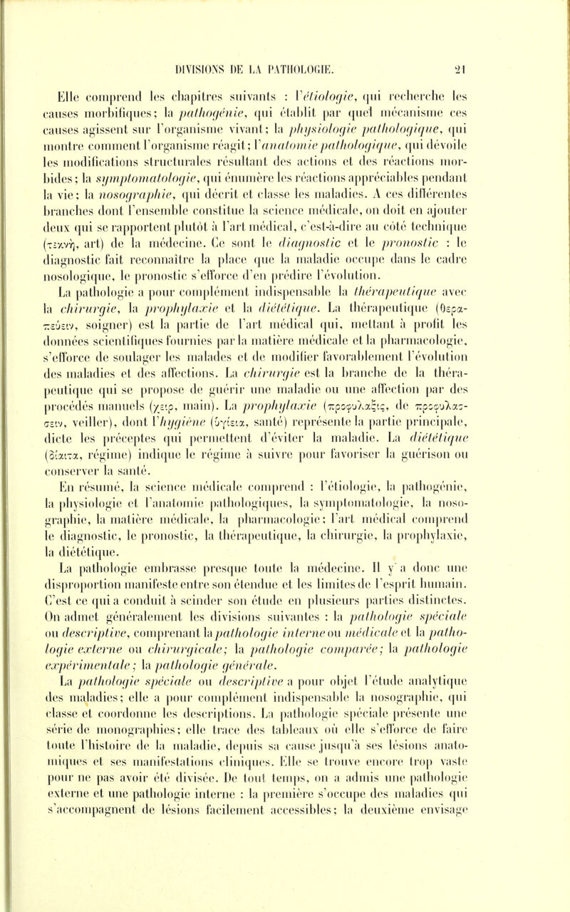 Elle comprend les chapitres suivants : Vétiologie, qui recherche les causes morbifiques ; la pathogénîe, qui établit par quel mécanisme ces causes agissent sur l'organisme vivant; la physiologie pathologique, qui montre comment l'organisme réagit; Y anatomie pathologique, qui dévoile les modifications structurales résultant des actions et des réactions mor- bides ; la symptomatologie, qui énumère les réactions appréciables pendant la vie; la nosographie, qui décrit et classe les maladies. A ces différentes branches dont l'ensemble constitue la science médicale, on doit en ajouter deux qui se rapportent plutôt à l'art médical, c'est-à-dire au côté technique (tîxvy), art) de la médecine. Ce sont le diagnostic et le pronostic : le diagnostic fait reconnaître la place que la maladie occupe dans le cadre nosologique, le pronostic s'efforce d'en prédire révolution. La pathologie a pour complément indispensable la thérapeutique avec la chirurgie, la prophylaxie et la diététique. La thérapeutique (Qspa- TTcOsiv, soigner) est la partie de l'art médical qui, mettant à profit les données scientifiques fournies parla matière médicale et la pharmacologie, s'efforce de soulager les malades et de modifier favorablement l'évolution des maladies et des affections. La chirurgie est la branche de la théra- peutique qui se propose de guérir une maladie ou une affection par des procédés manuels (yv.p, main). La prophylaxie (lupocpuXaÇiç, de Tupoçu^ac- œsiv, veiller), dont Vhygiène (Oyista, santé) représente la partie principale, dicte les préceptes qui permettent d'éviter la maladie. La diététique (Bcai-a, régime) indique le régime à suivre pour favoriser la guérison ou conserver la santé. En résumé, la science médicale comprend : l'étiologie, la pathogénie, la physiologie et l'anatomie pathologiques, la symptomatologie, la noso- graphie, la matière médicale, la pharmacologie: l'art médical comprend le diagnostic, le pronostic, la thérapeutique, la chirurgie, la prophylaxie, la diététique. La pathologie embrasse presque toute la médecine. Il y' a donc une disproportion manifeste entre son étendue et les limites de l'esprit humain. C'est ce quia conduit à scinder son étude en plusieurs parties distinctes. On admet généralement les divisions suivantes : la pathologie spéciale ou descriptive, comprenant la pathologie interne ou médicale et la patho- logie externe ou chirurgicale; la pathologie comparée; la pathologie expérimentale ; la pathologie générale. La pathologie spéciale ou descriptive a pour objet l'étude analytique des maladies; elle a pour complément indispensable la nosographie, qui classe et coordonne les descriptions. La pathologie spéciale présente une série de monographies; elle trace des tableaux où elle s'efforce de faire toute l'histoire de la maladie, depuis sa cause jusqu'à ses lésions anato- miques et ses manifestations cliniques. Elle se trouve encore trop vaste pour ne pas avoir été divisée. De tout temps, on a admis une pathologie externe et une pathologie interne : la première s'occupe des maladies qui s'accompagnent de lésions facilement accessibles; la deuxième envisage