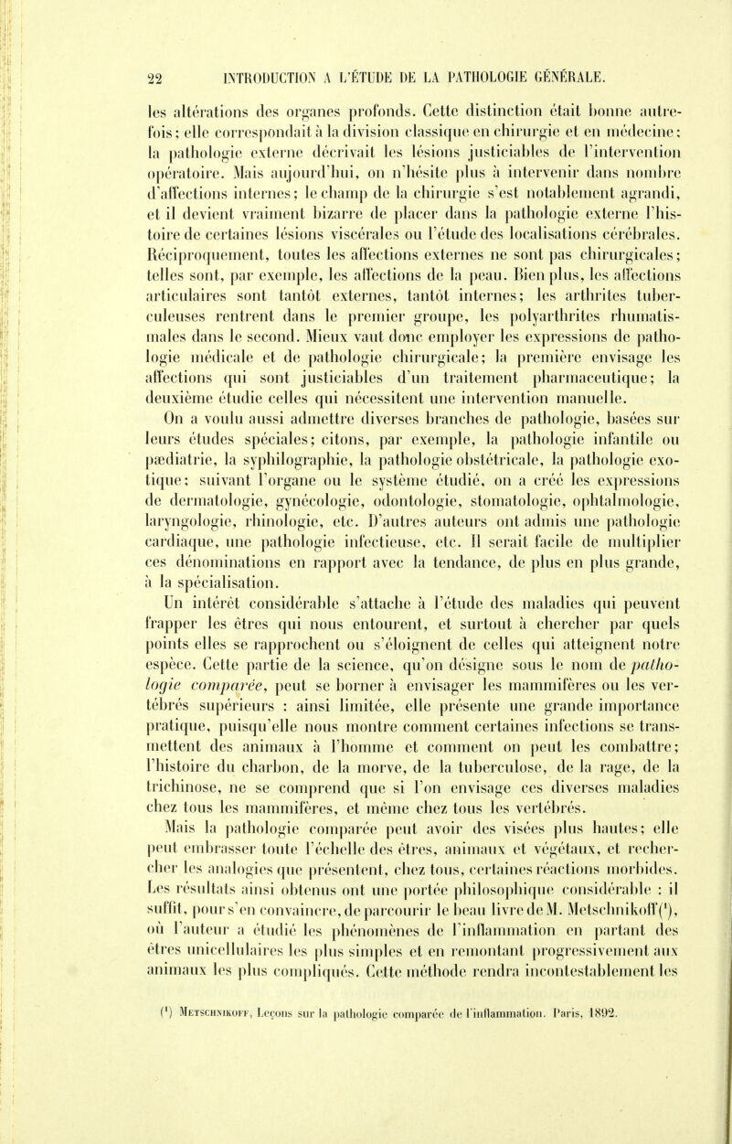 les altérations des organes profonds. Cette distinction était bonne antre- fois ; elle correspondait à la division classique en chirurgie et en médecine : la pathologie externe décrivait les lésions justiciables de l'intervention opératoire. Mais aujourd'hui, on n'hésite plus à intervenir dans nombre d'affections internes; le champ de la chirurgie s'est notablement agrandi, et il devient vraiment bizarre de placer dans la pathologie externe l'his- toire de certaines lésions viscérales ou l'étude des localisations cérébrales. Réciproquement, toutes les affections externes ne sont pas chirurgicales; telles sont, par exemple, les affections de la peau. Bien plus, les affections articulaires sont tantôt externes, tantôt internes; les arthrites tuber- culeuses rentrent dans le premier groupe, les polyarthrites rhumatis- males dans le second. Mieux vaut donc employer les expressions de patho- logie médicale et de pathologie chirurgicale; la première envisage les affections qui sont justiciables d'un traitement pharmaceutique; la deuxième étudie celles qui nécessitent une intervention manuelle. On a voulu aussi admettre diverses branches de pathologie, basées sur leurs études spéciales; citons, par exemple, la pathologie infantile ou psediatrie, la syphilographie, la pathologie obstétricale, la pathologie exo- tique; suivant l'organe ou le système étudié, on a créé les expressions de dermatologie, gynécologie, odontologie, stomatologie, ophtalmologie, laryngologie, rhinologie, etc. D'autres auteurs ont admis une pathologie cardiaque, une pathologie infectieuse, etc. Il serait facile de multiplier ces dénominations en rapport avec la tendance, de plus en plus grande, à la spécialisation. Un intérêt considérable s'attache à l'étude des maladies qui peuvent frapper les êtres qui nous entourent, et surtout à chercher par quels points elles se rapprochent ou s'éloignent de celles qui atteignent notre espèce. Cette partie de la science, qu'on désigne sous le nom de patho- logie comparée, peut se borner à envisager les mammifères ou les ver- tébrés supérieurs : ainsi limitée, elle présente une grande importance pratique, puisqu'elle nous montre comment certaines infections se trans- mettent des animaux à l'homme et comment on peut les combattre; l'histoire du charbon, de la morve, de la tuberculose, de la rage, de la trichinose, ne se comprend que si l'on envisage ces diverses maladies chez tous les mammifères, et même chez tous les vertébrés. Mais la pathologie comparée peut avoir des visées plus hautes; elle peut embrasser toute l'échelle des êtres, animaux et végétaux, et recher- cher les analogies que présentent, chez tous, certaines réactions morbides. Les résultats ainsi obtenus ont une portée philosophique considérable : il suffit, pour s'en convaincre, de parcourir le beau livre de M. Metschnikoff(1), où l'auteur a étudié les phénomènes de l'inflammation en partant des êtres unicellulaires les plus simples et en remontant progressivement aux animaux les plus compliqués. Cette méthode rendra incontestablement les (*) Metschîjikoff, Leçons sur la pathologie comparée de rinflammation. Paris, 1892.