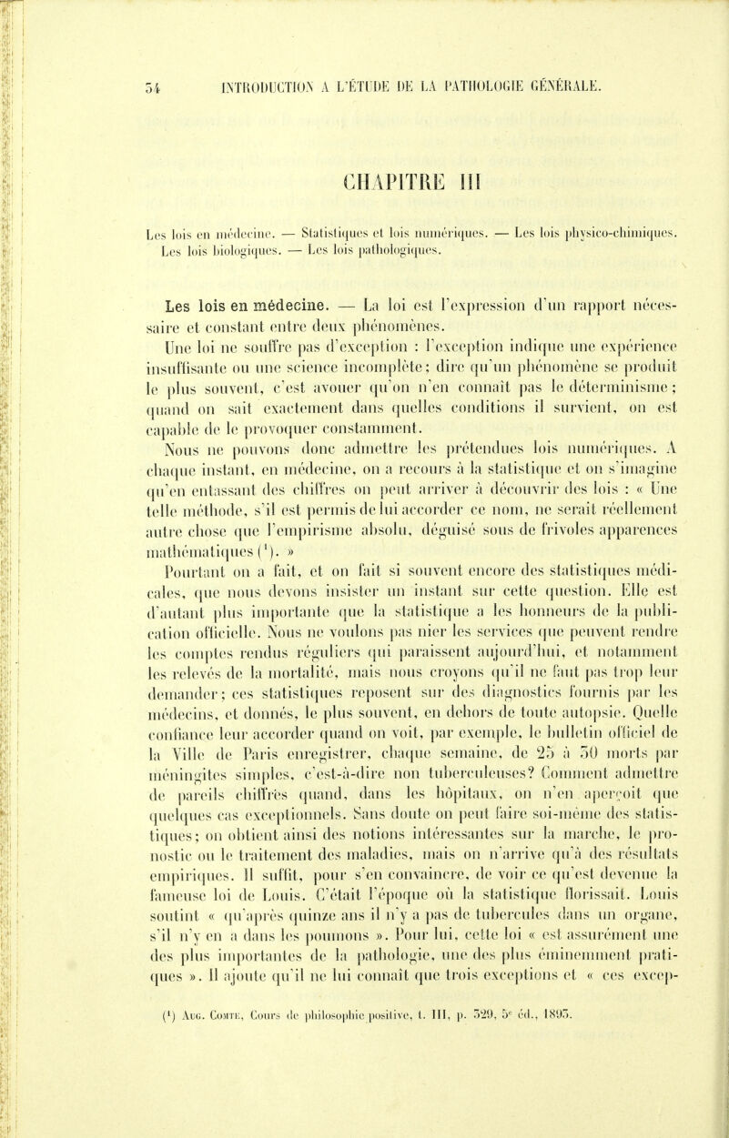 CHAPITRE III Les lois en médecine. — Statistiques et lois numériques. — Les lois physico-chimiques. Les lois biologiques. — Les lois pathologiques. Les lois en médecine. — La loi est l'expression d'un rapport néces- saire et constant entre deux phénomènes. Une loi ne souffre pas d'exception : l'exception indique une expérience insuffisante ou une science incomplète; dire qu'un phénomène se produit le plus souvent, c'est avouer qu'on n'en connaît pas le déterminisme ; quand on sait exactement dans quelles conditions il survient, on est capable de le provoquer constamment. Nous ne pouvons donc admettre les prétendues lois numériques. A chaque instant, en médecine, on a recours à la statistique et on s'imagine qu'en entassant des chiffres on peut arriver à découvrir des lois : « Une telle méthode, s'il est permis de lui accorder ce nom, ne serait réellement autre chose que l'empirisme absolu, déguisé sous de frivoles apparences mathématiques ('). » Pourtant on a fait, et on fait si souvent encore des statistiques médi- cales, que nous devons insister un instant sur cette question. Elle est d'autant plus importante que la statistique a les honneurs de la publi- cation officielle. Nous ne voulons pas nier les services que peuvent rendre les comptes rendus réguliers qui paraissent aujourd'hui, et notamment les relevés de la mortalité, mais nous croyons qu'il ne faut pas trop leur demander; ces statistiques reposent sur des diagnostics fournis par les médecins, et donnés, le plus souvent, en dehors de toute autopsie. Quelle confiance leur accorder quand on voit, par exemple, le bulletin officiel de la Ville de Paris enregistrer, chaque semaine, de 25 à 50 morts par méningites simples, c'est-à-dire non tuberculeuses? Comment admettre de pareils chiffrés quand, dans les hôpitaux, on n'en aperçoit que quelques cas exceptionnels. Sans doute on peut faire soi-même des statis- tiques; on obtient ainsi des notions intéressantes sur la marche, le pro- nostic ou le traitement des maladies, mais on n'arrive qu'à des résultats empiriques. 11 suffit, pour s'en convaincre, de voir ce qu'est devenue la fameuse loi de Louis. C'était l'époque où la statistique florissait. Louis soutint « qu'après quinze ans il n'y a pas de tubercules dans un organe, s'il n'y en a dans les poumons ». Pour lui, cette loi « est assurément une des plus importantes de la pathologie, une des plus éminemment prati- ques ». 11 ajoute qu'il ne lui connaît que trois exceptions et « ces excep- (x) Aug. Comte, Cours de philosophie positive, t. III, p. 329, 5e éd., 1895.