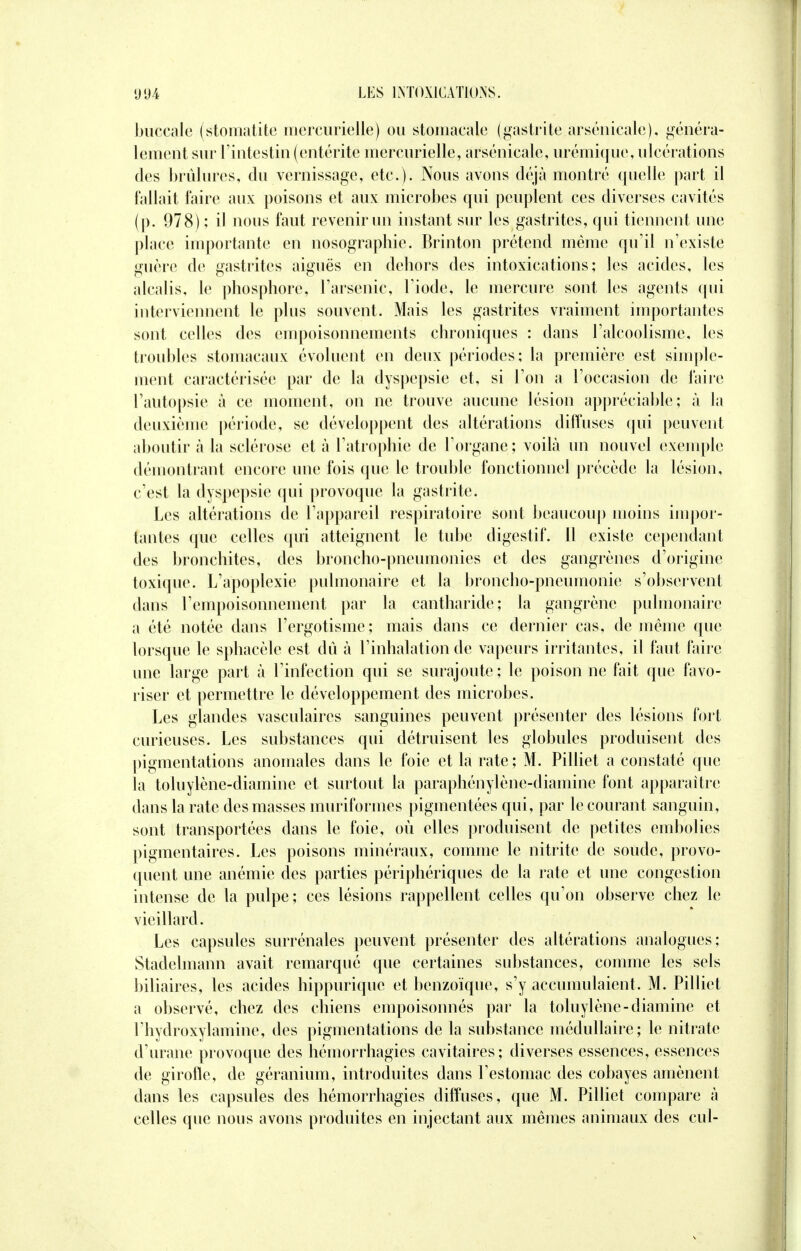 buccale (stomatite mercurielle) ou stomacale (gastrite arsenicale), généra- lement sur l'intestin (entérite mercurielle, arsenicale, urémique, ulcérations des brûlures, du vernissage, etc.). Nous avons déjà montré quelle part il fallait faire aux poisons et aux microbes qui peuplent ces diverses cavités (p. 978) ; il nous faut revenir un instant sur les gastrites, qui tiennent une place importante en nosographie. Brinton prétend même qu'il n'existe guère de gastrites aiguës en dehors des intoxications; les acides, les alcalis, le phosphore, l'arsenic, l'iode, le mercure sont les agents qui interviennent le plus souvent. Mais les gastrites vraiment importantes sont celles des empoisonnements chroniques : dans l'alcoolisme, les troubles stomacaux évoluent en deux périodes; la première est simple- ment caractérisée par de la dyspepsie et, si l'on a l'occasion de l'aire l'autopsie à ce moment, on ne trouve aucune lésion appréciable; à la deuxième période, se développent des altérations diffuses qui peuvent aboutir à la sclérose et à l'atrophie de l'organe; voilà un nouvel exemple démontrant encore une fois que le trouble fonctionnel précède la lésion, c'est la dyspepsie qui provoque la gastrite. Les altérations de l'appareil respiratoire sont beaucoup moins impor- tantes que celles qui atteignent le tube digestif, il existe cependant des bronchites, des broncho-pneumonies et des gangrènes d'origine toxique. L'apoplexie pulmonaire et la broncho-pneumonie s'observent dans l'empoisonnement par la cantharide; la gangrène pulmonaire a été notée dans l'ergotisme; mais dans ce dernier cas, de même que lorsque le sphacèle est dû à l'inhalation de vapeurs irritantes, il faut faire une large part à l'infection qui se surajoute; le poison ne fait que favo- riser et permettre le développement des microbes. Les glandes vasculaires sanguines peuvent présenter des lésions fort curieuses. Les substances qui détruisent les globules produisent des pigmentations anomales dans le foie et la rate ; M. Pilliet a constaté que la toluylène-diamine et surtout la paraphénylène-diamine font apparaître dans la rate des masses muriformes pigmentées qui, par le courant sanguin, sont transportées dans le foie, où elles produisent de petites embolies pigmentaires. Les poisons minéraux, comme le nitrite de soude, provo- quent une anémie des parties périphériques de la rate et une congestion intense de la pulpe; ces lésions rappellent celles qu'on observe chez le vieillard. Les capsules surrénales peuvent présenter des altérations analogues; Stadelmann avait remarqué que certaines substances, comme les sels biliaires, les acides hippurique et benzoïque, s'y accumulaient. M. Pilliet a observé, chez des chiens empoisonnés par la toluylène-diamine et l'hydroxylamine, des pigmentations de la substance médullaire; le nitrate d'urane provoque des hémorrhagies cavitaires; diverses essences, essences de girofle, de géranium, introduites dans l'estomac des cobayes amènent dans les capsules des hémorrhagies diffuses, que M. Pilliet compare à celles que nous avons produites en injectant aux mêmes animaux des cul-