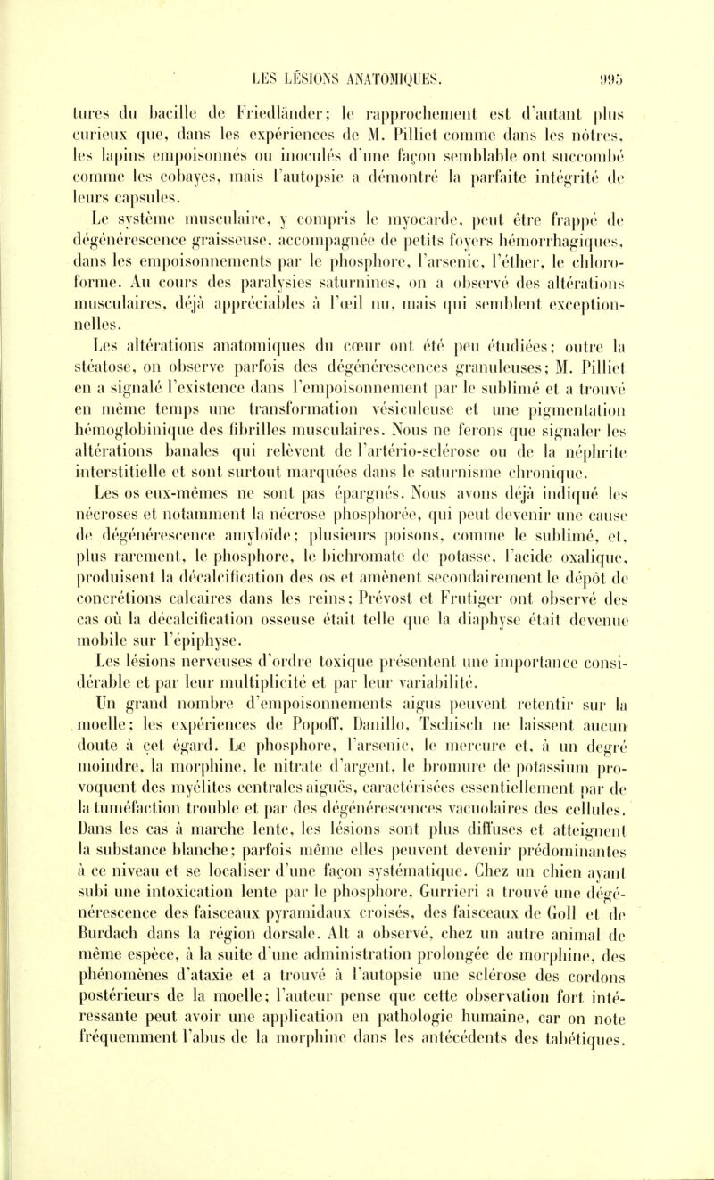 tures du bacille de Friedlânder; le rapprochement est d'autant plus curieux que, dans les expériences de M. Pilliet comme dans les nôtres, les lapins empoisonnés ou inoculés d'une façon semblable ont succombé comme les cobayes, mais l'autopsie a démontré la parfaite intégrité de leurs capsules. Le système musculaire, y compris le myocarde, peut être frappé de dégénérescence graisseuse, accompagnée de petits foyers hémorrhagiques, dans les empoisonnements par le phosphore, l'arsenic, l'éther, le chloro- forme. Au cours des paralysies saturnines, on a observé des altérations musculaires, déjà appréciables «à l'œil nu, mais qui semblent exception- nelles. Les altérations anatomiques du cœur ont été peu étudiées; outre la stéatose, on observe parfois des dégénérescences granuleuses; M. Pilliet en a signalé l'existence dans l'empoisonnement par le sublimé et a trouvé en même temps une transformation vésiculeuse et une pigmentation hémoglobinique des fibrilles musculaires. Nous ne ferons que signaler les altérations banales qui relèvent de l'artério-sclérose ou de la néphrite interstitielle et sont surtout marquées dans le saturnisme chronique. Les os eux-mêmes ne sont pas épargnés. Nous avons déjà indiqué les nécroses et notamment la nécrose phosphorée, qui peut devenir une cause de dégénérescence amyloïde; plusieurs poisons, comme le sublimé, et, plus rarement, le phosphore, le bichromate de potasse, l'acide oxalique, produisent la décalcification des os et amènent secondairement le dépôt de concrétions calcaires dans les reins ; Prévost et Frutiger ont observé des cas où la décalcification osseuse était telle que la diaphyse était devenue mobile sur l'épiphyse. Les lésions nerveuses d'ordre toxique présentent une importance consi- dérable et par leur multiplicité et par leur variabilité. Un grand nombre d'empoisonnements aigus peuvent retentir sur la moelle; les expériences de Popoff, Danillo, Tschisch ne laissent aucun doute à cet égard. Le phosphore, l'arsenic, le mercure et, à un degré moindre, la morphine, le nitrate d'argent, le bromure de potassium pro- voquent des myélites centrales aiguës, caractérisées essentiellement par de la tuméfaction trouble et par des dégénérescences vacuolaires des cellules. Dans les cas à marche lente, les lésions sont plus diffuses et atteignent la substance blanche ; parfois même elles peuvent devenir prédominantes à ce niveau et se localiser d'une façon systématique. Chez un chien ayant subi une intoxication lente par le phosphore, Gurrieri a trouvé une dégé- nérescence des faisceaux pyramidaux croisés, des faisceaux de Goll et de Burdach dans la région dorsale. Alt a observé, chez un autre animal de même espèce, à la suite d'une administration prolongée de morphine, des phénomènes d'ataxie et a trouvé à l'autopsie une sclérose des cordons postérieurs de la moelle; l'auteur pense que cette observation fort inté- ressante peut avoir une application en pathologie humaine, car on note fréquemment l'abus de la morphine dans les antécédents des tabétiques.