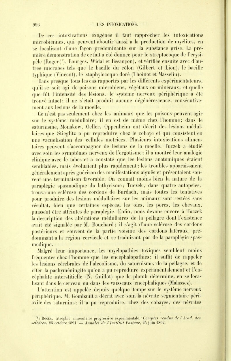 De ces intoxications exogènes il faut rapprocher les intoxications microbiennes, qui peuvent aboutir aussi à la production de myélites, en se localisant d'une façon prédominante sur la substance grise. La pre- mière démonstration de ce fait a été donnée pour le streptocoque de l'érysi- pèle (Roger (*), Bourges, Widal et Besançon), et vérifiée ensuite avec d'au- tres microbes tels que le bacille du côlon (Gilbert et Lion), le bacille typhique ( Vincent), le staphylocoque doré (Thoinot et Masselin). Dans presque tous les cas rapportés par les différents expérimentateurs, qu'il se soit agi de poisons microbiens, végétaux ou minéraux, et quelle que fût l'intensité des lésions, le système nerveux périphérique a été trouvé intact; il ne s'était produit aucune dégénérescence, consécutive- ment aux lésions de la moelle. Ce n'est pas seulement chez les animaux que les poisons peuvent agir sur le système médullaire; il en est de même chez l'homme; dans le saturnisme, Monakow, Oeller, Oppenheim ont décrit des lésions médul- laires que Stieglitz a pu reproduire chez le cobaye et qui consistent en une vacuolisation des cellules motrices. Plusieurs intoxications alimen- taires peuvent s'accompagner de lésions de la moelle. Tuczek a étudié avec soin les symptômes nerveux de l'ergotisme ; il a montré leur analogie clinique avec le tabès et a constaté que les lésions anatomiques étaient semblables, mais évoluaient plus rapidement; les troubles apparaissaient généralement après guérison des manifestations aiguës et présentaient sou- vent une terminaison favorable. On connaît moins bien la nature de la paraplégie spasmodique du lathyrisme; Tuczek, dans quatre autopsies, trouva une sclérose des cordons de Burdach, mais toutes les tentatives pour produire des lésions médullaires sur les animaux sont restées sans résultat, bien que certaines espèces, les oies, les porcs, les chevaux, puissent être atteintes de paraplégie. Enfin, nous devons encore à Tuczek la description des altérations médullaires de la pellagre dont l'existence avait été signalée par M. Bouchard; il s'agit d'une sclérose des cordons postérieurs et souvent de la partie voisine des cordons latéraux, pré- dominant à la région cervicale et se traduisant par de la paraplégie spas- modique. Malgré leur importance, les myélopathies toxiques semblent moins fréquentes chez l'homme que les encéphalopathies ; il suffit de rappeler les lésions cérébrales de l'alcoolisme, du saturnisme, de la pellagre, et de citer la pachyméningite qu'on a pu reproduire expérimentalement et l'en- céphalite interstitielle (N. Guillot) que le plomb détermine, en se loca- lisant dans le cerveau ou dans les vaisseaux encéphaliques (Malassez). L'attention est appelée depuis quelque temps sur le système nerveux périphérique. M. Gombault a décrit avec soin la névrite segmentaire péri- axile des saturnins; il a pu reproduire, chez des cobayes, des névrites (1) Rogeh, Atrophie musculaire progressive expérimentale. Comptes rendus de VAcad. des sciences, 26 octobre 1891. —Annales de VInstitut Pasteur, 25 juin 1892.