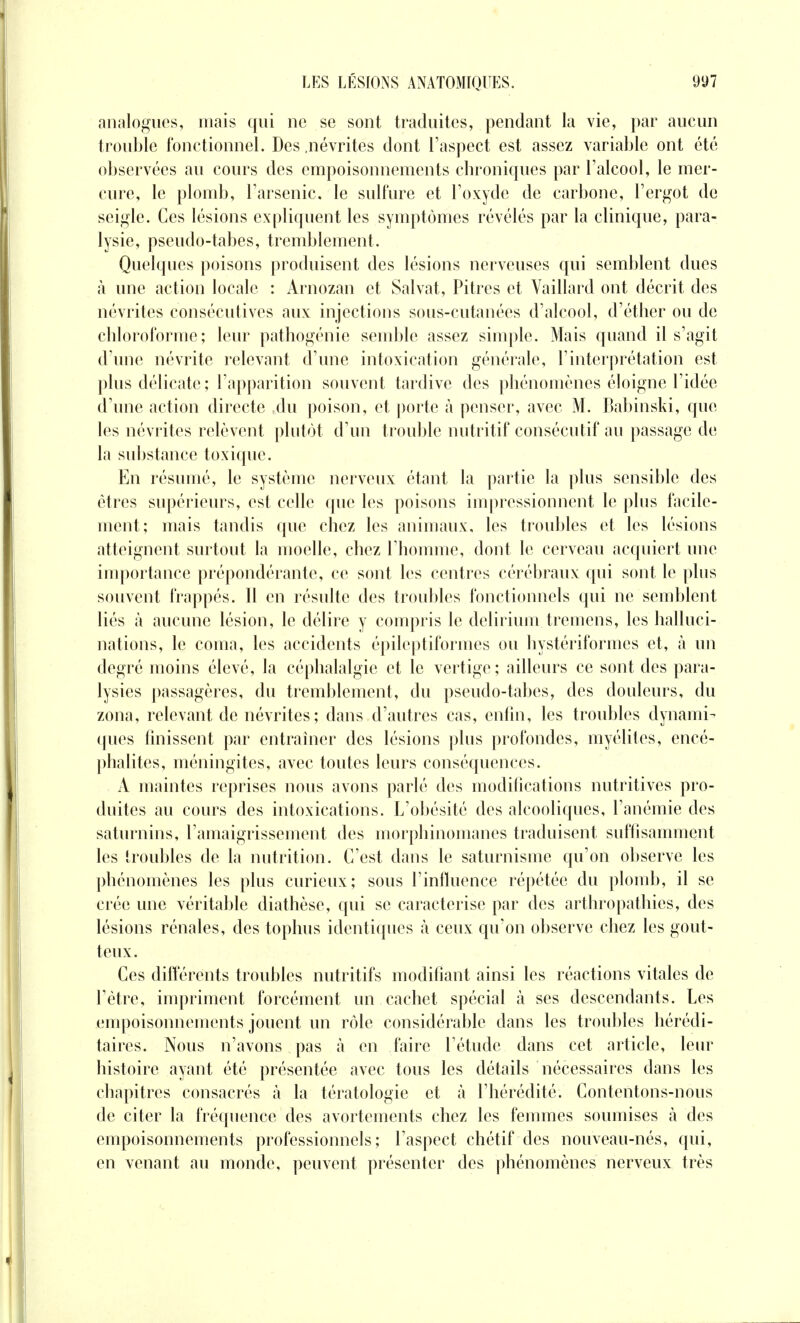 analogues, mais qui ne se sont traduites, pendant la vie, par aucun troublé fonctionnel. Des .névrites dont l'aspect est assez variable ont été observées au cours des empoisonnements chroniques par l'alcool, le mer- cure, le plomb, l'arsenic, le sulfure et l'oxyde de carbone, l'ergot de seigle. Ces lésions expliquent les symptômes révélés par la clinique, para- lysie, pseudo-tabes, tremblement. Quelques poisons produisent des lésions nerveuses qui semblent dues à une action locale : Arnozan et Salvat, Pitres et Vaillard ont décrit des névrites consécutives aux injections sous-cutanées d'alcool, d'étber ou de chloroforme; leur pathogénie semble assez simple. Mais quand il s'agit d'une névrite relevant d'une intoxication générale, l'interprétation est plus délicate; l'apparition souvent tardive des phénomènes éloigne l'idée d'une action directe Au poison, et porte à penser, avec M. Babinski, que les névrites relèvent plutôt d'un trouble nutritif consécutif au passage de la substance toxique. En résumé, le système nerveux étant la partie la plus sensible des êtres supérieurs, est celle que les poisons impressionnent le plus facile- ment; mais tandis que chez les animaux, les troubles et les lésions atteignent surtout la moelle, chez l'homme, dont le cerveau acquiert une importance prépondérante, ce sont les centres cérébraux qui sont le plus souvent frappés. Il en résulte des troubles fonctionnels qui ne semblent liés à aucune lésion, le délire y compris le delirium tremens, les halluci- nations, le coma, les accidents épileptiformes ou hystériformes et, à un degré moins élevé, la céphalalgie et le vertige; ailleurs ce sont des para- lysies passagères, du tremblement, du pseudo-tabes, des douleurs, du zona, relevant de névrites; dans d'autres cas, enfin, les troubles dynami- ques finissent par entraîner des lésions plus profondes, myélites, encé- phalites, méningites, avec toutes leurs conséquences. A maintes reprises nous avons parlé des modifications nutritives pro- duites au cours des intoxications. L'obésité des alcooliques, l'anémie des saturnins, l'amaigrissement des morphinomanes traduisent suffisamment les troubles de la nutrition. C'est dans le saturnisme qu'on observe les phénomènes les plus curieux; sous l'influence répétée du plomb, il se crée une véritable diathèse, qui se caractérise par des arthropathies, des lésions rénales, des tophus identiques à ceux qu'on observe chez les gout- teux. Ces différents troubles nutritifs modifiant ainsi les réactions vitales de l'être, impriment forcément un cachet spécial à ses descendants. Les empoisonnements jouent un rôle considérable dans les troubles hérédi- taires. Nous n'avons pas à en faire l'étude dans cet article, leur histoire ayant été présentée avec tous les détails nécessaires dans les chapitres consacrés à la tératologie et à l'hérédité. Contentons-nous de citer la fréquence des avortements chez les femmes soumises à des empoisonnements professionnels; l'aspect chétif des nouveau-nés, qui, en venant au monde, peuvent présenter des phénomènes nerveux très
