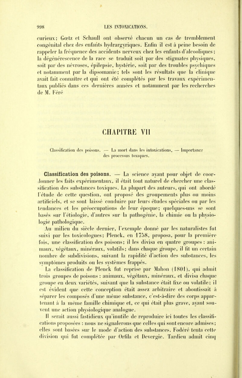 curieux; Gœtz et Schaull ont observé chacun un cas de tremblement congénital chez des enfants hydrargyriques. Enfin il est à peine besoin de rappeler la fréquence des accidents nerveux chez les enfants d'alcooliques ; la dégénérescence de la race se traduit soit par des stigmates physiques, soit par des névroses, épilepsie, hystérie, soit par des troubles psychiques et notamment parla dipsomanie; tels sont les résultats que la clinique avait fait connaître et qui ont été complétés par les travaux expérimen- taux publiés dans ces dernières années et notamment par les recherches de M. Féré CHAPITRE VII Classification des poisons. — La mort dans les intoxications. — Importance des processus toxiques. Classification des poisons. — La science ayant pour objet de coor- donner les faits expérimentaux, il était tout naturel de chercher une clas- sification des substances toxiques. La plupart des auteurs, qui ont abordé l'étude de cette question, ont proposé des groupements plus ou moins artificiels, et se sont laissé conduire par leurs études spéciales ou par les tendances et les préoccupations de leur époque; quelques-uns se sont basés sur Tétiologie, d'autres sur la pathogénie, la chimie ou la physio- logie pathologique. Au milieu du siècle dernier, L'exemple donné par les naturalistes fut suivi par les toxicologues; Plenck, en 1758, proposa, pour la première fois, une classification des poisons; il les divisa en quatre groupes : ani- maux, végétaux, minéraux, volatils; dans chaque groupe, il fit un certain nombre de subdivisions, suivant la rapidité d'action des substances, les symptômes produits ou les systèmes frappés. La classification de Plenck fut reprise par Mahon (1801), qui admit trois groupes de poisons : animaux, végétaux, minéraux, et divisa chaque groupe en deux variétés, suivant que la substance était fixe ou volatile; il est évident que cette conception était assez arbitraire et aboutissait à séparer les composés d'une même substance, c'est-à-dire des corps appar- tenant à la même famille chimique et, ce qui était plus grave, ayant sou- vent une action physiologique analogue. Il serait aussi fastidieux qu'inutile de reproduire ici toutes les classifi- cations proposées : nous ne signalerons que celles qui sont encore admises ; elles sont basées sur le mode d'action des substances. Fodéré tenta cette division qui fut complétée par Orfila et Devergie. Tardieu admit cinq