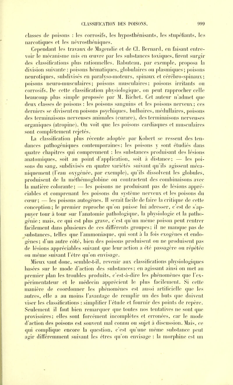 classes de poisons : les corrosifs, les hyposthénisants, les stupéfiants, les narcotiques et les névrosthéniques. Cependant les travaux de Magendie et de Cl. Bernard, en faisant entre- voir le mécanisme mis en œuvre par les substances toxiques, firent surgir des classifications plus rationnelles. Ralmteau, par exemple, proposa la division suivante : poisons hématiques, globulaires ou plasmiques; poisons neurotiques, subdivisés en paralyso-moteurs, spinaux et cérébro-spinaux ; poisons neuro-musculaires; poisons musculaires; poisons irritants ou corrosifs. De cette classification physiologique, on peut rapprocher celle beaucoup plus simple proposée par M. Richet. Cet auteur n'admet que deux classes de poisons : les poisons sanguins et les poisons nerveux; ces derniers se divisent en poisons psychiques, bulbaires, médullaires, poisons des terminaisons nerveuses animales (curare), des terminaisons nerveuses organiques (atropine). On voit que les poisons cardiaques et musculaires sont complètement rejetés. La classification plus récente adoptée par Robert se ressent des ten- dances pathogéniques contemporaines; les poisons y sont étudiés dans quatre chapitres qui comprennent : les substances produisant des lésions anatomiques, soit au point d'application, soit à distance; — les poi- sons du sang, subdivisés en quatre variétés suivant qu'ils agissent méca- niquement (l'eau oxygénée, par exemple), qu'ils dissolvent les globules, produisent de la métbémoglobine ou contractent des combinaisons avec la matière colorante; — les poisons ne produisant pas de lésions appré- ciables et comprenant les poisons du système nerveux et les poisons du cœur; — les poisons autogènes. Il serait facile de faire la critique de cette conception; le premier reproche qu'on puisse lui adresser, c'est de s'ap- puyer tour à tour sur l'anatomie pathologique, la physiologie et la patho- génie ; mais, ce qui est plus grave, c'est qu'un même poison peut rentrer facilement dans plusieurs de ces différents groupes ; il ne manque pas de substances, telles que l'ammoniaque, qui sont à la fois exogènes et endo- gènes; d'un autre côté, bien des poisons produisent ou ne produisent pas de lésions appréciables suivant que leur action a été passagère ou répétée ou même suivant l'être qu'on envisage. Mieux vaut donc, semble-t-il, revenir aux classifications physiologiques basées sur le mode d'action des substances; en agissant ainsi on met au premier plan les troubles produits, c'est-à-dire les phénomènes que l'ex- périmentateur et le médecin apprécient le plus facilement. Si cette manière de coordonner les phénomènes est aussi artificielle que les autres, elle a au moins l'avantage de remplir un des buts que doivent viser les classifications : simplifier l'étude et fournir des points de repère. Seulement il faut bien remarquer que toutes nos tentatives ne sont que provisoires; elles sont forcément incomplètes et erronées, car le mode d'action des poisons est souvent mal connu ou sujet à discussion. Mais, ce qui complique encore la question, c'est qu'une même substance peut agir différemment suivant les êtres qu'on envisage : la morphine est un