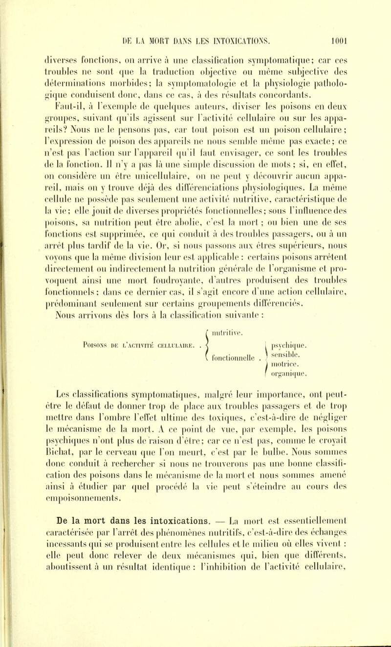 diverses fonctions, on arrive à une classification symptomatique ; car ces troubles ne sont que la traduction objective ou même subjective des déterminations morbides; la symptomatologie et la physiologie patholo- gique conduisent donc, dans ce cas, à des résultats concordants. Faut-il, à l'exemple de quelques auteurs, diviser les poisons en deux- groupes, suivant qu'ils agissent sur l'activité cellulaire ou sur les appa- reils? Nous ne le pensons pas, car tout poison est un poison cellulaire; l'expression de poison des appareils ne nous semble même pas exacte; ce n'est pas l'action sur l'appareil qu'il faut envisager, ce sont les troubles de la fonction. Il n'y a pas là une simple discussion de mots ; si, en effet, on considère un être unicellulaire, on ne peut y découvrir aucun appa- reil, mais on y trouve déjà des différenciations physiologiques. La même cellule ne possède pas seulement une activité nutritive, caractéristique de la vie; elle jouit de diverses propriétés fonctionnelles; sous l'influence des poisons, sa nutrition peut être abolie, c'est la mort ; ou bien une de ses fonctions est supprimée, ce qui conduit à des troubles passagers, ou à un arrêt plus tardif de la vie. Or, si nous passons aux êtres supérieurs, nous voyons que la même division leur est applicable : certains poisons arrêtent directement ou indirectement la nutrition générale de l'organisme et pro- voquent ainsi une mort foudroyante, d'autres produisent des troubles fonctionnels ; dans ce dernier cas, il s'agit encore d'une action cellulaire, prédominant seulement sur certains groupements différenciés. Nous arrivons dès lors à la classification suivante : Snutritive. [ psychique. \ sensible. fonctionnelle motrice, organique. Les classifications symptomatiques, malgré leur importance, ont peut- être le défaut de donner trop de place aux troubles passagers et de trop mettre dans l'ombre l'effet ultime des toxiques, c'est-à-dire de négliger le mécanisme de la mort. A ce point de vue, par exemple, les poisons psychiques n'ont plus de raison d'être; car ce n'est pas, comme le croyait Bichat, par le cerveau que l'on meurt, c'est par le bulbe. Nous sommes donc conduit à rechercher si nous ne trouverons pas une bonne classifi- cation des poisons dans le mécanisme de la mort et nous sommes amené ainsi à étudier par quel procédé la vie peut s'éteindre au cours des empoisonnements. De la mort dans les intoxications. — La mort est essentiellement caractérisée par l'arrêt des phénomènes nutritifs, c'est-à-dire des échanges incessants qui se produisent entre les cellules et le milieu où elles vivent : elle peut donc relever de deux mécanismes qui, bien que différents, aboutissent à un résultat identique : l'inhibition de l'activité cellulaire.