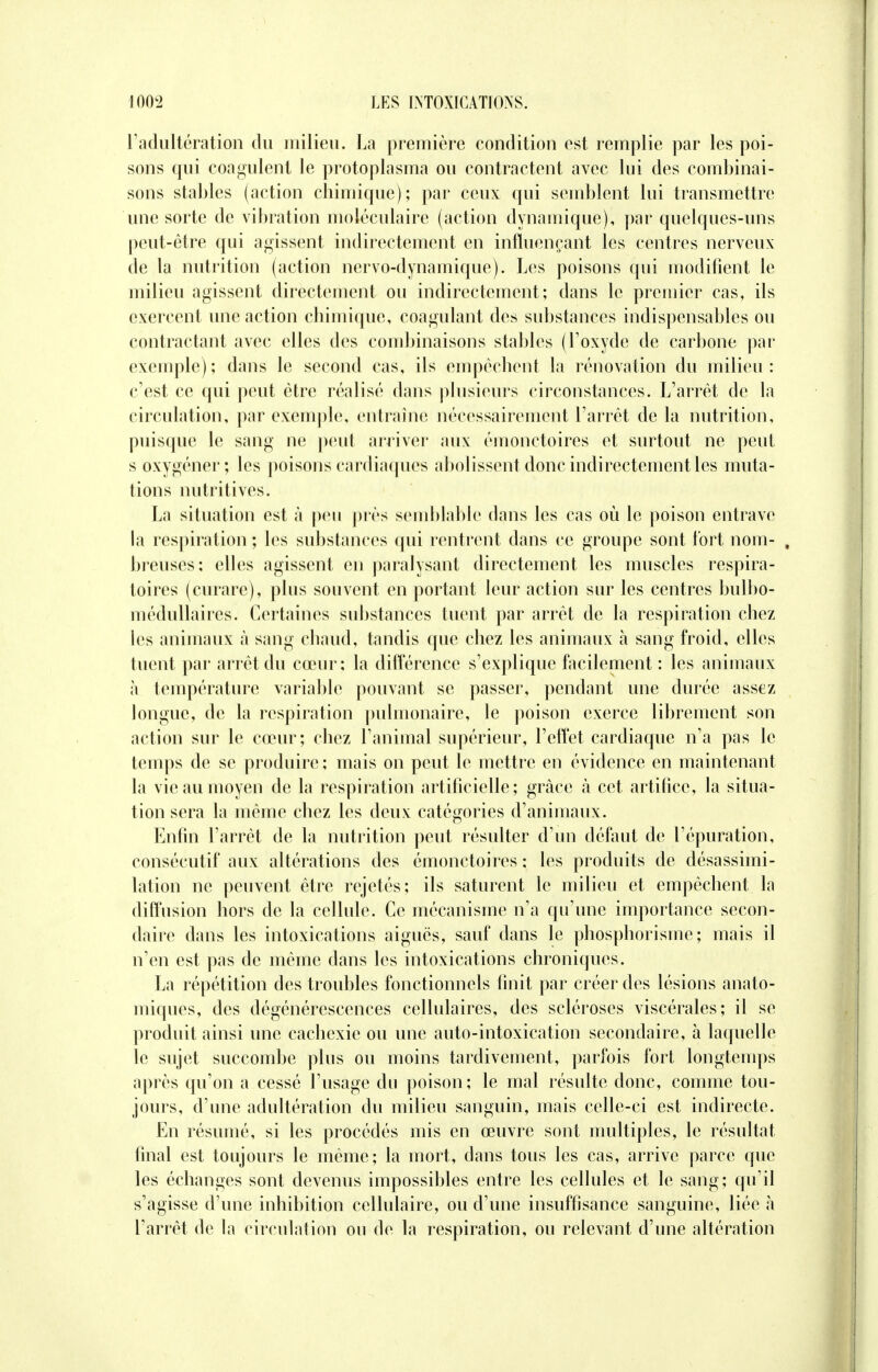 l'adultération du milieu. La première condition est remplie par les poi- sons qui coagulent le protoplasma ou contractent avec lui des combinai- sons stables (action chimique); par ceux qui semblent lui transmettre une sorte de vibration moléculaire (action dynamique), par quelques-uns peut-être qui agissent indirectement en influençant les centres nerveux de la nutrition (action nervo-dynamique). Les poisons qui modifient le milieu agissent directement ou indirectement; dans le premier cas, ils exercent une action chimique, coagulant des substances indispensables ou contractant avec elles des combinaisons stables (l'oxyde de carbone par exemple); dans le second cas, ils empêchent la rénovation du milieu: c'est ce qui peut être réalisé dans plusieurs circonstances. L'arrêt de la circulation, par exemple, entraîne nécessairement l'arrêt de la nutrition, puisque le sang ne peut arriver aux émonctoires et surtout ne peut s oxygéner; les poisons cardiaques abolissent donc indirectement les muta- tions nutritives. La situation est à peu près semblable dans les cas où le poison entrave la respiration ; les substances qui rentrent dans ce groupe sont fort nom- , breuses; elles agissent en paralysant directement les muscles respira- toires (curare), plus souvent en portant leur action sur les centres bulbo- médullaires. Certaines substances tuent par arrêt de la respiration chez les animaux a sang chaud, tandis que chez les animaux à sang froid, elles tuent par arrêt du cœur; la différence s'explique facilement : les animaux à température variable pouvant se passer, pendant une durée assez longue, de la respiration pulmonaire, le poison exerce librement son action sur le cœur; chez l'animal supérieur, l'effet cardiaque n'a pas le temps de se produire; mais on peut le mettre en évidence en maintenant la vie au moyen de la respiration artificielle; grâce à cet artifice, la situa- tion sera la même chez les deux catégories d'animaux. Enfin l'arrêt de la nutrition peut résulter d'un défaut de l'épuration, consécutif aux altérations des émonctoires ; les produits de désassimi- lation ne peuvent être rejetés; ils saturent le milieu et empêchent la diffusion hors de la cellule. Ce mécanisme n'a qu'une importance secon- daire dans les intoxications aiguës, sauf dans le phosphorisme ; mais il n'en est pas de même dans les intoxications chroniques. La répétition des troubles fonctionnels finit par créer des lésions anato- miques, des dégénérescences cellulaires, des scléroses viscérales; il se produit ainsi une cachexie ou une auto-intoxication secondaire, à laquelle le sujet succombe plus ou moins tardivement, parfois fort longtemps après qu'on a cessé l'usage du poison; le mal résulte donc, comme tou- jours, d'une adultération du milieu sanguin, mais celle-ci est indirecte. En résumé, si les procédés mis en œuvre sont multiples, le résultat final est toujours le même; la mort, dans tous les cas, arrive parce que les échanges sont devenus impossibles entre les cellules et le sang; qu'il s'agisse d'une inhibition cellulaire, ou d'une insuffisance sanguine, liée a l'arrêt de la circulation ou de la respiration, ou relevant d'une altération