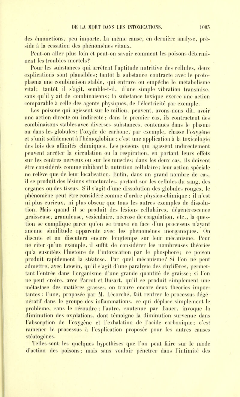 des émonctions, peu importe. La même cause, en dernière analyse, pré- side à la cessation des phénomènes vitaux. Peut-on aller plus loin et peut-on savoir comment les poisons détermi- nent les troubles mortels? Pour les substances qui arrêtent l'aptitude nutritive des cellules, deux explications sont plausibles; tantôt la substance contracte avec le proto- plasma une combinaison stable, qui entrave ou empêche le métabolisme vital; tantôt il s'agit, semble-t-il, (rime simple vibration transmise, sans qu'il y ait de combinaisons ; la substance toxique exerce une action comparable à celle des agents physiques, de l'électricité par exemple. Les poisons qui agissent sur le milieu, peuvent, avons-nous dit, avoir une action directe ou indirecte ; dans le premier cas, ils contractent des combinaisons stables avec diverses substances, contenues dans le plasma ou dans les globules; l'oxyde de carbone, par exemple, chasse l'oxygène et s'unit solidement à l'hémoglobine ; c'est une application à la toxicologie des lois des affinités chimiques. Les poisons qui agissent indirectement peuvent arrêter la circulation ou la respiration, en portant leurs effets sur les centres nerveux ou sur les muscles; dans les deux cas, ils doivent être considérés comme inhibant la nutrition cellulaire; leur action spéciale ne relève que de leur localisation. Enfin, dans un grand nombre de cas, il se produit des lésions structurales, portant sur les cellules du sang, des organes ou des tissus. S'il s'agit d'une dissolution des globules rouges, le phénomène peut être considéré comme d'ordre physico-chimique ; il n'est ni plus curieux, ni plus obscur que tous les autres exemples de dissolu- tion. Mais quand il se produit des lésions cellulaires, dégénérescence graisseuse, granuleuse, vésiculaire, nécrose de coagulation, etc., la ques- tion se complique parce qu'on se trouve en face d'un processus n'ayant aucune similitude apparente avec les phénomènes inorganiques. On discute et on discutera encore longtemps sur leur mécanisme. Pour ne citer qu'un exemple, il suffit de considérer les nombreuses théories qu'a suscitées l'histoire de l'intoxication par le phosphore; ce poison produit rapidement la stéatose. Par quel mécanisme? Si l'on ne peut admettre, avec Lœwin, qu'il s'agit d'une paralysie des chylifères, permet- tant l'entrée dans l'organisme d'une grande quantité de graisse; si l'on ne peut croire, avec Parrot et Dusart, qu'il se produit simplement une métastase des matières grasses, on trouve encore deux théories impor- tantes ; l'une, proposée par M. Lécorché, fait rentrer le processus dégé- nératif dans le groupe des inflammations, ce qui déplace simplement le problème, sans le résoudre ; l'autre, soutenue par Bauer, invoque la diminution des oxydations, dont témoigne la diminution survenue dans l'absorption de l'oxygène et l'exhalation de l'acide carbonique; c'est ramener le processus à l'explication proposée pour les autres causes stéato gènes. Telles sont les quelques hypothèses que l'on peut faire sur le mode d'action des poisons; mais sans vouloir pénétrer dans l'intimité des