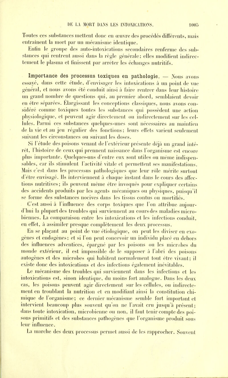 Toutes ces substances mettent donc en œuvre des procédés différents, mais entraînent la mort par un mécanisme identique. Enfin le groupe des auto-intoxications secondaires renferme des sub- stances qui rentrent aussi dans la règle générale ; elles modifient indirec- tement le plasma et finissent par arrêter les échanges nutritifs. Importance des processus toxiques en pathologie. — Nous avons essayé, dans cette étude, d'envisager les intoxications à un point de vue général, et nous avons été conduit ainsi à l'aire rentrer dans leur histoire un grand nombre de questions qui, au premier abord, semblaient devoir en être séparées. Elargissant les conceptions classiques, nous avons con- sidéré comme toxiques toutes les substances qui possèdent une action physiologique, et peuvent agir directement ou indirectement sur les cel- lules. Parmi ces substances quelques-unes sont nécessaires au maintien de la vie et au jeu régulier des fonctions; leurs effets varient seulement suivant les circonstances ou suivant les doses. Si l'étude des poisons venant de l'extérieur présente déjà un grand inté- rêt, l'histoire de ceux qui prennent naissance dans l'organisme est encore plus importante. Quelques-uns d'entre eux sont utiles ou même indispen- sables, car ils stimulent l'activité vitale et permettent ses manifestations. Mais c'est dans les processus pathologiques que leur rôle mérite surtout d'être envisagé. Ils interviennent à chaque instant dans le cours des affec- tions nutritives; ils peuvent même être invoqués pour expliquer certains des accidents produits par les agents mécaniques ou physiques, puisqu'il se forme des substances nocives dans les tissus contus ou mortifiés. C'est aussi à l'influence des corps toxiques que l'on attribue aujour- d'hui la plupart des troubles qui surviennent au cours des maladies micro- biennes. La comparaison entre les intoxications et les infections conduit, en effet, à assimiler presque complètement les deux processus. En se plaçant au point de vue étiologique, on peut les diviser en exo- gènes et endogènes; et si l'on peut concevoir un individu placé en dehors des influences adventices, épargné par les poisons ou les microbes du monde extérieur, il est impossible de le supposer à l'abri des poisons autogènes et des microbes qui habitent normalement tout être vivant; il existe donc des intoxications et des infections également inévitables. Le mécanisme des troubles qui surviennent dans les infections et les intoxications est, sinon identique, du moins fort analogue. Dans les deux cas, les poisons peuvent agir directement sur les cellules, ou indirecte- ment en troublant la nutrition et en modifiant ainsi la constitution chi- mique de l'organisme; ce dernier mécanisme semble fort important et intervient beaucoup plus souvent qu'on ne l'avait cru jusqu'à présent; dans toute intoxication, microbienne ou non, il faut tenir compte des poi- sons primitifs et des substances pathogènes que l'organisme produit sous leur influence. La marche des deux processus permet aussi de les rapprocher. Souvent