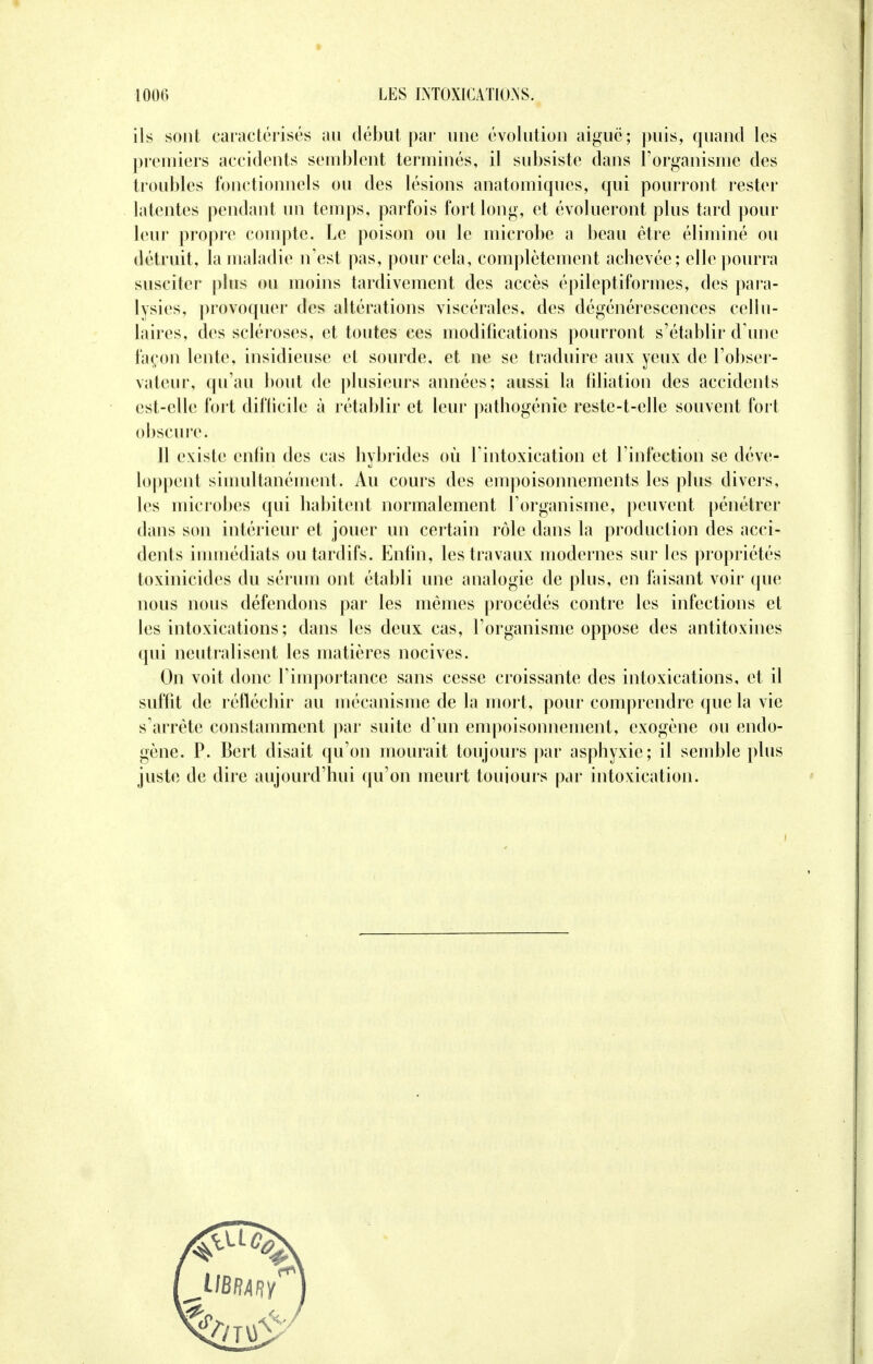 ils sont caractérisés au début par une évolution aiguë; puis, quand les premiers accidents semblent terminés, il subsiste dans l'organisme des troubles fonctionnels ou des lésions anatomiques, qui pourront rester latentes pendant un temps, parfois fort long, et évolueront plus tard pour leur propre compte. Le poison ou le microbe a beau être éliminé ou détruit, la maladie n'est pas, pour cela, complètement achevée; elle pourra susciter plus ou moins tardivement des accès épileptiformes, des para- lysies, provoquer des altérations viscérales, des dégénérescences cellu- laires, des scléroses, et toutes ces modifications pourront s'établir d'une façon lente, insidieuse et sourde, et ne se traduire aux yeux de l'obser- vateur, qu'au bout de plusieurs années; aussi la filiation des accidents est-elle fort difficile à rétablir et leur pathogénie reste-t-elle souvent fort obscure ■< 11 existe enfin des cas hybrides où l'intoxication et l'infection se déve- loppent simultanément. Au cours des empoisonnements les plus divers, les microbes qui habitent normalement l'organisme, peuvent pénétrer dans son intérieur et jouer un certain rôle dans la production des acci- dents immédiats ou tardifs. Enfin, les travaux modernes sur les propriétés toxinicides du sérum ont établi une analogie de plus, en faisant voir que nous nous défendons par les mêmes procédés contre les infections et les intoxications; dans les deux cas, l'organisme oppose des antitoxines qui neutralisent les matières nocives. On voit donc l'importance sans cesse croissante des intoxications, et il suffit de réfléchir au mécanisme de la mort, pour comprendre que la vie s'arrête constamment par suite d'un empoisonnement, exogène ou endo- gène. P. Bert disait qu'on mourait toujours par asphyxie; il semble plus juste de dire aujourd'hui qu'on meurt toujours par intoxication.