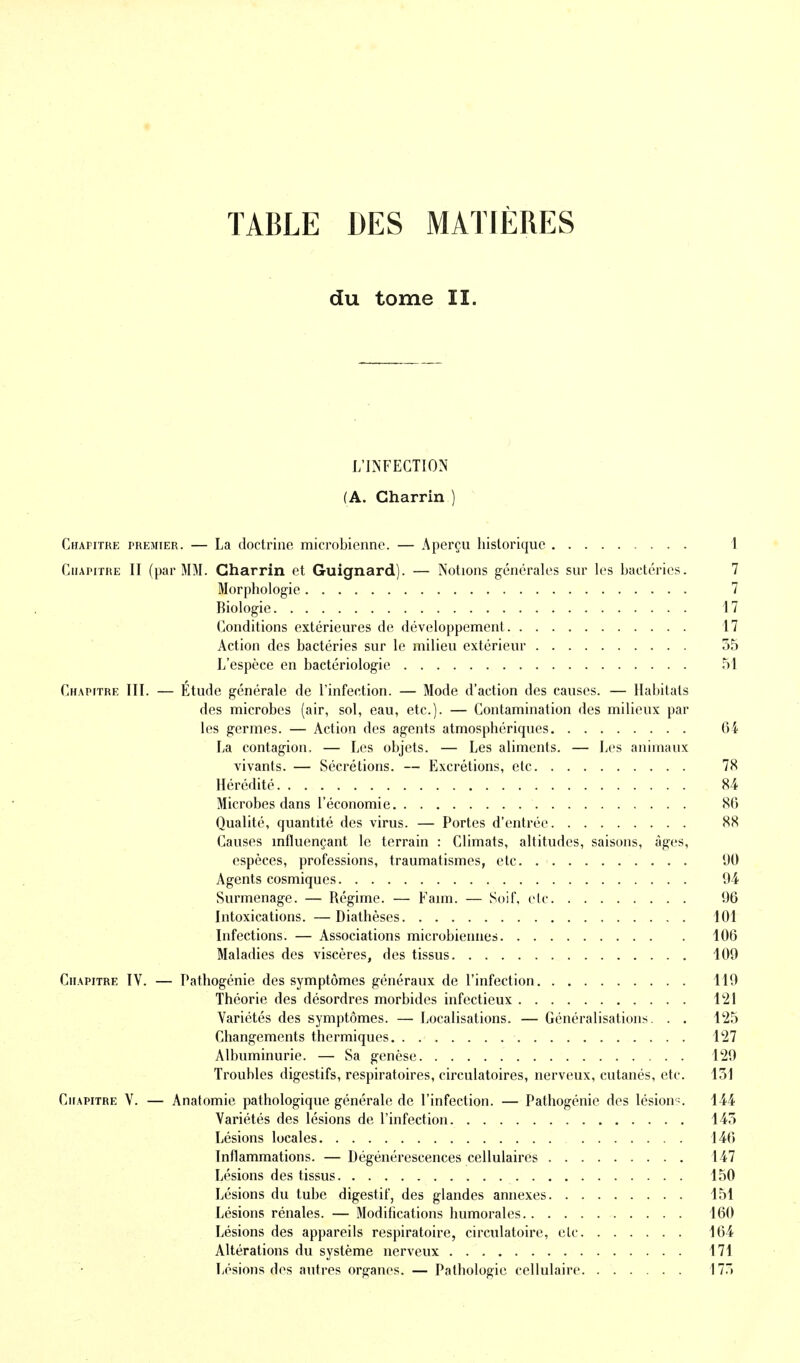 TABLE DES MATIÈRES du tome II. L'INFECTION (A. Charrin ) Chapitre premier. — La doctrine microbienne. — Aperçu historique 1 Chapitre II (par MM. Gharrin et Guignard). — Notions générales sur les bactéries. 7 Morphologie 7 Biologie 17 Conditions extérieures de développement 17 Action des bactéries sur le milieu extérieur 55 L'espèce en bactériologie 51 Chapitre III. — Etude générale de l'infection. — Mode d'action des causes. — Habitats des microbes (air, sol, eau, etc.). — Contamination des milieux par les germes. — Action des agents atmosphériques 6i La contagion. — Les objets. — Les aliments. — Les animaux vivants. — Sécrétions. — Excrétions, ele 78 Hérédité 84 Microbes dans l'économie 80 Qualité, quantité des virus. — Portes d'entrée 88 Causes influençant le terrain : Climats, altitudes, saisons, âges, espèces, professions, traumatismes, etc. 90 Agents cosmiques 94 Surmenage. — Régime. — Faim. — Soif, etc 96 Intoxications. —Diathèses 101 Infections. — Associations microbiennes 106 Maladies des viscères, des tissus 109 Chapitre IV. — Pathogénie des symptômes généraux de l'infection 119 Théorie des désordres morbides infectieux l'21 Variétés des symptômes. — Localisations. — Généralisations. . . 125 Changements thermiques 127 Albuminurie. — Sa genèse 129 Troubles digestifs, respiratoires, circulatoires, nerveux, cutanés, etc. 151 Chapitre V. — Anatomie pathologique générale de l'infection. — Pathogénie des lésion^. 144 Variétés des lésions de l'infection 145 Lésions locales 146 Inflammations. — Dégénérescences cellulaires 147 Lésions des tissus 150 Lésions du tube digestif, des glandes annexes 151 Lésions rénales. — Modifications humorales 160 Lésions des appareils respiratoire, circulatoire, ele 164 Altérations du système nerveux 171 Lésions des autres organes. — Pathologie cellulaire 175