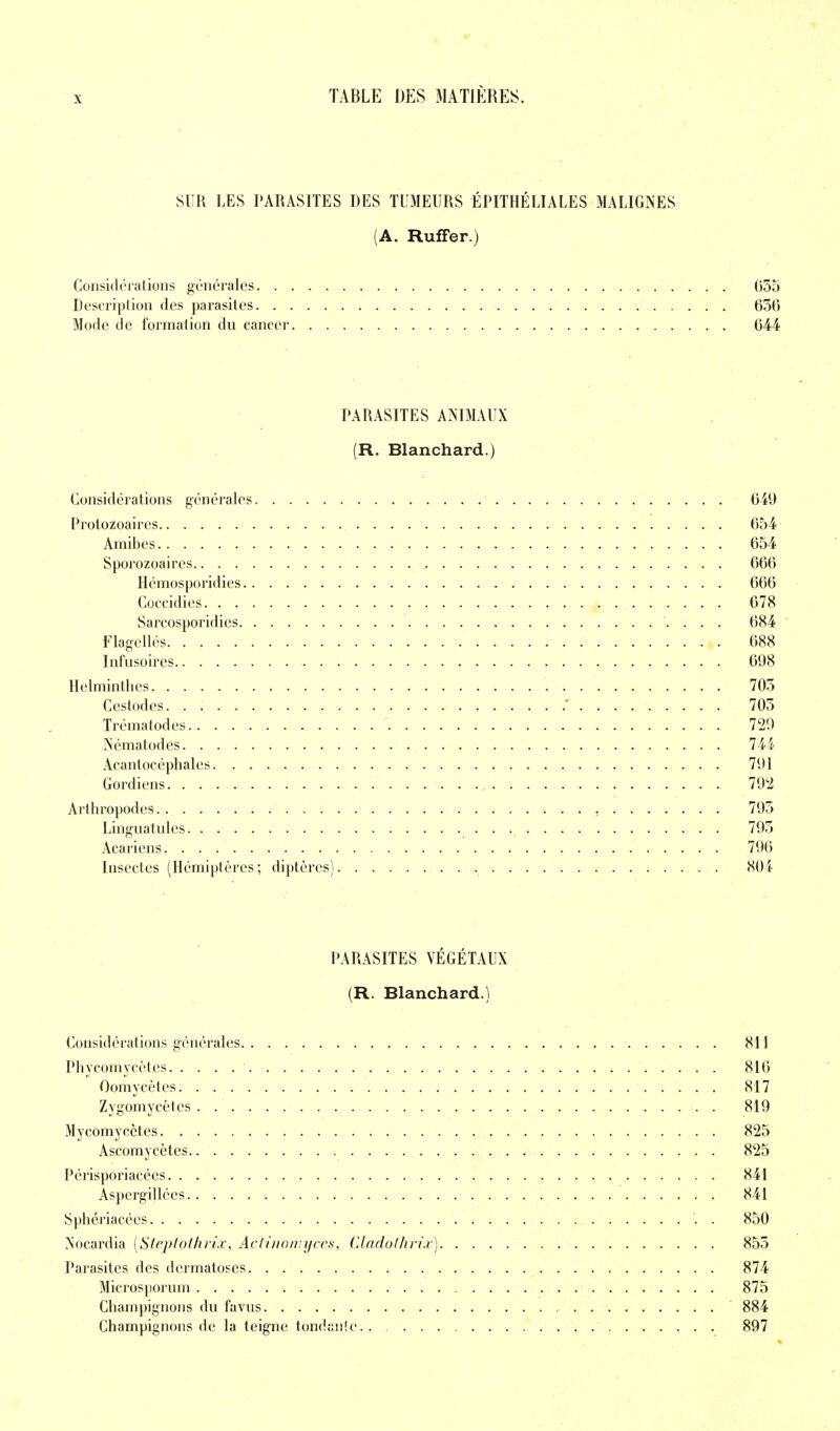 SUR LES PARASITES DES TUMEURS ÉPITHÉLIALES MALIGNES (A. Ruffer.) Considérations générales 055 Description des parasites 656 Mode de formation du cancer 644 PARASITES ANIMAUX (R. Blanchard.) Considérations générales 649 Protozoaires 654 Amibes 654 Sporozoaires , 666 Hémosporidies 666 Coccidies 678 Sarcosporidies 684 Flagellés 688 Infusoires 698 Helminthes 705 Cestodes 705 Trématodes 729 Nématodes 744 Acantocéphales 791 Gordiens 792 Arthropodes 795 Linguatules 795 Acariens 796 Insectes (Hémiptères; diptères) 804 PARASITES VÉGÉTAUX (R. Blanchard.) Considérations générales 811 Phycomycètes 816 Oomycètes 817 Zygomycètes . 819 Mycomycètes 825 Ascomycètes 825 Périsporiacées 841 Aspergillccs 841 Sphériacées . 850 Nocardia [Steptothrix, Actinomyces, Cladoihrix) 855 Parasites des dermatoses 874 Microsporum 875 Champignons du favus 884 Champignons de la teigne tondante 897