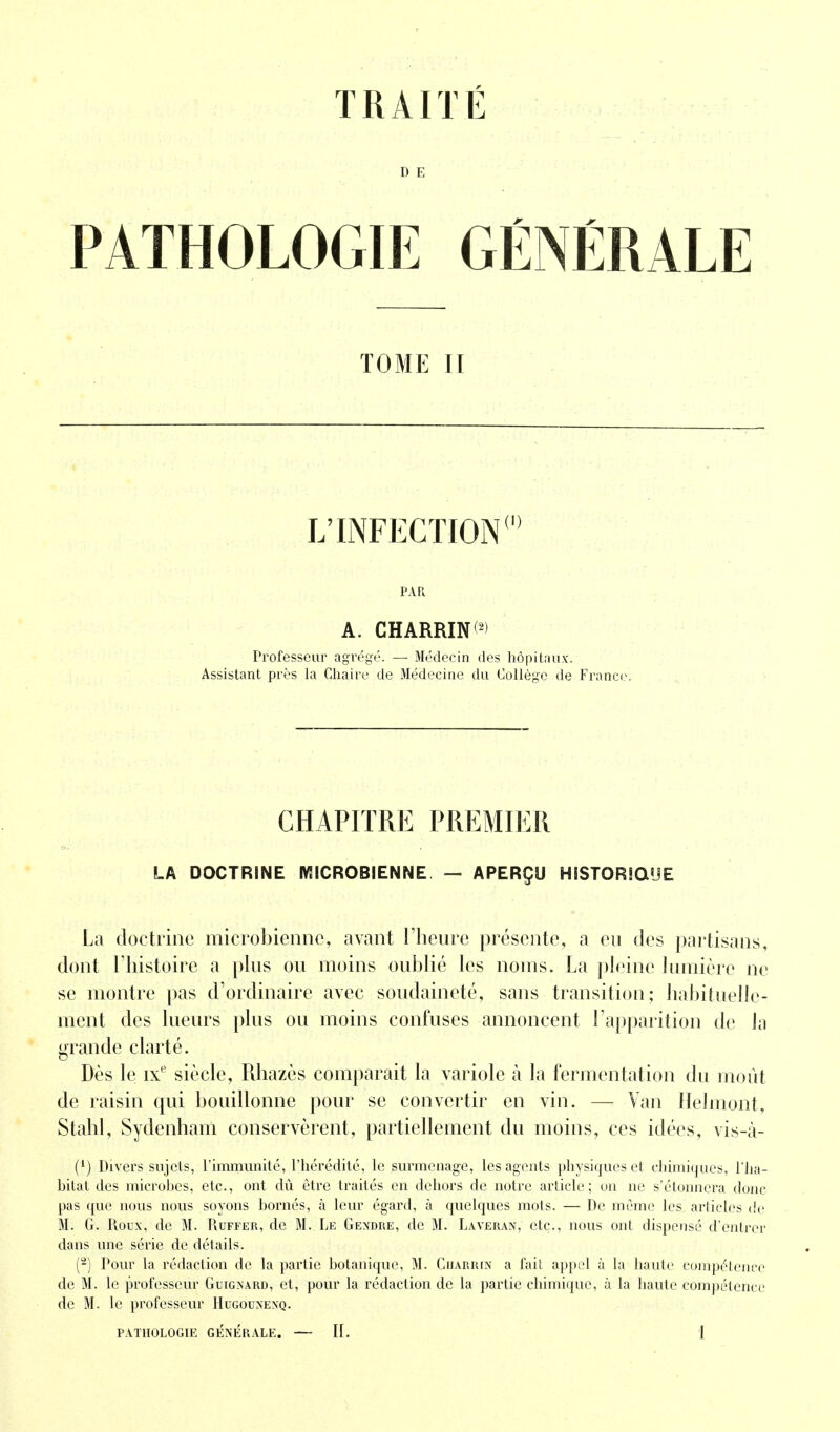 TRAITÉ D E PATHOLOGIE GÉNÉRALE TOME II L'INFECTION PAR A. CHARRIN(2) Professeur agrégé. — Médecin des hôpitaux. Assistant près la Chaire de Médecine du Collège de France CHAPITRE PREMIER LA DOCTRINE MICROBIENNE. — APERÇU HISTORIO'JE La doctrine microbienne, avant l'heure présente, a eu des partisans, dont l'histoire a plus ou moins oublié les noms. La pleine lumière ne se montre pas d'ordinaire avec soudaineté, sans transition; habituelle- ment des lueurs plus ou moins confuses annoncent l'apparition de la grande clarté. Dès le ixe siècle, Rhazès comparait la variole à la fermentation du moût de raisin qui bouillonne pour se convertir en vin. — Van Helmont, Stahl, Sydenham conservèrent, partiellement du moins, ces idées, vis-à- (*) Divers sujets, l'immunité, l'hérédité, le surmenage, les agents physiques et chimiques, l'ha- bitat des microbes, etc., ont dû être traités en dehors de notre article ; on ne s'étonnera donc pas que nous nous soyons bornés, à leur égard, à quelques mots. — De même les articles de M. G. Roux, de M. Ruffer, de M. Le Gendke, de M. Laveran, etc., nous ont dispensé d'entrer dans une série de détails. (2) Pour la rédaction de la partie botanique, M. Charrin a fait appel à la haute compétence de M. le professeur Guignard, et, pour la rédaction de la partie chimique, à la haute compétence de M. le professeur Hugounexq.