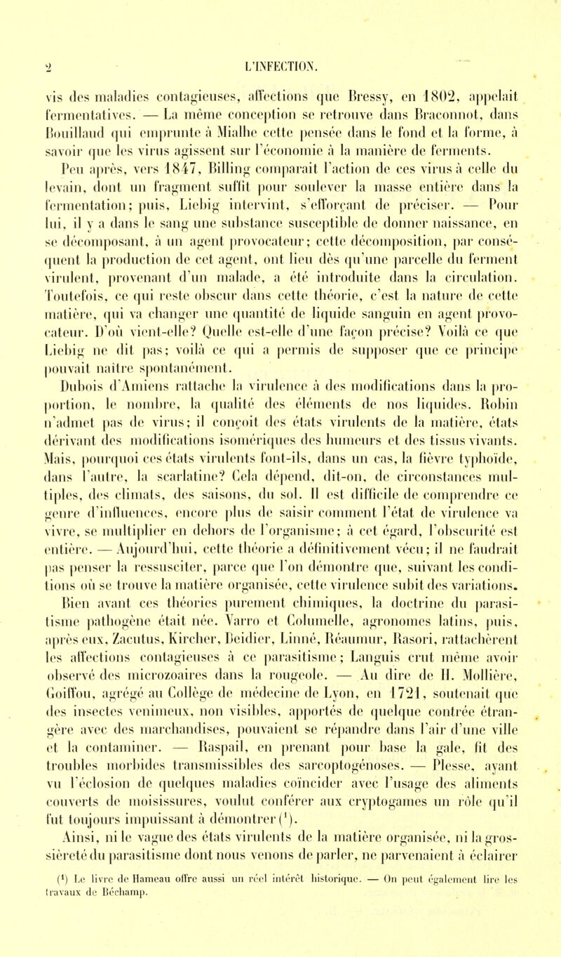 vis des maladies contagieuses, affections que Bressy, en 1802, appelait fermentativcs.—La même conception se retrouve dans Braconnot, dans Bouillaud qui emprunte à Mialhe cette pensée dans le fond et la forme, à savoir que les virus agissent sur l'économie à la manière de ferments. Peu après, vers 1847, Billing comparait l'action de ces virus à celle du levain, dont un fragment suffît pour soulever la masse entière dans la fermentation; puis, Licbig intervint, s'efforçant de préciser. — Pour lui, il y a dans le sang une substance susceptible de donner naissance, en se décomposant, à un agent provocateur; cette décomposition, par consé- quent la production de cet agent, ont lieu dès qu'une parcelle du ferment virulent, provenant d'un malade, a été introduite dans la circulation. Toutefois, ce qui reste obscur dans cette théorie, c'est la nature de cette matière, qui va changer une quantité de liquide sanguin en agent provo- cateur. D'où vient-elle? Quelle est-elle d'une façon précise? Voilà ce que Liebig ne dit pas; voilà ce qui a permis de supposer que ce principe pouvait naître spontanément. Dubois d'Amiens rattache la virulence à des modifications dans la pro- portion, le nombre, la qualité des éléments de nos liquides. Robin n'admet pas de virus; il conçoit des états virulents de la matière, états dérivant des modifications isomériques des humeurs et des tissus vivants. Mais, pourquoi ces états virulents font-ils, dans un cas, la fièvre typhoïde, dans l'autre, la scarlatine? Gela dépend, dit-on, de circonstances mul- tiples, des climats, des saisons, du sol. 11 est difficile de comprendre ce genre d'influences, encore plus de saisir comment l'état de virulence va vivre, se multiplier en dehors de l'organisme; à cet égard, l'obscurité est entière. —Aujourd'hui, cette théorie a définitivement vécu; il ne faudrait pas penser la ressusciter, parce que l'on démontre que, suivant les condi- tions où se trouve la matière organisée, cette virulence subit des variations. Bien avant ces théories purement chimiques, la doctrine du parasi- tisme pathogène était née. Varro et Golumelle, agronomes latins, puis, après eux, Zacutus, Kircher, Dcidier, Linné, Réaumur, Rasori, rattachèrent les affections contagieuses à ce parasitisme ; Languis crut même avoir observé des microzoaires dans la rougeole. — Au dire de II. Mollière, Goiffou, agrégé au Collège de médecine de Lyon, en 1721, soutenait que des insectes venimeux, non visibles, apportés de quelque contrée étran- gère avec des marchandises, pouvaient se répandre dans l'air d'une ville et la contaminer. — Raspail, en prenant pour base la gale, fit des troubles morbides transmissibles des sarcoptogénoses. — Plesse, ayant vu l'éclosion de quelques maladies coïncider avec l'usage des aliments couverts de moisissures, voulut conférer aux cryptogames un rôle qu'il fut toujours impuissant à démontrer f1). Ainsi, ni le vague des états virulents de la matière organisée, ni la gros- sièreté du parasitisme dont nous venons déparier, ne parvenaient à éclairer (*) Le livre de Hameau offre aussi un réel intérêt historique. — On peut également lire les travaux de Béchamp.