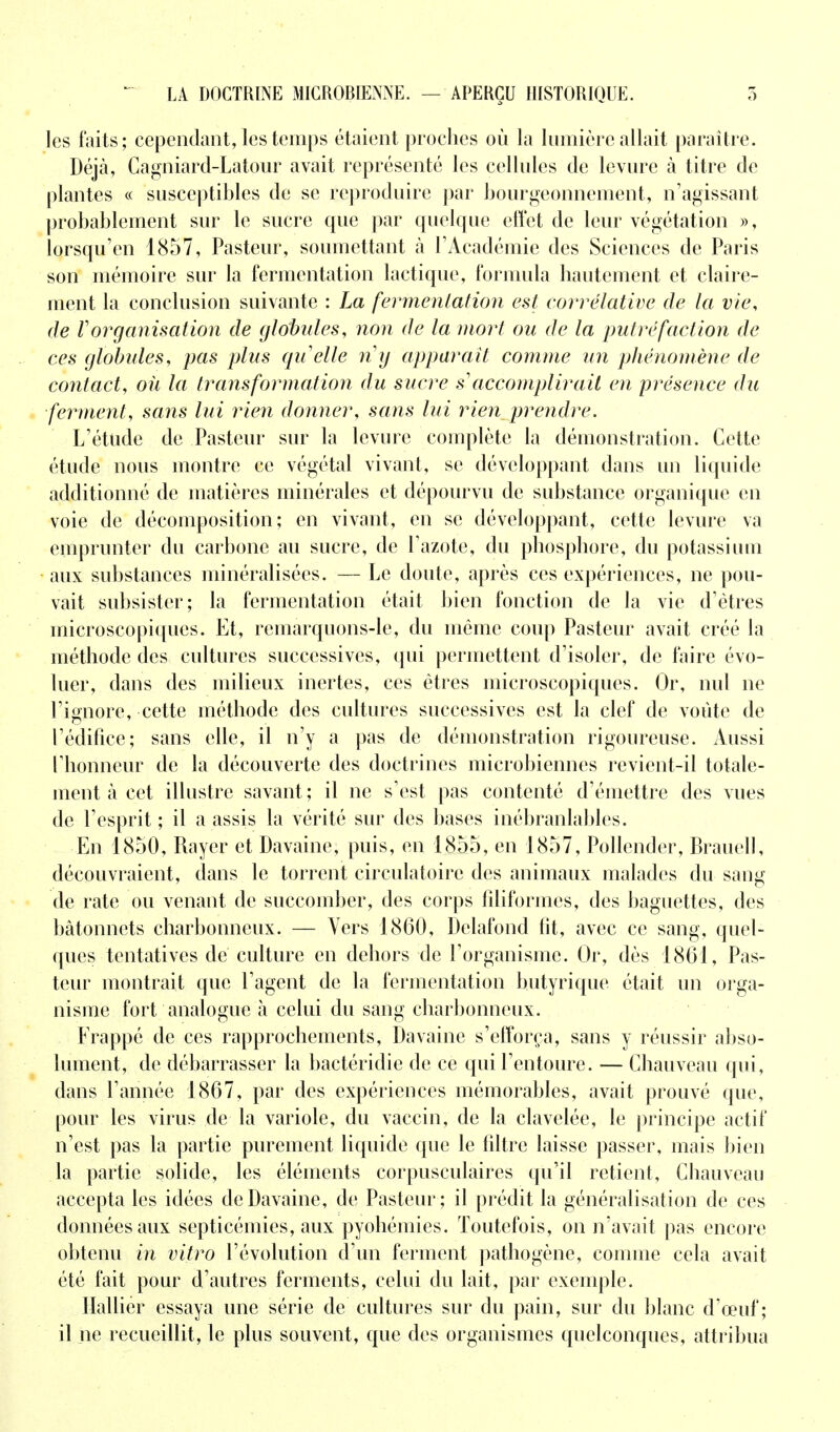 LA DOCTRINE MICROBIENNE. — APERÇU HISTORIQUE. les faits; cependant, les temps étaient proches où la lumière allait paraître. Déjà, Cagniard-Latour avait représenté les cellules de levure à titre de plantes « susceptibles de se reproduire par bourgeonnement, n'agissant probablement sur le sucre que par quelque effet de leur végétation », lorsqu'on 1857, Pasteur, soumettant à l'Académie des Sciences de Paris son mémoire sur la fermentation lactique, formula hautement et claire- ment la conclusion suivante : La fermentation est corrélative de la vie, de Vorganisation de globules, non de la mort ou de la putréfaction de ces globules, pas plus quelle rig apparaît comme un phénomène de contact, où la transformation du sucre s?accomplirait en présence du ferment, sans lui rien donner, sans lui rien^prendre. L'étude de Pasteur sur la levure complète la démonstration. Cette étude nous montre ce végétal vivant, se développant dans un liquide additionné de matières minérales et dépourvu de substance organique en voie de décomposition; en vivant, en se développant, cette levure va emprunter du carbone au sucre, de l'azote, du phosphore, du potassium aux substances minéralisées. — Le doute, après ces expériences, ne pou- vait subsister; la fermentation était bien fonction de la vie d'êtres microscopiques. Et, remarquons-le, du même coup Pasteur avait créé la méthode des cultures successives, qui permettent d'isoler, de faire évo- luer, dans des milieux inertes, ces êtres microscopiques. Or, nul ne l'ignore, cette méthode des cultures successives est la clef de voûte de l'édifice; sans elle, il n'y a pas de démonstration rigoureuse. Aussi l'honneur de la découverte des doctrines microbiennes revient-il totale- ment à cet illustre savant ; il ne s'est pas contenté d'émettre des vues de l'esprit ; il a assis la vérité sur des bases inébranlables. En 1850, Rayer et Davaine, puis, en 1855, en 1857, Pollender, Brauell, découvraient, dans le torrent circulatoire des animaux malades du sang de rate ou venant de succomber, des corps filiformes, des baguettes, des bâtonnets charbonneux. — Vers 1860, Delafond fit, avec ce sang, quel- ques tentatives de culture en dehors de l'organisme. Or, dès 1861, Pas- teur montrait que l'agent de la fermentation butyrique était un orga- nisme fort analogue à celui du sang charbonneux. Frappé de ces rapprochements, Davaine s'efforça, sans y réussir abso- lument, de débarrasser la bactéridie de ce qui l'entoure. — Chauveau qui, dans l'année 1867, par des expériences mémorables, avait prouvé que, pour les virus de la variole, du vaccin, de la clavelée, le principe actif n'est pas la partie purement liquide que le filtre laisse passer, mais bien la partie solide, les éléments corpusculaires qu'il retient, Chauveau accepta les idées de Davaine, de Pasteur; il prédit la généralisation de ces données aux septicémies, aux pyohéinies. Toutefois, on n'avait pas encore obtenu in vitro l'évolution d'un ferment pathogène, comme cela avait été fait pour d'autres ferments, celui du lait, par exemple. Halliér essaya une série de cultures sur du pain, sur du blanc d'œuf ; il ne recueillit, le plus souvent, que des organismes quelconques, attribua