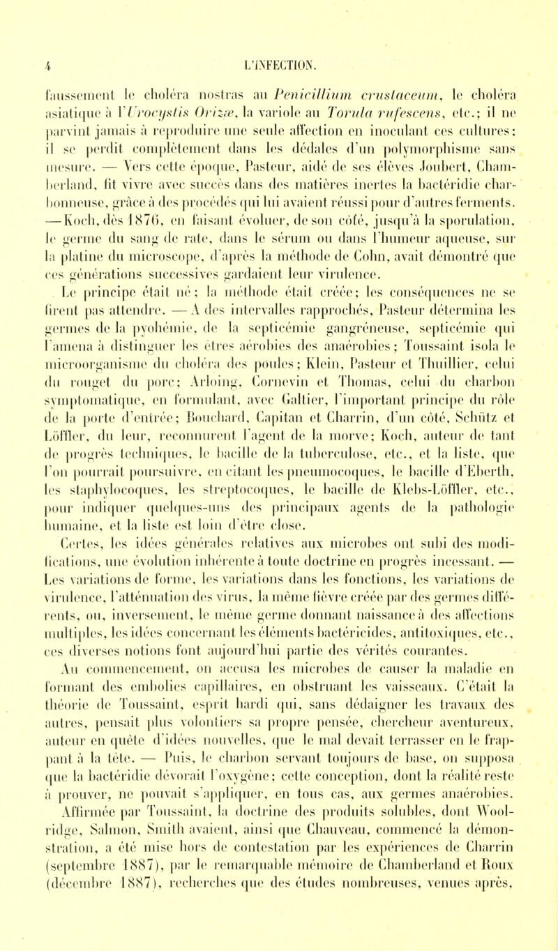 faussement le choléra nostras au Pénicillium crustaceum, le choléra asiatique à YUrocystis Orizœ, la variole au Torula rufeseens, etc.; il ne parvint jamais à reproduire une seule affection en inoculant ces cultures: il se perdit complètement dans les dédales d'un polymorphisme sans mesure. — Vers cette époque, Pasteur, aidé de ses élèves Joubert, Cham- berland, fit vivre avec succès dans des matières inertes la bactéridie char- bonneuse, grâce à des procédés qui lui avaient réussi pour d'autres ferments. — Koch, dès 1876, en faisant évoluer, de son cofé, jusqu'à la sporulation, le germe du sang de rate, dans le sérum ou dans l'humeur aqueuse, sur la platine du microscope, d'après la méthode de Colin, avait démontré que ces générations successives gardaient leur virulence. . Le principe était né ; la méthode était créée ; les conséquences ne se firent pas attendre. —A des intervalles rapprochés, Pasteur détermina les germes de la pyohémie, de la septicémie gangréneuse, septicémie qui l'amena à distinguer les êtres aérobies des anaérobies ; Toussaint isola le microorganisme du choléra des poules; Klein, Pasteur et Thuillier, celui du rouget du porc; Arloing, Corncvin et Thomas, celui du charbon symptomatique, en formulant, avec Galtier, l'important principe du rôle de la porte d'entrée; Bouchard, Capitan et Charrin, d'un côté, Schùtz et Lof fier, du leur, reconnurent l'agent de la morve; Koch, auteur de tant de progrès techniques, le bacille de la tuberculose, etc., et la liste, que l'on pourrait poursuivre, en citant les pneumocoques, le bacille d'Eberth, les staphylocoques, les streptocoques, le bacille de Klebs-Loffler, etc., pour indiquer quelques-uns des principaux agents de la pathologie humaine, et la liste est loin d'être close. Certes, les idées générales relatives aux microbes ont subi des modi- fications, une évolution inhérente à toute doctrine en progrès incessant. — Les variations de forme, les variations dans les fonctions, les variations de virulence, l'atténuation des virus, la même fièvre créée par des germes diffé- rents, ou, inversement, le même germe donnant naissance .à des affections multiples, les idées concernant les éléments bactéricides, antitoxiques, etc., ces diverses notions font aujourd'hui partie des vérités courantes. Au commencement, on accusa les microbes de causer la maladie en formant des embolies capillaires, en obstruant les vaisseaux. C'était la théorie de Toussaint, esprit hardi qui, sans dédaigner les travaux des autres, pensait plus volontiers sa propre pensée, chercheur aventureux, auteur en quête d'idées nouvelles, que le mal devait terrasser en le frap- pant à la tète. — Puis, le charbon servant toujours de base, on supposa que la bactéridie dévorait l'oxygène; cette conception, dont la réalité reste à prouver, ne pouvait s'appliquer, en tous cas, aux germes anaérobies. Affirmée par Toussaint, la doctrine des produits solublcs, dont Wool- ridge, Salmon, Smith avaient, ainsi que Chauveau, commencé la démon- stration, a été mise hors de contestation par les expériences de Charrin (septembre 1887), par le remarquable mémoire de Chamberland et Roux (décembre 1887 ), recherches que des études nombreuses, venues après.