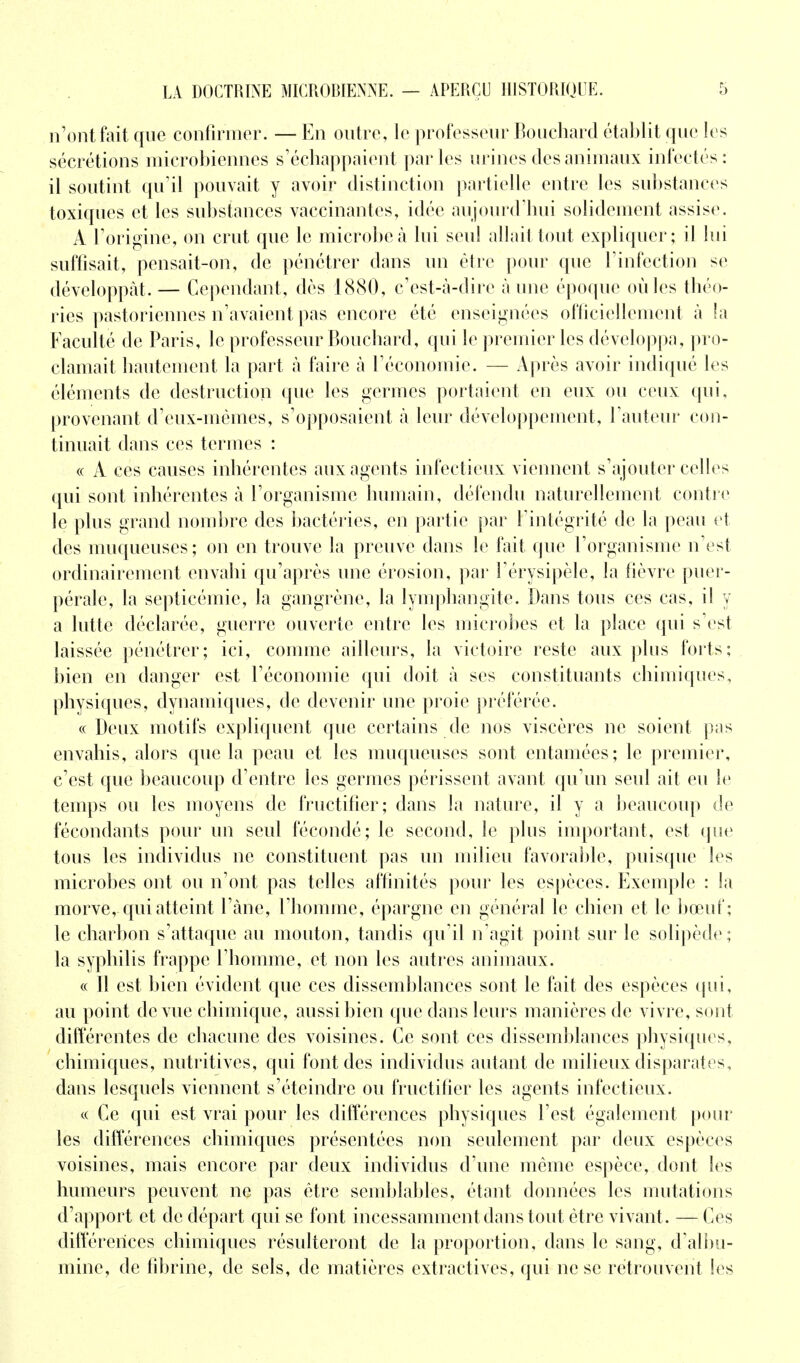 n'ont fait que confirmer. — En outre, le professeur Bouchard établit que les sécrétions microbiennes s'échappaient parles urines des animaux infectés: il soutint qu'il pouvait y avoir distinction partielle entre les substances toxiques et les substances vaccinantes, idée aujourd'hui solidement assise. A l'origine, on crut que le microbe à lui seul allait tout expliquer; il lui suffisait, pensait-on, de pénétrer dans un être pour que l'infection se développât. — Cependant, dès 1880, c'est-à-dire à une époque où les théo- ries pastoriennes n'avaient pas encore été enseignées officiellement à la Faculté de Paris, le professeur Bouchard, qui le premier les développa, pro- clamait hautement la part à faire à l'économie. — Après avoir indiqué les éléments de destruction que les germes portaient en eux ou ceux qui, provenant d'eux-mêmes, s'opposaient à leur développement, l'auteur con- tinuait dans ces termes : « A ces causes inhérentes aux agents infectieux viennent s'ajouter celles qui sont inhérentes à l'organisme humain, défendu naturellement contre le plus grand nombre des bactéries, en partie par l'intégrité de la peau et des muqueuses; on en trouve la preuve dans le fait que l'organisme n'est ordinairement envahi qu'après une érosion, par l'érysipèle, la fièvre puer- pérale, la septicémie, la gangrène, la lymphangite. Dans tous ces cas, il y a lutte déclarée, guerre ouverte entre les microbes et la place qui s'est laissée pénétrer; ici, comme ailleurs, la victoire reste aux plus forts; bien en danger est l'économie qui doit à ses constituants chimiques, physiques, dynamiques, de devenir une proie préférée. « Deux motifs expliquent que certains de nos viscères ne soient pas envahis, alors que la peau et les muqueuses sont entamées; le premier, c'est que beaucoup d'entre les germes périssent avant qu'un seul ait eu le temps ou les moyens de fructifier; dans la nature, il y a beaucoup de fécondants pour un seul fécondé; le second, le plus important, est que tous les individus ne constituent pas un milieu favorable, puisque les microbes ont ou n'ont pas telles affinités pour les espèces. Exemple : la morve, qui atteint l'âne, l'homme, épargne en général le chien et le bœuf; le charbon s'attaque au mouton, tandis qu'il n'agit point sur le solipède; la syphilis frappe l'homme, et non les autres animaux. « Il est bien évident que ces dissemblances sont le fait des espèces qui, au point de vue chimique, aussi bien que dans leurs manières de vivre, sont différentes de chacune des voisines. Ce sont ces dissemblances physiques, chimiques, nutritives, qui font des individus autant de milieux disparates, dans lesquels viennent s'éteindre ou fructifier les agents infectieux. « Ce qui est vrai pour les différences physiques l'est également pour les différences chimiques présentées non seulement par deux espèces voisines, mais encore par deux individus d'une même espèce, dont les humeurs peuvent ne pas être semblables, étant données les mutations d'apport et de départ qui se font incessamment dans tout être vivant. — Ces différences chimiques résulteront de la proportion, dans le sang, d'albu- mine, de fibrine, de sels, de matières extractives, qui ne se retrouvent les