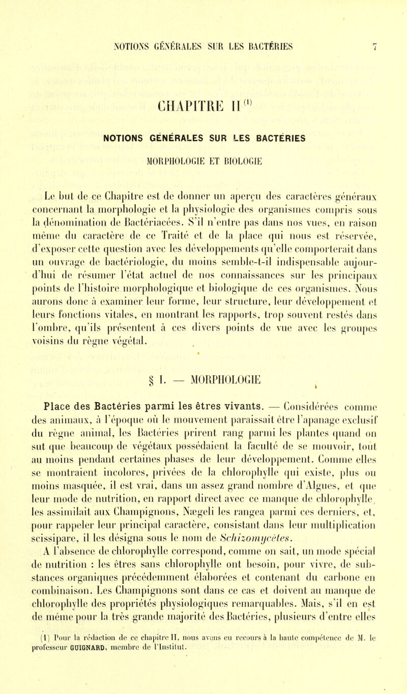 CHAPITRE NOTIONS GÉNÉRALES SUR LES BACTÉRIES MORPHOLOGIE ET BIOLOGIE Le but de ce Chapitre est de donner un aperçu des caractères généraux concernant la morphologie et la physiologie des organismes compris sous la dénomination de Bactériacées. S'il n'entre pas dans nos vues, en raison même du caractère de ce Traité et de la place qui nous est réservée, d'exposer cette question avec les développements qu'elle comporterait dans un ouvrage de bactériologie, du moins seinble-t-il indispensable aujour- d'hui de résumer l'état actuel de nos connaissances sur les principaux points de l'histoire morphologique et biologique de ces organismes. Nous aurons donc à examiner leur l'orme, leur structure, leur développement et leurs fonctions vitales, en montrant les rapports, trop souvent restés dans l'ombre, qu'ils présentent à ces divers points de vue avec les groupes voisins du règne végétal. § I. — MORPHOLOGIE Place des Bactéries parmi les êtres vivants. — Considérées comme des animaux, à l'époque où le mouvement paraissait être l'apanage exclusif du règne animal, les Bactéries prirent rang parmi les plantes quand on sut que beaucoup de végétaux possédaient la faculté de se mouvoir, tout au moins pendant certaines phases de leur développement. Comme elles se montraient incolores, privées de la chlorophylle qui existe, plus ou moins masquée, il est vrai, dans un assez grand nombre d'Algues, et que leur mode de nutrition, en rapport direct avec ce manque de chlorophylle, les assimilait aux Champignons, Nœgeli les rangea parmi ces derniers, et, pour rappeler leur principal caractère, consistant dans leur multiplication scissipare, il les désigna sous le nom de Schizomycètes. A l'absence de chlorophylle correspond, comme on sait, un mode spécial de nutrition : les êtres sans chlorophylle ont besoin, pour vivre, de sub- stances organiques précédemment élaborées et contenant du carbone en combinaison. Les Champignons sont dans ce cas et doivent au manque de chlorophylle des propriétés physiologiques remarquables. Mais, s'il en est de même pour la très grande majorité des Bactéries, plusieurs d'entre elles (1) Pour la rédaction de ce chapitre II, nous avons eu recours à la haute compétence de M. le professeur GUIGNARD, membre de l'Institut.