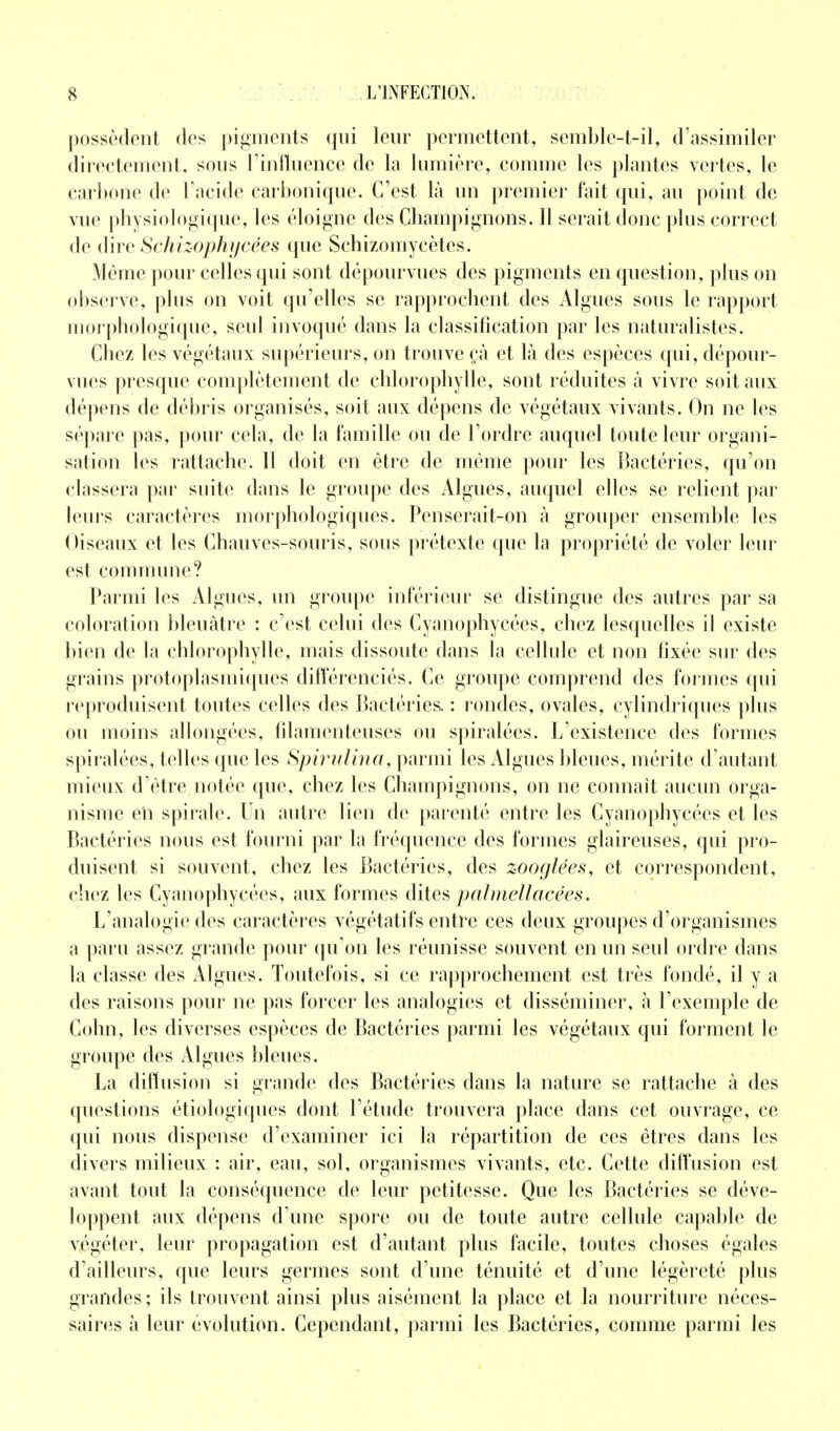 possèdent des pigments qui leur permettent, semble-t-il, d'assimiler directement, sous l'influence de la lumière, comme les plantes vertes, le carbone de l'acide carbonique. C'est là un premier fait qui, au point de vue physiologique, les éloigne des Champignons. 11 serait donc plus correct de dire Schizophycées que Schizomycètes. Même pour celles qui sont dépourvues des pigments en question, plus on observe, plus on voit qu'elles se rapprochent des Algues sous le rapport morphologique, seul invoqué dans la classification par les naturalistes. Chez les végétaux supérieurs, on trouve çà et là des espèces qui, dépour- vues presque complètement de chlorophylle, sont réduites à vivre soit aux dépens de débris organisés, soit aux dépens de végétaux vivants. On ne les sépare pas, pour cela, de la famille ou de l'ordre auquel toute leur organi- sation les rattache. 11 doit en être de même pour les Bactéries, qu'on classera par suite dans le groupe des Algues, auquel elles se relient par leurs caractères morphologiques. Penserait-on à grouper ensemble les Oiseaux et les Chauves-souris, sous prétexte que la propriété de voler leur est commune? Parmi les Algues, un groupe inférieur se distingue des autres par sa coloration bleuâtre : c'est celui des Cyanophycées, chez lesquelles il existe bien de la chlorophylle, mais dissoute dans la cellule et non fixée sur des grains protoplasmiques différenciés. Ce groupe comprend des formes qui reproduisent toutes celles des Bactéries. : rondes, ovales, cylindriques plus ou moins allongées, filamenteuses ou spiralées. L'existence des formes spiralées, telles que les Spirulina, parmi les Algues bleues, mérite d'autant mieux d'être notée que, chez les Champignons, on ne connaît aucun orga- nisme eh spirale. Un autre lien de parenté entre les Cyanophycées et les Bactéries nous est fourni par la fréquence des formes glaireuses, qui pro- duisent si souvent, chez les Bactéries, des zooglées, et correspondent, chez les Cyanophycées, aux formes dites palmèllacéès. L'analogie des caractères végétatifs entre ces deux groupes d'organismes a paru assez grande pour qu'on les réunisse souvent en un seul ordre dans la classe des Algues. Toutefois, si ce rapprochement est très fondé, il y a des raisons pour ne pas forcer les analogies et disséminer, à l'exemple de Colin, les diverses espèces de Bactéries parmi les végétaux qui forment le groupe des Algues bleues. La diffusion si grande des Bactéries dans la nature se rattache à des questions étiologiques dont l'étude trouvera place dans cet ouvrage, ce qui nous dispense d'examiner ici la répartition de ces êtres dans les divers milieux : air, eau, sol, organismes vivants, etc. Cette diffusion est avant tout la conséquence de leur petitesse. Que les Bactéries se déve- loppent aux dépens d'une spore ou de toute autre cellule capable de végéter, leur propagation est d'autant plus facile, toutes choses égales d'ailleurs, que leurs germes sont d'une ténuité et d'une légèreté plus grandes ; ils trouvent ainsi plus aisément la place et la nourriture néces- saires à leur évolution. Cependant, parmi les Bactéries, comme parmi les