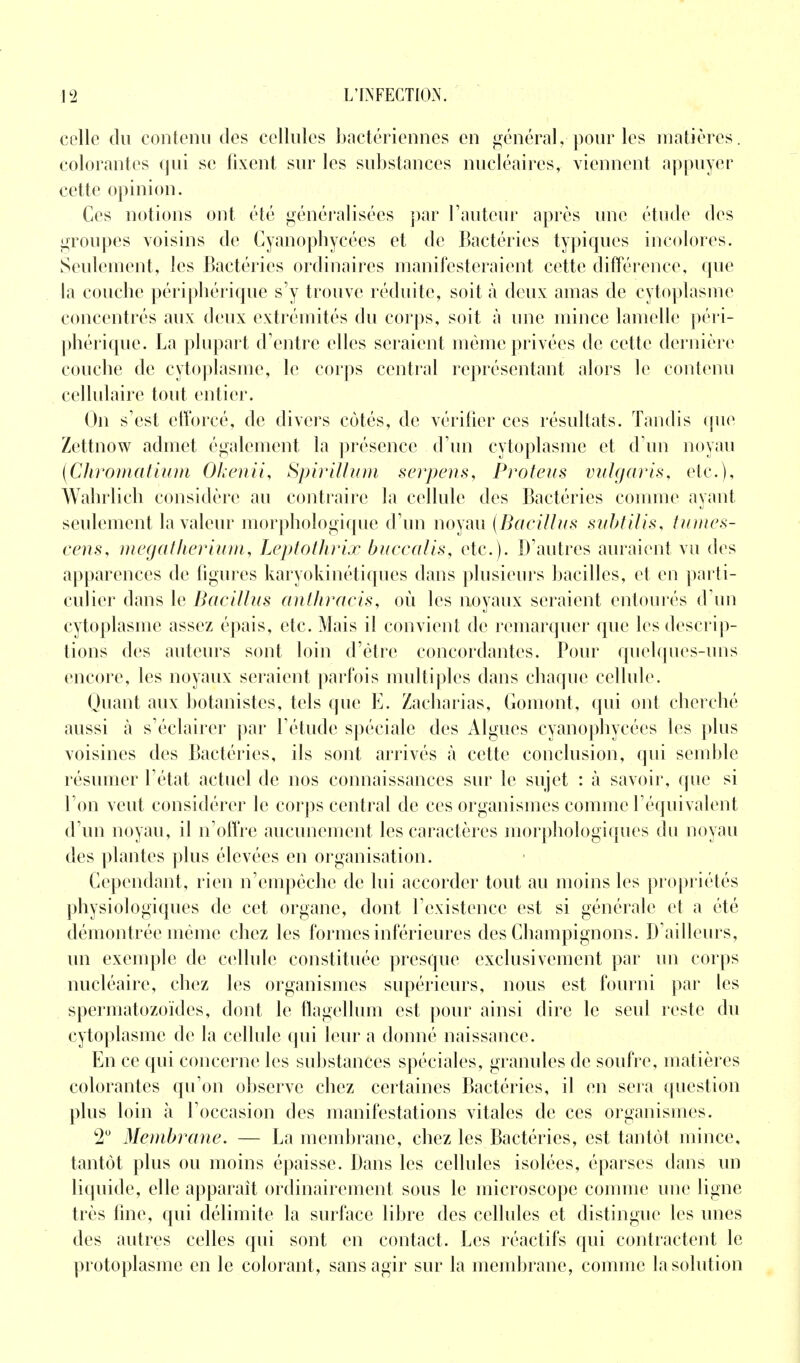 celle du contenu des cellules bactériennes en général, pour les matières, colorantes qui se fixent sur les substances nucléaires, viennent appuyer cette opinion. Ces notions ont été généralisées par Fauteur après une étude des groupes voisins de Cyanophycées et de Bactéries typiques incolores. Seulement, les Bactéries ordinaires manifesteraient cette différence, que la couche périphérique s'y trouve réduite, soit à deux amas de cytoplasme concentrés aux deux extrémités du corps, soit à une mince lamelle péri- phérique. La plupart d'entre elles seraient même privées de cette dernière couche de cytoplasme, le corps central représentant alors le contenu cellulaire tout entier. On s'est efforcé, de divers cotés, de vérifier ces résultats. Tandis que Zettnow admet également la présence d'un cytoplasme et d'un noyau (Chromatium Okenii, Spirillum serpens, Proteus vulgaris, etc.), Wahrlich considère au contraire la cellule des Bactéries comme ayant seulement la valeur morphologique d'un noyau (Bacillus subtilis, tumes- cens, megatherium, Leptothrïx buccalis, etc.). D'autres auraient vu des apparences de figures karyokinétiques dans plusieurs bacilles, et en parti- culier dans le Bacillus anthracis, où les noyaux seraient entourés d'un cytoplasme assez épais, etc. Mais il convient de remarquer que les descrip- tions des auteurs sont loin d'être concordantes. Pour quelques-uns encore, les noyaux seraient parfois multiples dans chaque cellule. Quant aux botanistes, tels que E. Zacharias, Gomont, qui ont cherché aussi à s'éclairer par l'étude spéciale des Algues cyanophycées les plus voisines des Bactéries, ils sont arrivés à cette conclusion, qui semble résumer l'état actuel de nos connaissances sur le sujet : à savoir, que si l'on veut considérer le corps central de ces organismes comme l'équivalent d'un noyau, il n'offre aucunement les caractères morphologiques du noyau des plantes plus élevées en organisation. Cependant, rien n'empêche de lui accorder tout au moins les propriétés physiologiques de cet organe, dont l'existence est si générale et a été démontrée même chez les formes inférieures des Champignons. D'ailleurs, un exemple de cellule constituée presque exclusivement par un corps nucléaire, chez les organismes supérieurs, nous est fourni par les spermatozoïdes, dont le flagellum est pour ainsi dire le seul reste du cytoplasme de la cellule qui leur a donné naissance. En ce qui concerne les substances spéciales, granules de soufre, matières colorantes qu'on observe chez certaines Bactéries, il en sera question plus loin à l'occasion des manifestations vitales de ces organismes. 2° Membrane. — La membrane, chez les Bactéries, est tantôt mince, tantôt plus ou moins épaisse. Dans les cellules isolées, éparses dans un liquide, elle apparaît ordinairement sous le microscope comme une ligne très fine, qui délimite la surface libre des cellules et distingue les unes des autres celles qui sont en contact. Les réactifs qui contractent le protoplasme en le colorant , sans agir sur la membrane, comme la solution