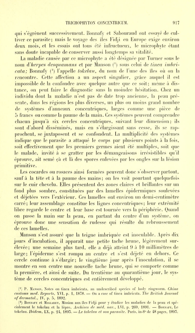 qui s'égrènent successivement. Bonnafy et Sabouraud ont essayé de cul- tiver ce parasite; mais le voyage des îles Fidji en Europe exige environ deux mois, et les essais ont tous été infructueux, le micropbytc étant sans doute incapable de conserver aussi longtemps sa vitalité. La maladie causée par ce microphyte a été désignée par Turner sous le nom d'herpès desquamons et par Manson (') sous celui de tinea imbri- cata; Bonnafy (2) l'appelle tokelau, du nom de l'une des îles où on la rencontre. Cette affection a un aspect singulier, grâce auquel il est impossible de la confondre avec quelque autre que ce soit ; même à dis- tance, on peut faire le diagnostic sans la moindre hésitation. Chez un individu dont la maladie n'est pas de date trop ancienne, la peau pré- sente, dans les régions les plus diverses, un plus ou moins grand nombre de systèmes d'anneaux concentriques, larges comme une pièce de 5 francs ou comme la paume de la main. Ces systèmes peuvent comprendre chacun jusqu'à six cercles concentriques, suivant leur dimension;- ils sont d'abord disséminés, mais en s'élargissant sans cesse, ils se rap- prochent, se juxtaposent et se confondent. La multiplicité des systèmes indique que le parasite a attaqué le corps par plusieurs points à la fois, soit effectivement que les premiers germes aient été multiples, soit que le malade, invité à se gratter par les démangeaisons irrésistibles qu'il éprouve, ait semé çà et là des spores enlevées par les ongles sur la lésion primitive. Les cocardes ou rosaces ainsi formées peuvent donc s'observer partout, sauf à la tête et à la paume des mains; on les voit pourtant quelquefois sur le cuir chevelu. Elles présentent des zones claires et brillantes sur un fond plus sombre, constituées par des lamelles épidermiques soulevées et déjetées vers l'extérieur. Ces lamelles ont environ un demi-centimètre carré ; leur assemblage constitue les lignes concentriques ; leur extrémité libre regarde le centre et leur base est tournée vers la périphérie. Quand on passe la main sur la peau, en partant du centre d'un système, on éprouve donc une sensation de rudesse qui résulte du rebroussement de ces lamelles. Manson s'est assuré que la teigne imbriquée est inoculable. Après dix jours d'incubation, il apparaît une petite tache brune, légèrement sur- élevée; une semaine plus tard, elle a déjà atteint 9 à 10 millimètres de large; l'épiderme s'est rompu au centre et s'est déjeté en dehors. Ce cercle continue à s'élargir; le vingtième jour après l'inoculation, il se montre en son centre une nouvelle tache brune, qui se comporte comme la première, et ainsi de suite. Du trentième au quarantième jour, le sys- tème de cercles concentriques est entièrement développé. (') P. Manson, Notes on linea imbricata, an undeseribed species of body ringworm. China customs med. Reports, XVI, p. 1, 1878. — On a case of tinea imbricata. The British Journal ofdermatol., IV, p. 5, 1892. (2) Bonnafy et Mialaret, Mission aux îles Fidji pour y étudier les maladies de la peau et spé- cialement le tokelau et la lèpre. Archives de méd. nav., LVI, p. 269, 1891. — Bonnafy, Le tokelau. Ibidem, LX, p. 24, 1895. —Le tokelau et son parasite. Paris. in-8°de 48 pages, 1895.