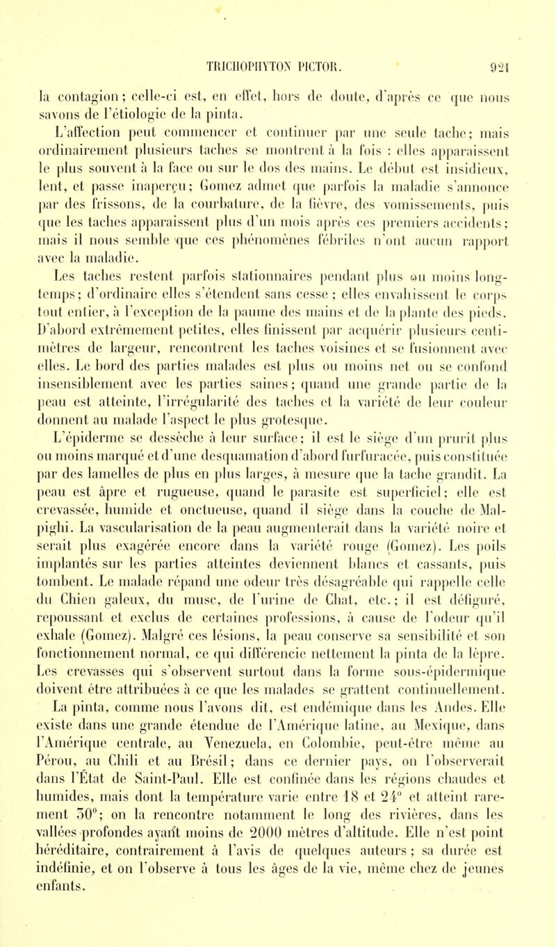 la contagion ; celle-ci est, en effet, hors de doute, d'après ce que nous savons de l'étiologie de la pinta. L'affection peut commencer et continuer par une seule tache; mais ordinairement plusieurs taches se montrent à la fois : elles apparaissent le plus souvent à la face ou sur le dos des mains. Le début est insidieux, lent, et passe inaperçu; Gomez admet que parfois la maladie s'annonce par des frissons, de la courbature, de la fièvre, des vomissements, puis que les taches apparaissent plus d'un mois après ces premiers accidents ; mais il nous semble que ces phénomènes fébriles n'ont aucun rapport avec la maladie. Les taches restent parfois stationnaires pendant plus @u moins long- temps; d'ordinaire elles s'étendent sans cesse ; elles envahissent le corps tout entier, à l'exception de la paume des mains et de la plante des pieds. D'abord extrêmement petites, elles finissent par acquérir plusieurs centi- mètres de largeur, rencontrent les taches voisines et se fusionnent avec elles. Le bord des parties malades est plus ou moins net ou se confond insensiblement avec les parties saines ; quand une grande partie de la peau est atteinte, l'irrégularité des taches et la variété de leur couleur donnent au malade l'aspect le plus grotesque. L'épiderme se dessèche à leur surface; il est le siège d'un prurit plus ou moins marqué et d'une desquamation d'abord furfuracée, puis constituée par des lamelles de plus en plus larges, à mesure que la tache grandit. La peau est âpre et rugueuse, quand le parasite est superficiel; elle est crevassée, humide et onctueuse, quand il siège dans la couche de Mal- pighi. La vascularisation de la peau augmenterait dans la variété noire et serait plus exagérée encore dans la variété rouge (Gomez). Les poils implantés sur les parties atteintes deviennent blancs et cassants, puis tombent. Le malade répand une odeur très désagréable qui rappelle celle du Chien galeux, du musc, de l'urine de Chat, etc. ; il est défiguré, repoussant et exclus de certaines professions, à cause de l'odeur qu'il exhale (Gomez). Malgré ces lésions, la peau conserve sa sensibilité et son fonctionnement normal, ce qui différencie nettement la pinta de la lèpre. Les crevasses qui s'observent surtout dans la forme sous-épidermique doivent être attribuées à ce que les malades se grattent continuellement. La pinta, comme nous l'avons dit, est endémique dans les Andes. Elle existe dans une grande étendue de l'Amérique latine, au Mexique, dans l'Amérique centrale, au Venezuela, en Colombie, peut-être même au Pérou, au Chili et au Brésil ; dans ce dernier pays, on l'observerait dans l'Etat de Saint-Paul. Elle est confinée dans les régions chaudes et humides, mais dont la température varie entre 18 et 24° et atteint rare- ment 30°; on la rencontre notamment le long des rivières, dans les vallées profondes ayarït moins de 2000 mètres d'altitude. Elle n'est point héréditaire, contrairement à l'avis de quelques auteurs ; sa durée est indéfinie, et on l'observe à tous les âges de la vie, même chez de jeunes enfants.