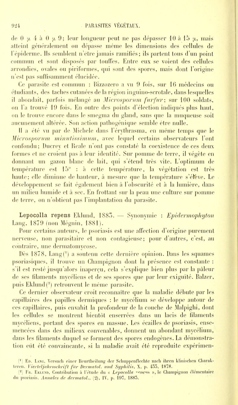 de 0 [x 4 à 0 \j. 9; leur longueur peut ne pas dépasser 10 à 15 \x, mais atteint généralement ou dépasse même les dimensions des cellules de l'épiderme. Ils semblent n'être jamais ramifiés; ils partent tous d'un point commun et sont disposés par touffes. Entre eux se voient des cellules arrondies, ovales ou piriformes, qui sont des spores, mais dont l'origine n'est pas suffisamment élucidée. Ce parasite est commun : Bizzozero a vu 9 fois, sur 16 médecins ou étudiants, des taches cutanées de la région ingùino-scrotale, dans lesquelles il abondait, parfois mélangé au Microsporum fur fur; sur 100 soldats, on l'a trouvé 19 fois. En outre des points d'élection indiqués plus haut, on le trouve encore dans le smegma du gland, sans que la muqueuse soit aucunement altérée. Son action pathogénique semble être nulle. Il a été vu par de Michèle dans l'érythrasma, en même temps que le Microsporum minutissimum, avec lequel certains observateurs l'ont confondu; Ducrey et Reale n'ont pas constaté la coexistence de ces deux formes et ne croient pas à leur identité. Sur pomme de terre, il végète en donnant un gazon blanc de lait, qui s'étend très vite. L'optimum de température est 15° : à cette température, la végétation est très haute; elle diminue de hauteur, à mesure que la température s'éhève. Le développement se fait également bien à l'obscurité et à la lumière, dans un milieu humide et à sec. En frottant sur la peau une culture sur pomme de terre, on n'obtient pas l'implantation du parasite. Lepocolla repens Eklund, 1885. — Synonymie : Epidermoplnjton Lang, 1879 (non Mégnin, 1881). Pour certains auteurs, le psoriasis est une affection d'origine purement nerveuse, non parasitaire et non contagieuse; pour d'autres, c'est, au contraire, une dermatomycose. Dès 1878, Lang(1) a soutenu cette dernière opinion. Dans les squames psoriasiques, il trouve un Champignon dont la présence est constante : s'il est resté jusqu'alors inaperçu, cela s'explique bien plus par la pâleur de ses filaments mycéliens et de ses spores que par leur exiguïté. Balzer, puis Eklund(2) retrouvent le même parasite. Ce dernier observateur croit reconnaître que la maladie débute par les capillaires des papilles dermiques : le mycélium se développe autour de ces capillaires, puis envahit la profondeur de la couche de Malpighi, dont les cellules se montrent bientôt enserrées dans un lacis de filaments mycéliens, portant des spores en massue. Les écailles de psoriasis, ense- mencées dans des milieux convenables, donnent un abondant mycélium, dans les filaments duquel se forment des spores endogènes. La démonstra- tion eût été convaincante, si la maladie avait été reproduite expérimen- (') Ed. L.vng, Versueh oincr Beurtbeilung der Schuppenflechte nacli ihrcn klinischcn Charak- teren. V ierteljahrsschrift fur Dermatol. und Syphilis, X, p. 435, 1878. (2) Fr. Eklund, Contribution à l'étude du « Lepocolla *'enen* », le Champignon élémentaire du psoriasis. Annales de dermatol., (2), IV, p. 197, 1883.