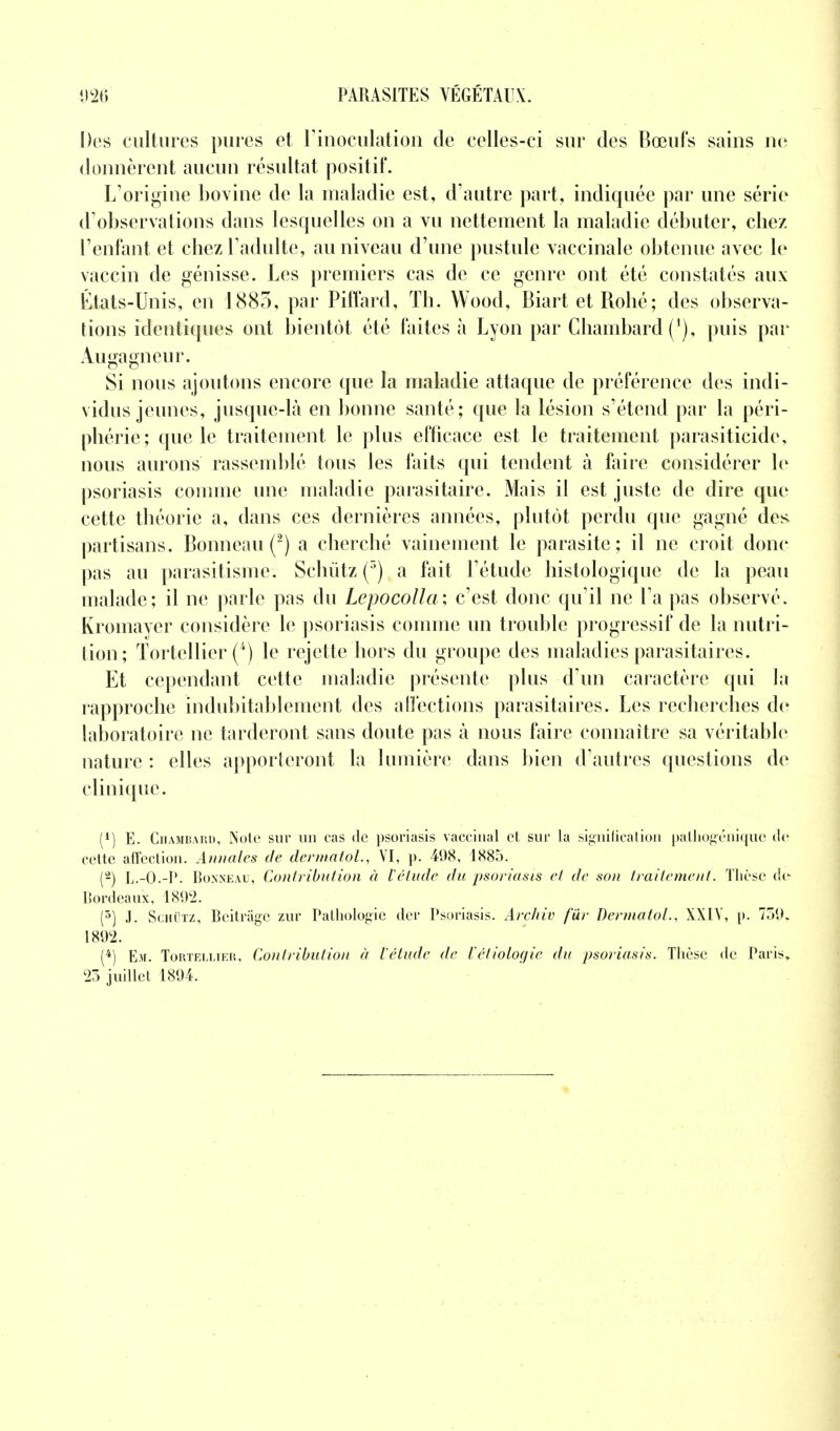 Des cultures pures et l'inoculation de celles-ci sur des Bœufs sains ne donnèrent aucun résultat positif. L'origine bovine de la maladie est, d'autre part, indiquée par une série d'observations dans lesquelles on a vu nettement la maladie débuter, chez l'enfant et chez l'adulte, au niveau d'une pustule vaccinale obtenue avec le vaccin de génisse. Les premiers cas de ce genre ont été constatés aux États-Unis, en 1883, par Piffard, Th. Wood, Biart etBohé; des observa- tions identiques ont bientôt été faites à Lyon par Chambard (*), puis par Augagneur. Si nous ajoutons encore que la maladie attaque de préférence des indi- vidus jeunes, jusque-là en bonne santé; que la lésion s'étend par la péri- phérie; que le traitement le plus efficace est le traitement parasiticide, nous aurons rassemblé tous les faits qui tendent à faire considérer le psoriasis comme une maladie parasitaire. Mais il est juste de dire que cette théorie a, dans ces dernières années, plutôt perdu que gagné des partisans. Bonneau (2) a cherché vainement le parasite; il ne croit donc pas au parasitisme. Schùtz (3) a fait l'étude histologique de la peau malade; il ne parle pas du Lepocolla; c'est donc qu'il ne l'a pas observé. Ivroinaycr considère le psoriasis comme un trouble progressif de la nutri- tion; Tortellier (*) le rejette hors du groupe des maladies parasitaires. Et cependant cette maladie présente plus d'un caractère qui la rapproche indubitablement des affections parasitaires. Les recherches de laboratoire ne tarderont sans doute pas à nous faire connaître sa véritable nature : elles apporteront la lumière dans bien d'autres questions de clinique. (1) E. Chambard, Note sur un cas de psoriasis vaccinal et sur la signification pathogénique «le cette affection. Annales de dermatol., VI, p. 498, 1885. (2) L.-0.-P. Bonneau, Contribution à l'étude du psoriasis et de son traitement. Thèse de Bordeaux, 1802. (5) .1. SchTtz, Bcitrâge zur Pathologie der Psoriasis. Archiv fur dermatol., XXIY, p. 759,. 1892. (4) Eu. ToRTEiii.iER, Contribution à l'élude de ïétioloaie du psoriasis. Thèse de Paris» 23 juillet 1894.