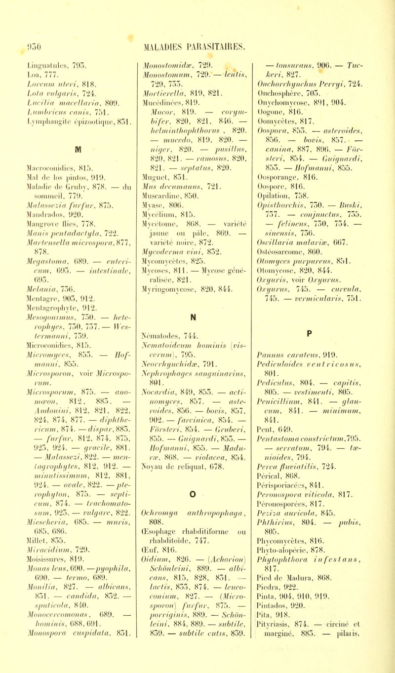 Linguatules, 705. Loa, 777. Loreum uteri, 81X. Lota vulgaris, 724. Lucilia macellaria, 809. Lumbricus canis, 751. Lymphangite épizootique, 851. M Macroconidies, 815. Mal de los pintos, 919. Maladie de Gruby, 878. — du sommeil, 770. Malassezia furfur, 875. Mandrados, 920. Mangrove Aies, 778. Manis pentadactyla, 722. Martensella microspora, 877, 878. Megastoma, 689. — enteri- cum, 693. — intestinale, 695. Melania, 750. Mentagre, 903, 912. Mentagrophyte, 912. Mesogonimus, 730. — AWr- rophyes, 730, 757.— HV.s- termanni, 759. Microconidies, 815. Micromyces, 855. — //o/- manni, 855. Microsporon, voir Microspo- rum. Microsporum, 875. — awo- mœon, 812, 887). — Audouini, 812, 821, 822, 824, 874, 877. — diphthe- ricum, 87 4. —dispar, 885. — /wr/î<r, 812, 874, 875, 925, 924. — grmci'Ze, 881. — Malassezi, 822. — merc- lagrophytes, 812, 912. — minutissimum, 812, 881, 924. — ouate, 822. — pfe- rophyton, 875. — sepli- cum, 874. — trachomçLto- sum, 923. — vulgare, 822. Miescheriu, (385. — mûris, 685, 686. Mille!, 855. Mîracidium, 729. Moisissures, 819. Monas lens, 090. —pyophila, 690. — termo, 689. Monilia, 827. — albicans, 831. — candida, 832. — sputicola, 840. Monocercomonas, 089. — hominis, 088,091. Monospora cuspidala, 831. Monosto?nidse, 729. Monostomum, 729. — ïêntis, 729, 755. Mortierellà, 819, 821. Mucédinées, 819. Mucor, 819. — corym- bifer, 820, 821, 840. — helminthophthorus , 820. — mucedo, 819, 820. — niger, 820. — pusillus, 820, 821. — raiiiosus, 820, 821. — sep lut us, 820. Muguet, 831. M?^s decumanus, 721. Muscardine, 850. Myase, 806. Mycélium, 815. Mycétome, 808. — variété jaune ou pâle, 809. — variété noire, 872. Mycoderma vini, 852. Mycomycètes, 825. Mycoses, 811. — Mycose géné- ralisée, 821. Myringomycosc, 820, 844. N Nématodes, 744. Nematoideum hominis [vis- cerum), 795. Neorrhynchidœ, 791. Nephrophages sanguinarius, 801. Nocardia, 849, 855. — acfo- nomyces, 857. — <7.\7^- roides, 856. — ftoms, 857, 902. — farcinica, 854. — Fôrsteri, 854. — Gruberi, 855. — Guignardi, 853. — Hofmanni, 855. — Madu- rœ, 808. — violacea, 854. Noyau de reliquat, 078. O Oehromya anthropophaga, 808. Œsophage rhabditiforme ou rhabditoïde, 747. Œuf. 810. Oidium, 820. — (Aelwrion) Schônleini, 889. — a/fa- c-mv, 815, 828, 851. — lactis, 855, 874. — teiico- conium, <S27. — (Micro- sporon) furfur, 875. — porriginis, 889. — Schôn- leini] 884, 889. — sw&ft7e, 859. — subtile cutis, 859. — tonsurans, 900. — Tmc- /.•«•?, 827. Onchorrhynchus Perryi, 724. Onchosphère, 705. Onychomycose, 891, 904. Oogone, 816. Oomycètes, 817. Oospora, 855. — astéroïdes, 856. — /W>/.s\ 857. — canina, 887, 896. — 7<7>r- 854. — Guignardi, 855. — Hofmanni, 855. Oosporange, 816. Oospore, 816. Opilation, 758. Opisthorchis, 750. — Buski, 737. — conjunctus, 755. — felineus, 750, 754. — sinensis, 756. Oscillaria vialarise, 667. Ostéosarcome, 860. Otomyces purpureus, 851. Otomycose, 820, 844. Oxyuris, voir Oxyurus. Oxyurus, 745. — curvula, 745. —vcrmicularis, 751. P Pannus carateus, 919. Pediculoides ven t ricosus, 801. Pediculus, 804. — capitis, 805. — veslimenti, 805. Pénicillium, 841. — cwm, 841. — minimum, 841. Pent, 649. Pentastomaiconstrictum,795. — serrâtum, 794. — /a>- nioides, 794. Perça fluvialilis, 724. Pérical, 868. Périsporiacées, 841. Peronospora viticola, 817. Péronosporées, 817. Peziza aurieola, 845. Phthirius, 804. — pzéis, 805. Phycomyeètes, 816. Phyto-alopécie, 878. Phytophthora i n f es t ans, 817. Pied de Madura, 868. Piedra, 922. Pinta, 904, 910, 919. Pintados, 920. Pila, 918. Pityriasis, 874. — eirciné et marginé, 885. — pilai is.