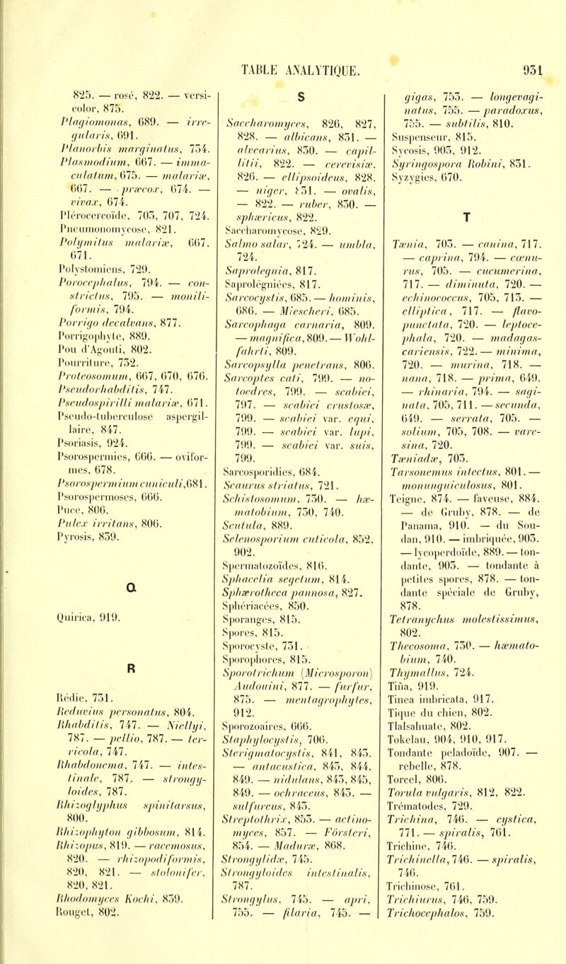 825. — rose, 822. — versi- color, 875. Plagiomonas, 689. — irre- gularis, 091. Planorbis mavginatus, 754. Plasmodium, 667. — imma- culatam, 675. — malarias, 667. — prœcox, 674. — vivax, 674. Plérocercoïdc, 705, 707, 724. Pneumonomycose, 821. Polymitus malavisé, 667, 671. Polystomicns, 729. PovocepJialus, 794. — con- strictus, 795. — monili- formis, 794. Povrigo decalvans, 877. Porrigophyte, 889. Pou d'Agouti, 802. Pourriture, 752. Proteosomum, 667, 670, 676. Pseudorhabditis, 747. Pseudospirilli malavisé, 671. Pseudo-tuberculose aspergil- laire, 847. Psoriasis, 924. Psorospermies, 666. — ovifor- mes, 678. Psorospcrmiiim cuniculi,081. Psorospermoscs, 666. Puce, 806. Pulex irritans, 806. P y rosis, 839. Q Quirica, 919. R Rédie, 751. Reduvius personatus, 804. lihabditis, 141. — Niellyi, 787. — pellio, 787. — ter- ricola, 141. Rhabdonema, 141. — intes- tinale, 787. — slrongy- I ouf es, 787. Rli i : oglyph us sp in ita vsus, 800. RItizop/tyton gibbosum, 814. Rhizopus, 819. —racemosus, 820. — rhizopodiformis, 820, 821. — slalomfer, 820, 821. Rhodomyces Kochi, 859. Rouget, 802. S Saccliaromyccs, 826, 827, 828. — albicans, 851. — alvearius, 850. — capil- litii, 822. — cevevisiœ, 826. — ellipsoideus, 828. — nigev, £31. — ovalis, — 822. — vubev, 850. — spheevicus, 822. Saccharomycose, 829. Salmo salav, 724. — umbla, 724. Sapvolegnia, 817. Saproléguiées, 817. Sarcocystis, 685. — hominis, 686. — Miesehevi, 685. Savcophaga cavnavia, 809. — maqnifiea, 809. — JJ'o/?/- /aArfr', 809. Sarcopsylla pénétrons, 806. Sarcoptes cati, 799. — «o- toedres, 790. — scabiei, 707. — scabiei cvuslosse, 799. — scabiei var. e<jw, 799. — scabiei var. fo</>?', 799. — scabiei var. sWs, 799. Sarcosporidies, 684. Scaarus striatus, 721. Schistosonnini, 750. — matobium, 750, 740. Scutula, 889. Selenospovium cuticola, 852, 902. Spermatozoïdes, 816. Spbacelia segetum, 814. Spbxvot/icca pannosa, 827. Sphériacées, 850. Sporanges, 815. Spores, 815. Sporocystc, 751. Sporophores, 815. Spovotvichum (Micvosporon) Audouini, 877. — fur fur, 875. — mentagrophytes, 912. Sporozoaires, 666. Staj/bylocystis, 706. Stevigniatocystis, 841, 843. — antacuslica, 845, 844, 849. — nidulans, 845, 845, 849. — ochvaceus, 845. — sulfuvcus, 845. Strcptothvix, 855. — actino- myces, 857. — Fôvsteri, 854. — Maduvx, 868. Strongylidse, 745. Slvongyloidcs inlcstinalis, 787*. Stvongylus, 745. — opri, 755, — filavia, 745. — | gigas, 755. — longevagi- natus, 755. — paradoxus, 755. — subtilis, 810. Suspenseur, 815. Sycosis, 905, 912. Syringospora Robini, 851. Syzygies, 670. T Taenia, 705. — canina, 717. — caprina, 794. — cœnu- rus, 705. — ciicumerina, 111. — diminuta, 720. — echinococcus, 705, 715. — elliptica, 717. — flavo- punctata, 720. — Icptoce- phala, 720. — madagas- cariensis, 722.— minima, 720. — murina, 718. — Hflw/, 718. — prima, 649. — rhinaria, 794. — sa</{- 705, 711. —secunda, 649. — serrata, 705. — solium, 705, 708. — ware- 720. Tseniadse, 705. Tarsonemus intectus, 801.— monunguiculosus, 801. Teigne, 874. — faveuse, 884. — de Gruby, 878. — de Panama, 910. — du Sou- dan, 910. — imbriquée, 905. — lycoperdoïde, 889. — ton- dante, 903. — tondante à petites spores, 878. — ton- dante spéciale de Gruby, 878. Te / rft« A m* /// o /es / /ssu/< ms , 802. Thecosoma, 730. — lisemato- biiim, 740. Thymallus, 724. Tiùa, 919. Tinea imbricata, 917. Tique du chien, 802. Tlalsabuate, 802. Tokelau, 904, 910, 917. Tondante peladoïde, 907. — rebelle, 878. Torcel, 806. Tovula vulgavis, 812, 822. Trématodes, 729. Trichina, 746. — cystica, 771. — spiralis, 761. Trichine, 746. Trichinella, 746. — spiralis, 746. Tricbinose, 761. Trichiuvus, 746, 759. Tvichoccphalos, 759.