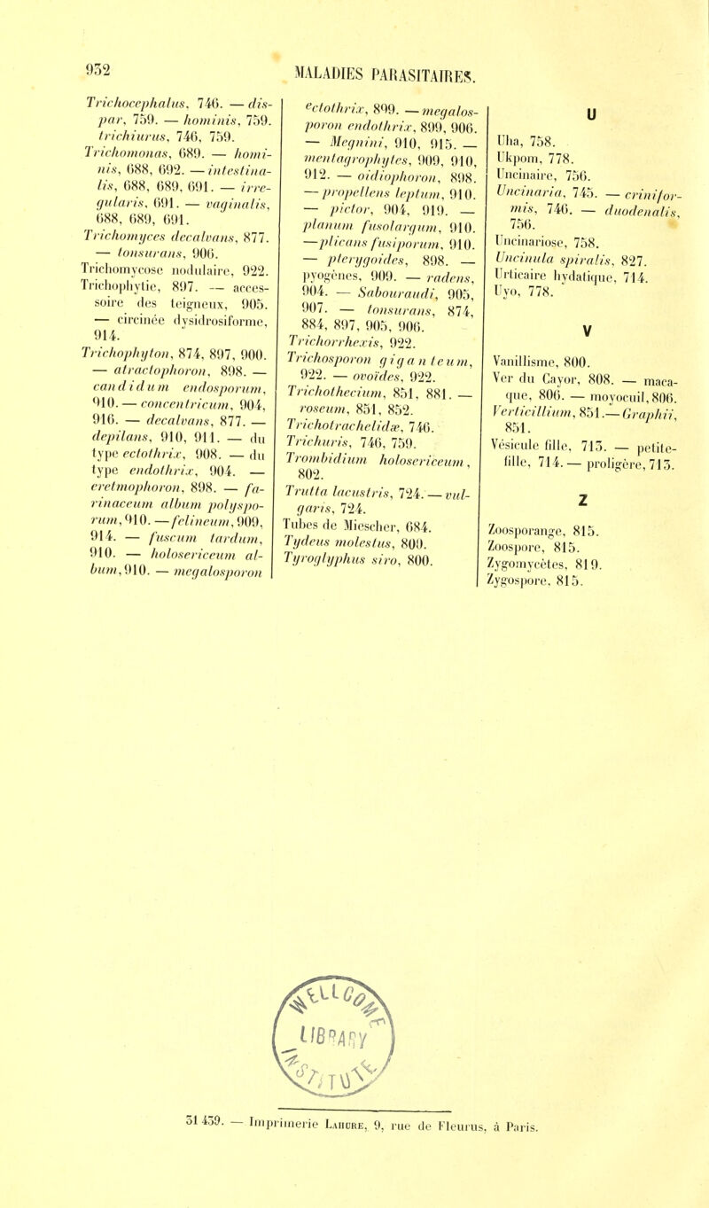 Trichocephalus, 746. — dis- par, 759. — hominis, 759. trichiurus, 746, 759. Trichomonas, 689. — homi- nis, 688, 692. — intestina- lis, 688, 689, 691. — irre- gularis, 691. — vaginalis, 688, 689, 691. Trichomyces decalvans, 877. — tonsurans, 906. Trichomycosc nodulaire, 922. Trichophytie, 897. — acces- soire des teigneux, 905. — circinée dysidrosiforme, 914. Trichophyton, 874, 897, 900. — atractophoron, 898. — candi du m endosporum, 910. — concentricum, 904, 916. — decalvans, 877. — depilans, 910, 911. — du type ectothrix, 908. — du type endothrix, 904. — eretmophoron, 898. — fa- rinaceum album polyspo- rum, 910. —felineum, 909, 914. — fuscum tardum, 910. — holosericeum al- &wm,910. — megalosporon ectothrix, 899. — megalos- poron endothrix, 899, 906. — Megnini, 910, 915. — mentagrophytes, 909, 910, 912. — oidiophoron, 898. — propellens leptum, 910. — ;»Wor, 904, 919. — planum fusolargum, 910. —plieans fusiporum, 910. — pterygoides, 898. — pyogènes, 909. — ra<fe/w, 904. — Sabouraudi, 905, 907. — tonsurans, 874, 884, 897, 905, 906. Trichorrhexis, 922. Trichosporon g iq a n ie u m, 922. — ovoïdes, 922. Trichothecium, 851, 881. — roseum, 851, 852. Trichotrachelidse, 746. Trichuris, 746, 759. Trombidium holosericeum, 802. Trutta lacustris, 124:—vul- gans, 724. Tubes de Miescher, 684. Tydeus molestus, 800. Tyroglyphus siro, 800. U Uha, 758. Ukpom, 778. Uncinaire, 756. Uncinaria, 745. — crinifor- mis, 746. — duodenalis, 756. Uncinariose, 758. Uncinula spiralis, 827. Urticaire hydatique, 714. Uyo, 778. V Vanillisme, 800. Ver du Cayor, 808. — maca- que, 806. — raoyocuil,806. Verticillium, 851.— Graphii, 851. Vésicule fdle, 715. — petite- fille, 714. — proligère,713. Z Zoosporange, 815. Zoospore, 815. Zygomycètes, 819. Zygospore, 815. '• — Imprimerie Laiicjre, 9, rue de Fleuras, à Paris.