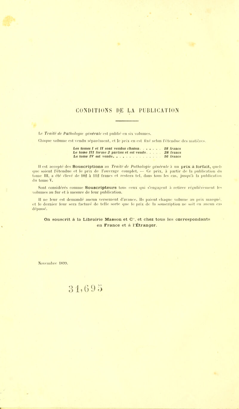 CONDITIONS DE LA PUBLICATION Le Traité de Pathologie générale est publié en six volumes. Chaque volume est vendu séparément, et le prix en est fixé selon l'étendue des matières. Les tomes I et II sont vendus chacun. . . Le tome III forme 2 parties et est vendu Le tome IV est vendu. 18 francs 28 francs 16 francs Il est accepté des Souscriptions an Traité de Pathologie générale à un prix à forfait, (|iiel> (jue soient l'étendue et U; j)ri\ de l'ouvrage complet. — Ce prix, à partir de la publication du tome m, a été élevé de 102 à 112 francs et restera tel. dans tous les cas, jusqu'à la inihlicatinn du tome V. Sont considérés comme Souscripteurs tons « eux ijui s'engaj;ent à retirei- ré^ulièi< iii<Mir |i'^ volumes au fur et à mesure de leur publication. Il ne leur est demandé aucun versement d'avance. Ils paient chaque volunx' an prix iiianpu'-. et le dernier' leur sera facturé de telle sorte que le prix de la souscription ne soit <^n aiicnn ca> dépassé. On souscrit à la Librairie Masson et C'' , et chez tous les correspondants en France et à l'Étranger. Noveinbie 189<.>. 31,695