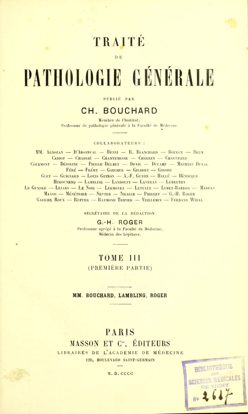 D E PATHOLOGIE GÉNÉRALE l'uni,II': l'An CH. BOUCHARD Membre de l'Institut, l^rofesseur de pathologie générale à la Kacnlt('' d<- Mi'decine. ^ COLL A BOli ATEURS : Mi\l. AuNuzAN — D'Arsonval — Benni — R. BLANCiiAiir» — UouliCY — Brun CaDIOT — ChAI?K1É — ChANTEMESSE — (^HAP.IilN (JIAUFFARD COURMONT — DÉJKP.INE PlEUI'.E DeLBET — IJkVIC — DlCAMP MaTHIAS DuVAT, Féré — Frémy — Gaucher — Gilbert — Gip.ode Gî.EY — Glugnard — Louis Guinon — A.-F. Guyon — Halle — IIknocque HuGouNENQ — Lamrling — Landouzy — Laveran — Lebreton Le Gendre — Lejars — Le Noir — Lermoyez — Leïulle — Lubet-Harbon — Marfaix Mayor — Ménétrier — Netter — Nicaise — Pierret — (Î.-IL Roger Garp.iel Roux — Ruffer — Raymond Tripier — Vuillemin — Kern and Widal secrétaire de la redaction G.-H. ROGER Professeur agrégé à la Faculié «le Médecine, îlédecin des liopitaux. TOME m (PREMIÈRE PARTIE) MM. BOUCHARD, LAMBLING, ROGER PARIS MASSON ET C'% ÉDITEURS LIBRAIRES DE l'ACADEMIE DE MÉDECINE 120, BOULEVARD SAINT-GERMALN M.D.CCCG