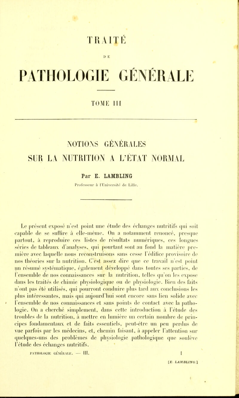 TRAIT lî 1> E PATHOLOGIE GÉNÉRALE TOME m NOTIONS GÉNÉRALES SUR LA NUTRITION A L'ÉTAT NORMAL Par E. LAMBLING Professeiii' à TUniversité de Lille. Le présent exposé n'est point nne étnde des échanges nntritifs (pii soit capable de se snffire à elle-même. On a notamment renoncé, presque partont, à reproduire ces listes de résultats numériqnes, ces longues séries de tableaux d'analyses, qui pourtant sont au fond la matière pre- mière avec laquelle nous reconstruisons sans cesse l'éditice provisoire de nos théories sur la nutrition. C'est assez dire que ce travail n'est point un résumé systématique, également développé dans toutes ses parties, de l'ensemble de nos connaissances sur la nutrition, telles qu'on les expose dans les traités de chimie physiologique ou de |)hysiologie. Bien des faits n'ont pas été utilisés, qui pourront conduire plus tard airx conclusions les plus intéressantes, mais qui aujourd'hui sont encore sans lien solide avec l'ensemble de nos connaissances et sans jioints de contact avec la j^atho- logie. On a cherché simplement, dans cette introduction à l'étude des troubles de la nutrition, à mettre en lumière un certain nombre de prin- cipes fondamentaux et de faits essentiels, ])eut-étre un peu perdus de vue parfois par les médecins, et, chemin faisant, à appeler l'attention sur quelques-uns des problèmes de physiologie pathologique que soulève l'étude des échanges nutritifs. PATHOLOGIE GÉNÉRALE, III. 1 [17. LAMBLINCi