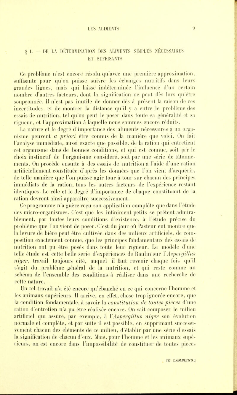 § L — DE LA DÉTEÏOILNATIUN DES ALIMENTS SIMPLES NÉCESSAIRES ET SUFFISANTS Ce problème n'est encore résolu qu'avec une preuiière approximation, suffisante pour qu'on jiuissc suivre les éclian«^es nutritifs dans leuis grandes lignes, mais qui laisse indéterminée Tinlluence d'un certain nombre d'autres facleui's, dont la si^niilication ne peut dès lors qu'être soupçonnée. 11 n'est pas inutile de doniiei' dès à présent la raison de ces incertitudes, et de montrer la distance qu'il y a entre le problème des essais de nutrition, tel qu'on peut le poser dans toute sa généralité et sa rigueur, et l'approximation à laquelle nous sommes encore réduits. La nature et le degré d'importance des aliments nécessaires à un orga- nisme peuvent a priori être connus de la manière que voici. On fait l'analyse immédiate, aussi exacte que possil)le, de la ration qui entretient cet organisme dans de bonnes conditions, et qui est connue, soit par le choix instinctif de l'organisme considéré, soit par une série de tâtonne- ments. On procède ensuite à des essais de nutrition à l'aide d'une ration artificiellement constituée d'après les données que l'on vient d'acquérir, de telle manière que l'on puisse agir tour à tour sur chacun des principes immédiats de la ration, tous les autres facteurs de l'expérience restant identiques. Le rôle et le degré d'importance de chaque constituant de la ration devront ainsi apparaître successivement. Ce programme n'a guère reçu son application complète que dans l'étude des micro-organismes. C'est que les inliniment petits se prêtent admira- blement, par toutes leurs conditions d'existence, à l'étude précise du problème que l'on vient de poser. C'est du jour où Pasteur eut montré que la levure de bière peut être cultivée dans des milieux artificiels, de com- position exactement connue, que les principes fondamentaux des essais de nutrition ont pu être posés dans toute leur rigueur. Le modèle d'une telle étude est cette belle série d'expériences de Raiilin sur VAspergillus niger, travail toujours cité, auquel il faut revenir chaque fois qu'il s'agit du prol)lème général de la nutrition, et qui reste comme un schéma de l'ensemble des conditions à réaliser dans une recherche de cette nature. Un tel travail n'a été encore qu'ébauché en ce qui concerne l'homme et les animaux supérieurs. Il arrive, en effet, chose trop ignorée encore, que la condition fondamentale, à savoir la constitution de toutes pièces d'une ration d'entretien n'a pu être réalisée encore. On sait composer le milieu artificiel qui assure, par exemple, à VAspergillus niger son évolution normale et complète, et par suite il est possible, en supprimant successi- vement chacun des éléments de ce milieu, d'établir par une série d'essais la signification de chacun d'eux. Mais, pour l'homme et les animaux supé- rieurs, on est encore dans l'impossibilité de constituer de toutes pièces