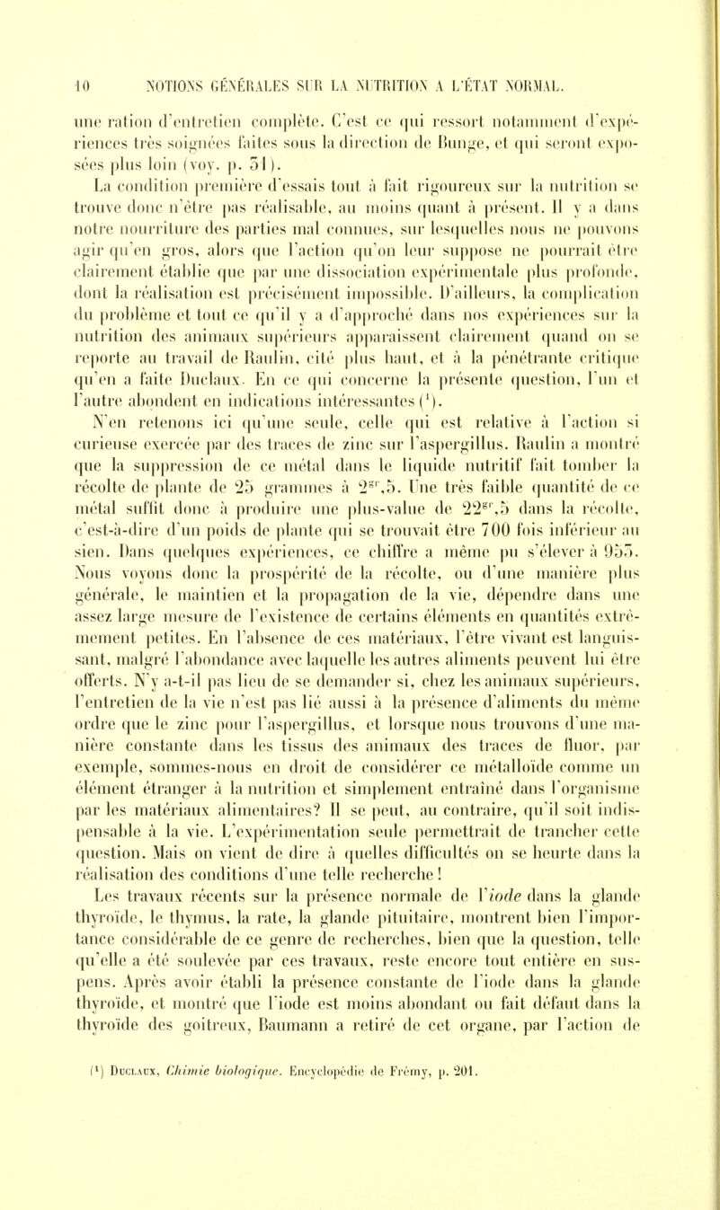 une ration d'entretien complète. C'est ce qui ressort notaunnent (Vexpé- riences très soignées faites sous la direction de Bunge, et qui seront expo- sées plus loin (voy. p. 51). La condition première d'essais tout à fait rigoureux sur la nutrition se trouve donc n'être pas réalisable, au moins quant à présent. Il y a dans notre nourriture des parties mal connues, sur lesquelles nous ne pouvons agir qu'en gros, alors que l'action qu'on leur suppose ne pourrait être clairement établie que par une dissociation expérimentale plus profonde, dont la réalisation est précisément impossible. D'ailleurs, la complication du problème et tout ce qu'il y a d'approclié dans nos expériences sur la nutrition des animaux supérieurs apparaissent clairement quand on se reporte au travail de Raulin, cité plus haut, et à la pénétrante critique qu'en a faite Duclaux. En ce qui concerne la présente question, Tun et l'autre abondent en indications intéressantes (/). N'en retenons ici qu'une seule, celle qui est relative à l'action si curieuse exercée par des traces de zinc sur l'aspergillus. Raulin a montré que la suppression de ce métal dans le liquide nutritif fait tomber la récolte de ])lante de *25 grammes à '2',5. Une très faible quantité de ce métal suffit donc à produire une plus-value de 22^'',5 dans la récolte, c'est-à-dire d'un poids de plante qui se trouvait être 700 fois inférieur au sien. Dans quelques expériences, ce chiffre a même pu s'élever à 955. Nous voyons donc la prospérité de la récolte, ou d'une manière plus générale, le maintien et la propagation de la vie, dépendre dans une assez large mesure de l'existence de certains éléments en quantités extrê- mement petites. En l'absence de ces matériaux, l'être vivant est languis- sant, malgré l'abondance avec laquelle les autres aliments peuvent lui être offerts. N'y a-t-il pas lieu de se demander si, chez les animaux supérieurs, l'entretien de la vie n'est pas lié aussi à la présence d'aliments du même ordre que le zinc pour l'aspergillus, et lorsque nous trouvons d'une ma- nière constante dans les tissus des animaux des traces de fluor, par exemple, sommes-nous en droit de considérer ce métalloïde comme un élément étranger à la nutrition et simplement entraîné dans l'organisme par les matériaux alimentaires? Il se peut, au contraire, qu'il soit indis- pensable à la vie. L'expérimentation seule permettrait de trancher cette question. Mais on vient de dire à quelles difficultés on se heurte dans la réalisation des conditions d'une telle recherche ! Les travaux récents sur la présence normale de Viode dans la glande thyroïde, le thymus, la rate, la glande pituitaire, montrent bien l'impor- tance considérable de ce genre de recherches, bien que la question, telle qu'elle a été soulevée par ces travaux, reste encore tout entière en sus- pens. Après avoir établi la présence constante de l'iode dans la glande thyroïde, et montré que Liode est moins abondant ou fait défaut dans la thyroïde des goitreux, Baumann a retiré de cet organe, par l'action de Duclaux, Chimie biologique. Encyclopédie de Frémy, p. 201.
