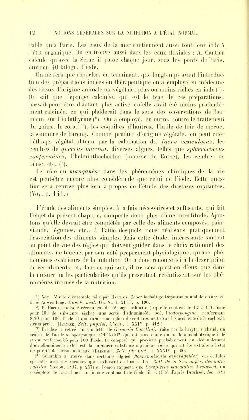rable qu'à Paris. Les eaux de la uicr contienneut aussi tout leur iode à l'état orgauique. Ou en trouve aussi dans les eaux Iluviales : A. Gautier ealcule qu'avec la Seine il passe chaque jour, sous les ])onts de Paris, environ 40 kilogr. d'iode. On ne fera que rappeler, en terminant, que longteiups avant Fintroduc- tion des préparations iodées en thérapeutique on a employé en médecine des tissus d'origine animale ou végétale, plus ou moins riches en iode ('). On sait que l'éponge calcinée, qui est le type de ces préparations, passait pour être d'autant plus active qu'elle avait été moins prol'ondé- ment calcinée, ce qui plaiderait dans le sens des observations de Hau- mann sur l'iodothyrine ('). On a employé, en outre, contre le traitement du goitre, le corail ('), les coquilles d'huitres, l'huile de foie de morue, la saumure de hareng. Comme produit d'origine végétale, on peut citer l'éthiops végétal obtenu par la cak^ination du fucus vesiculosus, les cendres de quercns marina, diverses algues, telles que spliœrococcus confervoidesy l'helminthochorton (mousse de Corse), les cendres de tabac, etc. ('). Le rôle du manganèse dans les phénomènes chimiques de la vie est peut-être encore plus considérable que celui de l'iode. Cette ques- tion sera reprise plus loin à propos de l'étude des diastases oxydantes. (Voy. p. 141.) 1^'étude des aliments simples, à la fois nécessaires et suffisants, qui fait l'objet du présent chapitre, couq:>orte donc plus d'une incertitude. Ajou- tons qu'elle devrait être complétée par celle des aliments composés, pain, viande, légumes, etc., à l'aide desquels nous réalisons pratiquement l'association des aliments simples. Mais cette étude, intéressante surtout au point de vue des règles qui doivent guider dans le choix rationnel des aliments, ne touche, par son côté proprement physiologique, qu'aux phé- nomènes extérieurs de la nutrition. On a donc renoncé ici à la description de ces aliments, et, dans ce qui suit, il ne sera question d'eux que dans la mesure où les particularités qu'ils présentent retentissent sur les phé- nomènes intimes de la nutrition. (^) Voy. l'étude d'ensemble faite par Harxack, Uobcr iodhalligc Organismen und dorcn arznei- lichc Anwendung. Mûncli. ined. Wocli., t. XLIII, p. 196. (^) E. Harnack a isolé récemment de l'éponge ordinaire (laquelle contient de 1,5 à 1.6 d'iode ])Our 100 de substance sèche), une sorte d'albuminoïdc iodé, Viodosponginc, renfermant 8.20 pour 100 d'iode et qui aurait une action d'arrêt très nette sur les accidents de la cachexie strumiprivc. (IIarxack, Zeit. physiol. CJtem., t. XXIY, p. 412.) (^) Drcchsei a retiré du squelette de Gorgonia Cavollini, traité par la baryte à chaud, un acide iodé, l'acide iodogorgonique, C^*H'^AzIO-, qui est sans doute un acide amidobutyrique iodé et qui renferme 55 pour 100 d'iode. Ce composé qui provient probablement du dédoublement d'un albuminoïde iodé, est la première substance organicpe iodée qui ait été extraite à l'état de pureté des tissus animaux. (Drechsel, Zeit. fin- BioL, t. XXXIY, p. 00.) (*) Golemkin a trouvé dans certaines algues [Bonncmaisonia asparagoides) des cellules spéciales avec des vacuoles qui produisent de l'iode- libre [Bull, de la Soc. impér. des natu- ralistes. IVloscou, 1894, p. 257) et Lomon rapporte que Ceraplerus maculalus Westinood, un eoléoplère de Java, lance un liquide contenant de l'iode libre. (Cité d'après Drechsel, loc. cil.)