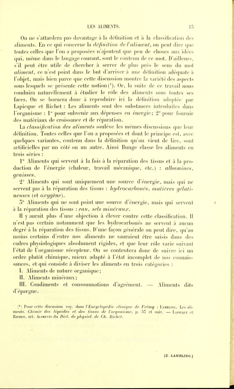 On ne s'attardera pas davantage à la délinition et à la elassilication des aliments. En ce qui concerne la (Jc/inttion de ralinient, on ])eut dire (jue toutes celles que l'on a proposées n'ajoutent que peu de choses aux idées qui, même dans le lanj^^aj^e courant, sont le contenu de ce mot. D'ailleurs, s'il peut être utile de clierclier à serrer de plus près le sens du mot aliment, ce n'est point dans le but d'arriver à une délinition adéquate à l'objet, mais bien parce que cette discussion montre la variété des as|)ects sous lesquels se présente cette notion (^). Or, la suite de ce travail nous conduira naturellement à étudier le rôle des aliments sous toutes ses faces. On se bornera donc à reproduire ici la définition ado|)tée par Lapicque et Richet : Les aliments sont des substances introduites dans l'organisme : 1° pour subvenir aux dépenses en énergie; '2° pour fournir des matériaux de croissance et de réparation. La classification des aliments soulève les mêmes discussions que leur définition. Toutes celles que l'on a proposées et dont le principe est, avec quelques variantes, contenu dans la définition qu'on vient de lire, sont artificielles par un côté ou un autre. Ainsi Bunge classe les aliments en trois séries : P Aliments qui servent à la fois à la réparation des tissus et à la pro- duction de l'énergie (chaleur, travail mécanique, etc.) : albumines, graisses. 2^ Aliments qui sont uniquement une source d'énergie, mais qui ne servent pas à la réparation des tissus : lujdrocarbonés, matières gélati- neuses (et oxygène). 5^ Aliments qui ne sont point une source d'énergie, mais qui servent à la réparation des tissus : eau, sels minéraux. Il y aurait plus d'une objection à élever contre cette classification. 11 n'est pas certain notamment que les hydrocarbonés ne servent à aucun degré à la réparation des tissus. D'une façon générale on peut dire, qu'au moins certains d'entre nos aliments ne sauraient être saisis dans des cadres physiologiques absolument rigides, et que leur rôle varie suivant l'état de l'organisme récepteur. On se contentera donc de suivre ici un ordre plutôt chimique, mieux adapté à l'état incomplet de nos connais- sances, et qui consiste à diviser les aliments en trois catégories : I. Aliments de nature organique; IL Aliments minéraux; [IL Condiments et consommations d'agrément. — Aliments dits d'épargne. (1) Povir cette discussion voy. dans VEncyclopédie clinique de Fréniy : Lamblixg, Les ali- ments. Chimie des liquides et des tissus de l'organisme, p. 57 et suiv. — Lapicque et Richet, art. Aliments du Die t. de physiol. de Ch. Richet.