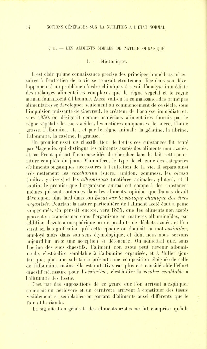 § IL — LES ALIMENTS SIMPLES DE NATURE ORGANIQUE i. — Historique. Il est clair qu'une connaissance jirécise des principes imniédiats néces- saires à l'entretien de la vie se trouvait étroitement liée dans son déve- loppement à un problème d'ordre chimique, à savoir l'analyse iumiédiatc des mélanges alimentaires complexes que le règne végétal et le règne animal fournissent à l'homme. Aussi voit-on la connaissance des principes aHmentaires se développer seulement au commencement de ce siècle, sous l'impulsion puissante de Chevreul, le créateur de l'analyse immédiate et, vers 1850, on désignait comme matériaux alimentaires fournis par le règne végétal : les sucs acides, les matières muqueuses, le sucre, l'huile grasse, l'albumine, etc., et par le règne animal : la gélatine, la fibrine, l'albumine, la caséine, la graisse. Un premier essai de classification de toutes ces substances fut tenté par Magendie, qui distingua les aliments azotés des aliments non azotés, et par Prout qui eut l'heureuse idée de chercher dans le lait cette nour- riture complète du jeune Mammifère, le type de chacune des catégories d'aliments organiques nécessaires à l'entretien de la vie. 11 sépara ainsi très nettement les saccliarina (sucre, amidon, gommes), les oleosa (huil(V5, graisses) et les albiimlnosa (matières animales, gluten), et il \ soutint le premier que l'organisme animal est composé des substances mêmes qui sont contenues dans les aliments, opinion que Dumas devait développer plus tard dans son Essai sur la statique chimique des êtres organisés. Pourtant la nature particulière de l'aliment azoté était à peine soupçonnée. On pensait encore, vers 1855, que les aliments non azotés peuvent se transformer dans l'organisme en matières albuminoïdes, par addition d'azote atmosphérique ou de produits de déchets azotés, et l'on saisit ici la signification qu'à cette époque on donnait au mot assimiler, employé alors dans son sens étymologique, et dont nous nous servons aujourd'hui avec une acception si détournée. On admettait que, sous l'action des sucs digestifs, l'aliment non azoté peut devenir albumi- noïde, c'est-à-dire semblable à l'albumine organisée, et J. Mùller ajou- tait (pie, plus une substance présente une composition éloignée de celle de l'albumine, moins elle est nutritive, car plus est considérable Teffort digestif nécessaire pour Vassimiler, c'est-à-dire la rendre send/latde à l'albumine des tissus. C'est par des suppositions de ce genre que l'on arrivait à expliquer comment un herbivore et un Carnivore arrivent à constituer des tissus visiblement si semblables en partant d'aliments aussi différents que le foin et la viande. La signilication générale des aliments azotés ne fut comprise qu'à la
