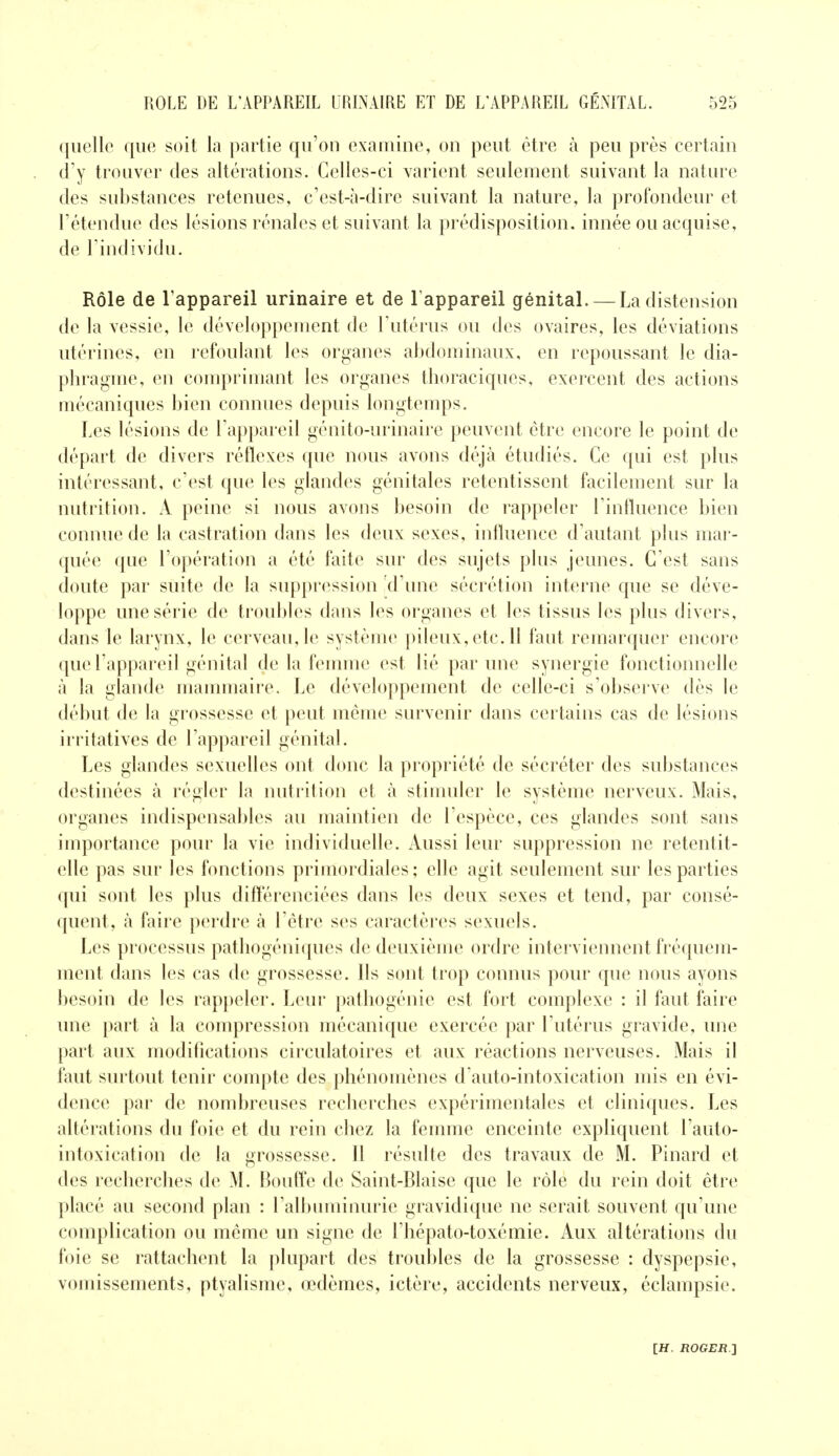 quelle que soit la partie qu'on examine, on peut être à peu près certain cFy trouver des altérations. Celles-ci varient seulement suivant la nature des substances retenues, c'est-à-dire suivant la nature, la profondeur et l'étendue des lésions rénales et suivant la prédisposition, innée ou acquise, de l'individu. Rôle de l'appareil urinaire et de l'appareil génital. — La distension de la vessie, le développement de l'utérus ou des ovaires, les déviations utérines, en refoulant les organes abdominaux, en repoussant le dia- phragme, en comprimant les organes thoraciques, exercent des actions mécaniques bien connues depuis longtemps. Les lésions de l'appareil génito-urinaire peuvent être encore le point de départ de divers réflexes que nous avons déjà étudiés. Ce qui est plus intéressant, c'est que les glandes génitales retentissent facilement sur la nutrition. X peine si nous avons besoin de rappeler l'influence bien connue de la castration dans les deux sexes, influence d'autant plus mar- quée que l'opération a été faite sur des sujets plus jeunes. C'est sans doute par suite de la suppression d'une sécrétion interne que se déve- loppe une série de troubles dans les organes et les tissus les plus divers, dans le larynx, le cerveau, le système pileux, etc. 11 faut remarquer encore que l'appareil génital de la femme est lié par une synergie fonctionnelle à la glande mammaire. Le développement de celle-ci s'observe dès le début de la grossesse et peut même survenir dans certains cas de lésions irritatives de l'appareil génital. Les glandes sexuelles ont donc la propriété de sécréter des substances destinées à régler la nutrition et à stimuler le système nerveux. Mais, organes indispensables au maintien de l'espèce, ces glandes sont sans importance pour la vie individuelle. Aussi leur suppression ne retentit- elle pas sur les fonctions primordiales; elle agit seulement sur les parties qui sont les plus différenciées dans les deux sexes et tend, par consé- quent, à faire perdre à l'être ses caractères sexuels. Les processus pathogéniques de deuxième ordre interviennent fréquem- ment dans les cas de grossesse. Ils sont trop connus pour que nous ayons besoin de les rappeler. Leur patliogénie est fort complexe : il faut faire une part à la compression mécanique exercée par l'utérus gravide, une part aux modifications circulatoires et aux réactions nerveuses. Mais il faut surtout tenir compte des phénomènes dauto-intoxication mis en évi- dence par de nombreuses recherches expérimentales et cliniques. Les altérations du foie et du rein chez la femme enceinte expliquent l'auto- intoxication de la grossesse. Il résulte des travaux de M. Pinard et des recherches de M. Bouffe de Saint-Biaise que le rôle du rein doit être placé au second plan : rall)uminurie gravidique ne serait souvent qu'une complication ou même un signe de l'hépato-toxémie. Aux altérations du foie se rattachent la plupart des troubles de la grossesse : dyspepsie, vomissements, ptyaUsme, œdèmes, ictère, accidents nerveux, éclampsie.