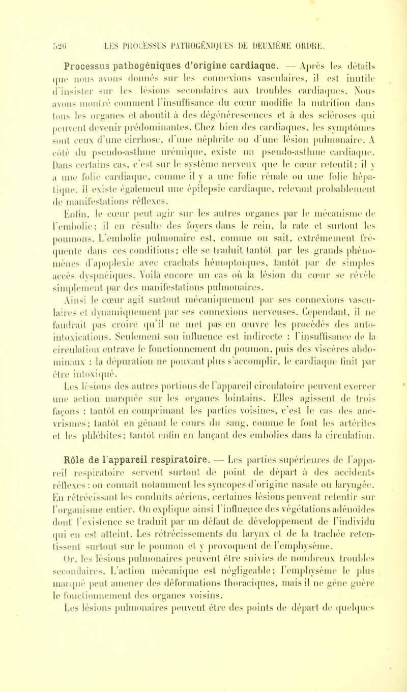 Processus pathogéniques d'origine cardiaque. — Après les détails ((lie nous avons donnés sur les connexions vascnlaires, il est inutile d insister sur les lésions secondaires aux troubles cardiaques. Nous avons montré coninient rinsuftisance du cœur modifie la nutrition dans tous les organes et aboutit à des dégénérescences et à des scléroses qui peuvent devenir prédominantes. Chez bien des cardiaques, les symptômes sont ceux d'une cirrhose, d'une néphrite ou d'une lésion pulmonaire. A coté du pseudo-asthme urémique, existe un pseudo-asthme cardiaque. Dans certains cas, c'est sur le système nerveux que le cœur retentit: il y a une folie cardiaque, comme il y a une folie rénale ou une folie hépa- ti(pie. Il existe également une épilepsie cardiaque, relevant probablement de manifestations réflexes. Enfin, le cœur peut agii' sur les autres organes par le mécanisme de l'embolie; il en résulte des foyers dans le rein, la rate et surtout les poumons. L'embolie pulmonaire est, comme on sait, extrêmement fré- quente dans ces conditions; elle se traduit tantôt par les grands phéno- mènes d'apoplexie avec crachats hémoptoïcpies, tantôt par de simples accès dyspnéiques. Voilà encore un cas où la lésion du cœur se révèle simplement par des manifestations pulmonaires. Ainsi le cœur agit surtout mécaniquement par ses connexions vascn- laires et dynamiquement par ses connexions nerveuses. Cependant, il ne faudrait pas croire ({u'il ne met pas en œuvre les procédés des auto- intoxications. Seulement son influence est indirecte : l'insufflsance de la circulation entrave le fonctionnement du poumon, puis des viscères abdo- minaux : la dépuration ne pouvant plus s'acconq)lir, le cardia([ue linit par être int(^xiqué. Les lésions des autres portions de l'appareil circulatoire peuvent exercer une action marquée sur les organes lointains. Elles agissent de trois fayons : tantôt en comprimant les parties voisines, c'est le cas des ané- vrismcs; tantôt en gênant le cours du sang, comme le font les artérites et les phlébites; tantôt enfin en lançant des embolies dans la circulation. Rôle de l'appareil respiratoire. — Les parties supérieures de l'appa- reil respiratoire servent surtout de point de départ à des accidents réflexes : on connaît notamment les syncopes d'origine nasale ou laryngée. En rétrécissant les conduits aériens, certaines lésions peuvent retentir sur l'organisme entier. On explique ainsi l'influence des végétations adénoïdes dont l'existence se traduit par un défaut de développement de l'individu qui en est atteint. Les rétrécissements du larynx et de la trachée reten- tissent surtout sur le poumon et y provoquent de l'emphysème. Or, les lésions pulmonaires peuvent être suivies de nombreux troubles secondaires. L'action mécanique est négligeable; l'emphysème le plus marqué peut amener des déformations thoraciques, mais il ne gêne guère le fonctionnement des organes voisins. Les lésions pulmonaires peuvent être des points de départ de quelques