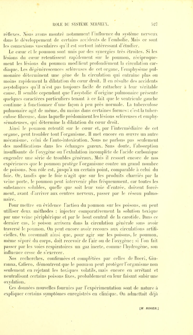 léllcxes. Nous avons moiiti'ù iiotamincnl rinnncnco du système iierveux dans le développement de certains accidents de Tcmbolie. Mais ce sont les connexions vasculaires qu'il est surtout intéressant d'étudiei;. Le cœur cl le poumon sont unis |)ar des synergies très étroites. Si les lésions du ca?ur retentissent rapidement sur le poumon, réciproque- ment les lésions du poumon modifient profondément la circulation car- diaque. Les dégénérescences scléreuses de cet organe, reuqjliysème pul- monaire déterminent une géne de la circulation qui entraîne plus ou moins rapidement la dilatation du cœur droit. Il en résulte des accidents asystoliqucs qu'il n'est pas toujours facile de rattacher à leur véritable cause. Il semble cependant que l'asystolie d'origine j)ulmonaire présente (pielques caractères particuliers tenant à ce fait que le venti'icule gauche continue à fonctionner d'une façon k peu près normale. La tuberculose pulmonaire agit de même, du moins dans certaines formes: c'est la tuber- culose fdjreuse, dans laquelle prédominent les lésions scléreuses et emphy- sémateuses, qui détermine la dilatation du cœur droit. Ainsi le poumon retentit sur le cœur et, par l'intermédiaire de cet organe, peut troubler tout l'organisme. Il met encore en œuvre un autre mécanisme, celui de l'auto-intoxication. Nous ne parlons pas seulement des modilications dans les échanges gazeux. Sans doute, l'absorption insuflisante de l'oxygène ou l'exhalation incomplète de l'acide carbonique engendre une série de troubles généraux. Mais il ressort encore de nos expériences que le poumon protège l'organisme contre un grand nondjre de poisons. Son rôle est, jusqu'à un certain point, comparable à celui du foie. Or, tandis que le foie n'agit que sur les produits charriés par la veine porte, le poumon [»eut intervenir plus fréquemment, car toutes les substances solubles, quelle que soit leur voie d'entrée, doivent forcé- ment, avant d'arriver aux centres nerveux, passer par le réseau pulmo- naire. Pour mettre en évidence l'action du |)oumon sur les poisons, on peut utiliser deux méthodes : injecter comparativement la solution toxique par une veine périphérique et par le bout central de la carotide. Dans ce dernier cas, le poison arrivera dans la circulation générale sans avoii- traversé le poumon. On ])eut encore avoir recours aux circulations artifi- cielles. On reconnaît ainsi que, pour agir sur les poisons, le poumon, même séparé du corps, doit recevoir de l'air ou de l'oxygène; si l'on fait passer par les voies respiratoires un gaz inerte, comme l'hydrogène, son inlluence cesse de s'exercer. Nos recherches, confirmées et complétées par celles de Boeri, Giu- ranna, Gafiero, démontrent que le poumon peut protéger l'organisme non seulement en rejetant les toxiques volatils, mais encore en arrêtant et neutralisant certains poisons fixes, probablement en leur faisant subir une oxydation. Ces données nouvelles fournies par l'expérimentation sont de nature à expliquer certains symptômes enregistrés en clinique. On admettait déjà