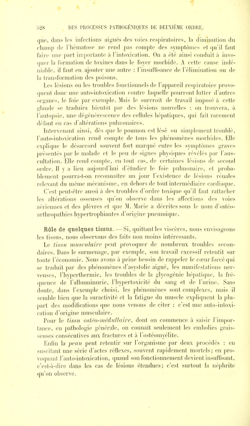 que, dans les infections aiguës des voies respiratoires, la diminution du champ de l'hématose ne rend pas compte des symptômes et qu'il faut faire une part itîîportante à l'intoxication. On a été ainsi conduit à invo- quer la formation de toxines dans le foyer morbide. A cette cause indé- niable, il faut en ajouter une autre : l'insuffisance de l'élimination ou de la transformation des poisons. Les lésions ou les troubles fonctionnels de l'appareil respiratoire provo- (pient donc une auto-intoxication contre laquelle pourront lutter d'autres organes, le foie par exenqDle. Mais le surcroit de travail imposé à cette glande se traduira bientôt par des lésions nouvelles : on trouvera, à l'autopsie, une dégénérescence des cellules hépatiques, qui fait rarement défaut en cas d'altérations pulmonaires. hitervenant ainsi, dès que le poumon est lésé ou siuq:>}ement troublé, l'auto-intoxication rend compte de tous les phénomènes morbides. Elle explique le désaccord souvent fort marqué entre les syuq^tômes graves présentés par le malade et le peu de signes physiques révélés par l'aus- cultation. Elle rend compte, en tout cas, de certaines lésions de second ordre. Il y a lieu aujourd'hui d'étudier le foie pulmonaire, et proba- l)lement pourra-t-on reconnaître un jour l'existence de lésions rénales relevant du même mécanisme, en dehors de tout intermédiaire cardiaque. C'est peut-être aussi à des troubles d'ordre toxique qu'il faut rattacher les altérations osseuses qu'on observe dans les affections des voies aériennes et des plèvres et que M. Marie a décrites sous le nom d'ostéo- arthropathies hypertrophiantes d'origine pneumique. Rôle de quelques tissus. — Si, quittant les viscères, nous envisageons les tissus, nous observons des faits non moins intéressants. Le tissu musculaire peut provoquer de nombreux troubles secon- daires. Dans le surmenage, par exemple, son travail excessif retentit sur toute l'économie. Nous avons à peine besoin de rappeler le cœur forcé qui se traduit par des phénomènes d'asystolie aiguë, les manifestations ner- veuses, l'hyperthermie, les troubles de la glycogénie hépatique, la fré- quence de l'albuminurie, l'hypertoxicité du sang et de l'urine. Sans doute, dans l'exemple choisi, les phénomènes sont complexes, mais il semble bien que la suractivité et la fatigue du muscle expliquent la plu- part des modifications que nous venons de citer : c'est une auto-intoxi- cation d'origine musculaire. Pour le tissu ostéo-médullaire, dont on commence à saisir l'impor- tance, en pathologie générale, on connaît seulement les embolies grais- seuses consécutives aux fractures et à l'ostéomyélite. Enfin la peau peut retentir sur l'organisme par deux procédés : en suscitant une série d'actes réflexes, souvent rapidement mortels; en pro- voquant Tauto-intoxication, quand son fonctionnement devient insuffisant, c'est-ti-dire dans les cas de lésions étendues; c'est surtout la néphrite qu'on observe.