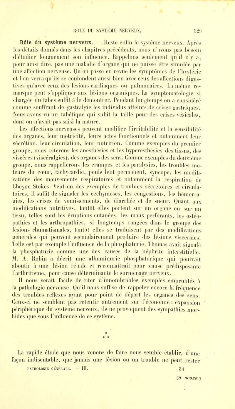 Rôle du système nerveux. — Reste enfin le système nerveux. Après les détails donnés dans les chapitres précédents, nous n'avons pas besoin d'étudier longuement son influence. Rappelons seulement qu'il n'y a, pour ainsi dire, pas une maladie d'organe qui ne puisse être simulée par une affection nerveuse. Qu'on passe en revue les symptômes de Thystérie et l'on verra qu'ils se confondent aussi bien avec ceux des affections diges- tives qu'avec ceux des lésions cardiaques ou pulmonaires. La même re- marque peut s'appliquer aux lésions organiques. La symptomatologie si chargée du tabès suffit à le démontrer. Pendant longtemps on a considéré comme souffrant de gastralgie les individus atteints de crises gastriques. Nous avons vu un tabétique qui subit la taille pour des crises vésicales, dont on n'avait pas saisi la nature. Les affections nerveuses peuvent modifier l'irritabilité et la sensibilité des organes, leur motricité, leurs actes fonctionnels et notamment leur sécrétion, leur circulation, leur nutrition. Comme exemples du premier groupe, nous citerons les anesthésies et les hyperesthésies des tissus, des viscères ( viscéralgies), des organes des sens. Comme exemples du deuxième groupe, nous rappellerons les crampes et les paralysies, les troubles mo- teurs du cœur, tachycardie, pouls lent permanent, syncope, les modifi- cations des mouvements respiratoires et notamment la respiration de Cheyne Stokes. Veut-on des exemples de troubles sécrétoires et circula- toires, il suffit de signaler les ecchymoses, les congestions, les hémorra- gies, les crises de vomissements, de diarrhée et de sueur. Quant aux modifications nutritives, tantôt elles portent sur un organe ou sur un tissu, telles sont les éruptions cutanées, les maux perforants, les ostéo- pathies et les arthropathies, si longtemps rangées dans le groupe des lésions rhumatismales, tantôt elles se traduisent par des modifications générales qui peuvent secondairement produire des lésions viscérales. Telle est par exemple l'influence de la phospliaturie. Thomas avait signalé la phospliaturie comme une des causes de la néphrite interstitielle. M. A. Robin a décrit une albuminurie phosphaturique qui pourrait aboutir à une lésion rénale et reconnaîtrait pour cause prédisposante Tarthritisme, pour cause déterminante le surmenage nerveux. 11 nous serait facile de citer d'innombrables exemples empruntés à la pathologie nerveuse. Qu'il nous suffise de rappeler encore la fréquence des troubles réflexes ayant pour point de départ les organes des sens. Ceux-ci ne semblent pas retentir autrement sur l'économie : expansion périphérique du système nerveux, ils ne provoquent des sympathies mor- bides que sous l'influence de ce système. ★ La rapide étude que nous venons de faire nous semble établir, d'une façon indiscutable, que jamais une lésion ou un trouble ne peut rester PATHOLOGIE GENERALE. — III. 54
