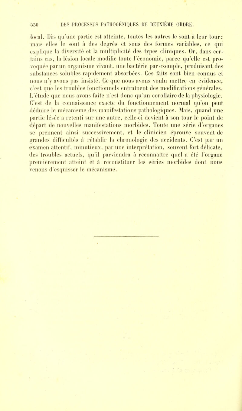 iocal. Dès qu'une partie est atteinte, toutes les autres le sont à leur tour: mais elles le sont à des degrés et sous des formes variables, ce qui explique la diversité et la multiplicité des types cliniques. Or, dans cer- tains cas, la lésion locale modifie toute l'économie, parce qu'elle est pro- voquée par un organisme vivant, une bactérie par exemple, produisant des substances solubles rapidement absorbées. Ces faits sont bien connus et nous n'y avons pas insisté. Ce que nous avons voulu mettre en évidence, c'est que les troubles fonctionnels entraînent des modifications générales. L'étude que nous avons faite n'est donc qu'un corollaire de la pbysiologie. C'est de la connaissance exacte du fonctionnement normal qu'on peut déduire le mécanisme des manifestations pathologiques. Mais, quand une partie lésée a retenti sur une autre, celle-ci devient à son tour le point de départ de nouvelles manifestations morlùdes. Toute une série d'organes se prennent ainsi successivement, et le clinicien éprouve souvent de grandes difficultés à rétablir la chronologie des accidents. C'est par un examen attentif, minutieux, par une interprétation, souvent fort délicate, des troubles actuels, qu'il parviendra à reconnaître quel a été l'organe premièrement atteint et à reconstituer les séries morbides dont nous venons d'esquisser le mécanisme.