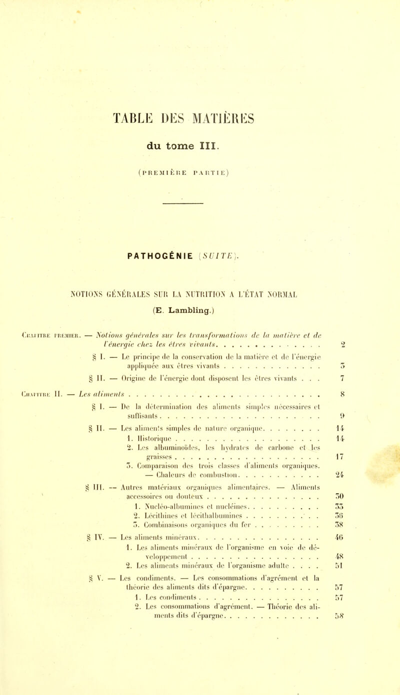 TABLE DES MATJÈRIiS du tome III. ( P R E M n : p. E P A Pv T I E ) PATHOGÉNIE [SUITE]. NOTIONS GÉNÉRALES S1115 LA >'UTIUTIO>' A L'ÉTAT NORMAL (E. Lambling.) l'.iiMiTiiE iREMiER. — Noiio)is (jcnévales sur les transformations de la matière et de l'énergie étiez les êtres vivants 2 § I. — Le principe de la conservation de la matière et de l'énergie appli(|née aux êtres vivants 5 § II. — Origine de l'énergie dont disposent les êtres vivants ... 7 (jiAnrr.i: II. — Les aliments 8 § I. — De la dêterininalion des aliments simples nécessaires et suflisants . . 9 § II. — Les alimenîs simples de nalnre organique 14 1. Historique 14 '2. Les albuminoïiles, les hydrates de carbone et les graisses 17 5. Comparaison des trois classes d'aliments organiques. — Chaleurs de combustion 24 III. — Autres matériaux organiques alimentaires. — Aliments * accessoires ou douteux 50 1. Nuclco-albumines et nucléines 55 2. Lccithincs et lécilhalbumines 5(5 5. Combinaisons organiques du fei- 58 § IV. — Les aliments minéraux 4G 1. Les aliments minéraux de l'organisme en voie de dé- veloppement 48 2. Les aliments minéraux de l'organisme adulte .... 51 ,^ V. — Les condiments. — Les consommations d'agrément et la théorie des aliments dits d'épargne 57 1. Les condiments 57 2. Les consommations d'agrément. — Théorie des ali- ments dits d'épargne 58