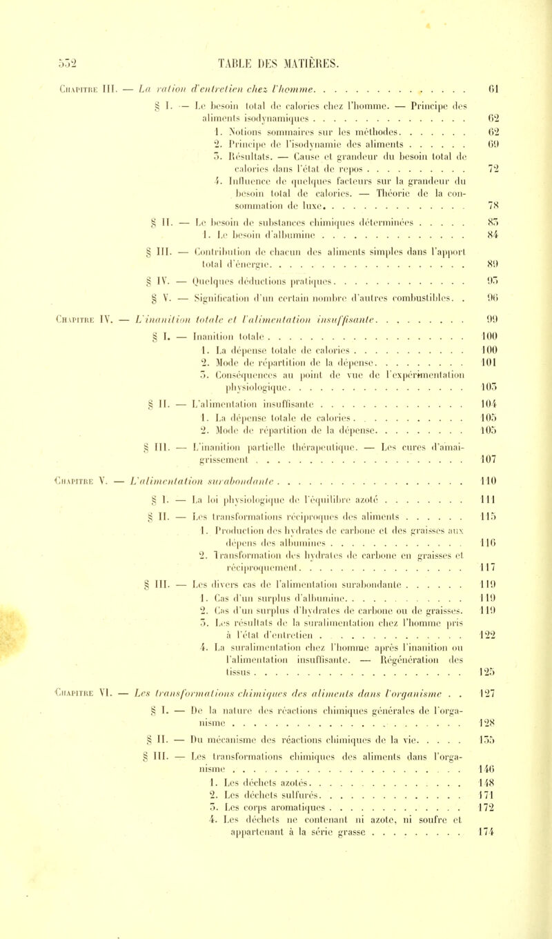 Chapitre III. — La ration d'entretien chez- l'/ionune 01 § I. — Le besoin total do calories chez l'iiommc. — Principe des aliments isodynamiques 02 1. Notions sommaires sur les méthodes 02 2. Principe de l'isodynamie des aliments 01) 5. Résultats. — Cause et grandeur du besoin total de calories dans l'état de repos 72 4. Influence de quelques facteurs sur la grandeur du besoin total de calories. — ThéoiMC de la con- sommation de luxe 7 H § II. — Le besoin de substances chimiques déterminées 87) 1. Ïa' besoin d albumine X4 § III. — Contribution de chacun des aliments simples dans l'apport total d'énergie 8U § IV. — Quelques déductions prati(iues 97) § V. — Signification d'un certain nombre d'autres combustibles. . 00 Chapitre IY. — L'inanition totale et ralimentation insuffisante 99 § I. — Inanition totale 100 1. La dépense totale de calories 100 2. Mode de répartition de la dépense 101 5. Conséquences au i)oint de vue de l'expérknentation physiologique 105 § II. — L'alimentation insuffisante 104 1. La dépense totale de calories. 105 2. Mode de répartition de la dépense 105 § III. — L'inanition partielle thérapeutique. — Les cures d'amai- grissement 107 Chapitre V. — L'alimentation surabondante 110 § I. — La loi physiologique de récjuilibre azoté 111 § II. — Les transformations récipro(pies des aliments 115 1. Production déshydrates de carlione et des graisses aux dépens des albumines 110 2. Transformation des hydrates de carbone en graisses et réciproquement 117 § III. — Les divers cas de ralimentation surabondante 119 1. Cas d'un surplus d'albumine 119 2. Cas d'un surplus d'hydrates de carbone ou de graisses. 119 5. Li'S résultats de la suralimentation chez l'homme pris à l'état d'entretien 122 4. La suralimentation chez l'homme ajn'ès l'inanition ou l'alimentation insuflisanle. — Régénération dos tissus 125 Chapitre VL — Les transformations ehimi(/aes des aliments dans l'organisme . . 127 § I. — De la nature des réactions chimiques générales de l'orga- nisme 128 § II. — Du mécanisme des réactions chimiques de la vie 155 § III. — Les transformations chimiques des aliments dans l'orga- nisme . . 140 1. Les déchets azotés 148 2. Les déchets sulfurés 171 3. Les corps aromatiques 172 4. Les déchets ne contenant ni azote, ni soufre et appartenant à la série grasse 174