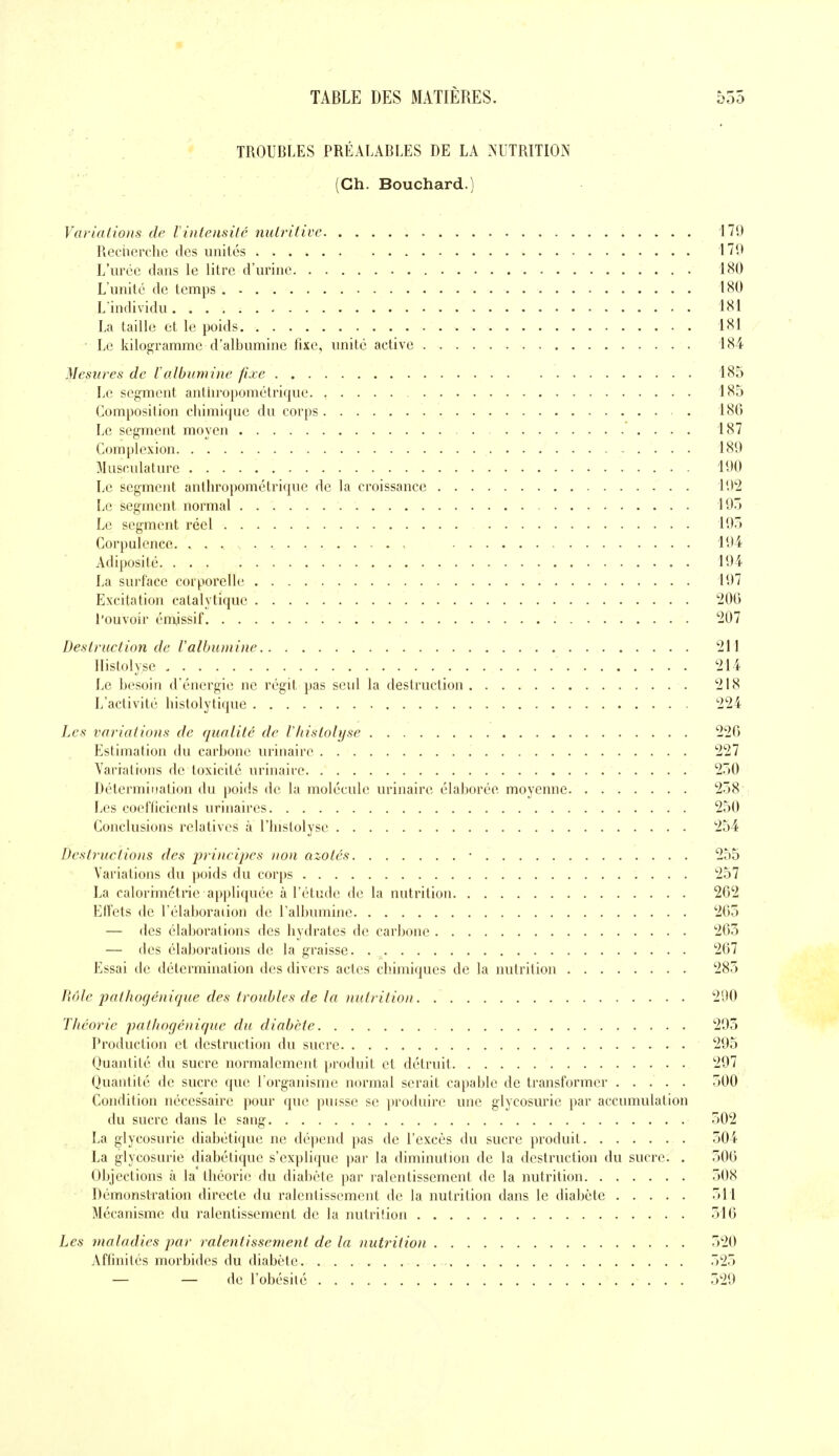 TROUBLES PRÉALABLES DE LA NUTRITION (Ch. Bouchard.) Variations de linteiisilé nuLritive 179 Recherche des unités 179 L'urée dans le litre d'urine 180 L'unité de temps 180 L individu 181 La taille et le poids 181 Le kilogramme d'albumine fixe, unité active 184 Mesures de lalbumine fixe 185 Le segment anthropométrique 185 Composition chimique du corps 186 Le segment moyen 187 Complexion 189 Musculature 190 Le segment anthropométrique de la croissance 192 Le segment normal 195 Le segment réel 195 Corpulence. , 194 Adiposité 194 La surface corporelle 197 Excitation catalytique ''iOO l'ouvoir éniiissif 207 Desiruetion de Valbuinine 211 llistolyse 214 Le besoin d'énergie ne régit pas seul la destruction 218 L'activité histolytique 224 Les variations de qualité de Vliistolyse 220 Estimation du carbone urinaire 227 Variations de toxicité urinaire 250 Détermination du poids de la molécule urinaire élaborée moyenne 258 Les coefficients urinaires 250 Conclusions relatives à l'histolyse 254 Destructions des jjrincipes non azotés • 255 Variations du poids du corps 257 La calorimétrie appliquée à l'étude de la nutrition 262 Effets de l'élaboration de l'albumine 205 — des élaborations des hydrates de carbone 265 — des éla])orations de la graisse 267 Essai de détermination des divers actes chimiques de la nutrition 285 Bêle pathofjénique des troubles de la nutrition 290 Théorie patliogénique du diabète 295 Production et destruclion du sucre 295 Quantité du sucre normalement produit et détruit 297 Quantité de sucre que l'organisme normal serait capable de transformer ..... 500 Condition nécessaire pour que puisse se ])roduire une glycosurie par accumulation du sucre dans le sang 502 La glycosurie diabétique ne dépend pas de l'excès du sucre produit 504 La glycosurie diabétique s'explique par la diminution de la destruction du sucre. . 506 Objections à la théorie du diabète par ralentissement de la nutrition 508 Démonstration directe du ralentissement de la nutrition dans le diabète 511 Mécanisme du ralentissement de la nutrition 516 Les maladies par ralentissement de la nutrition 520 Affinités morbides du diabète 525 — — de l'obésilé 529